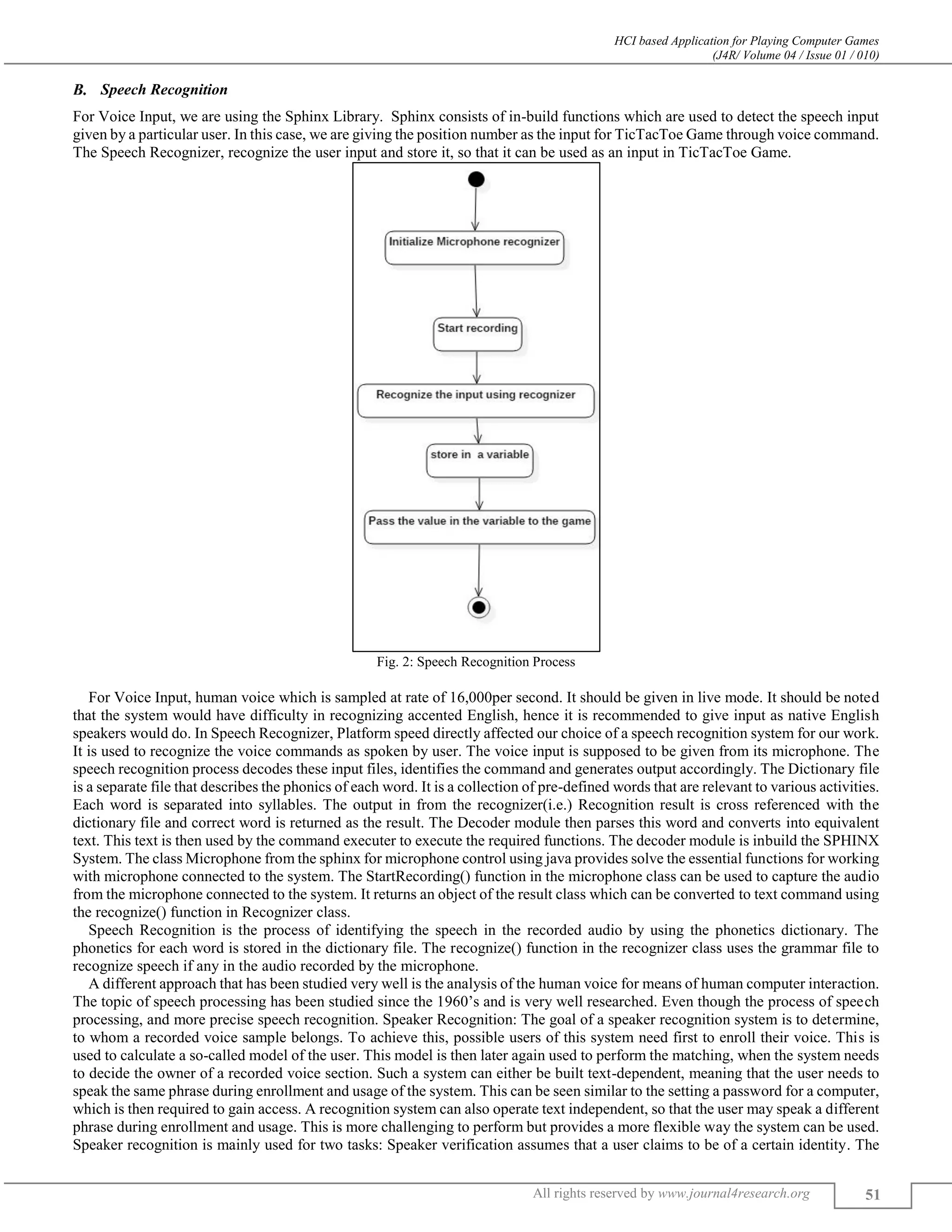 HCI based Application for Playing Computer Games
(J4R/ Volume 04 / Issue 01 / 010)
All rights reserved by www.journal4research.org 51
Speech Recognition
For Voice Input, we are using the Sphinx Library. Sphinx consists of in-build functions which are used to detect the speech input
given by a particular user. In this case, we are giving the position number as the input for TicTacToe Game through voice command.
The Speech Recognizer, recognize the user input and store it, so that it can be used as an input in TicTacToe Game.
Fig. 2: Speech Recognition Process
For Voice Input, human voice which is sampled at rate of 16,000per second. It should be given in live mode. It should be noted
that the system would have difficulty in recognizing accented English, hence it is recommended to give input as native English
speakers would do. In Speech Recognizer, Platform speed directly affected our choice of a speech recognition system for our work.
It is used to recognize the voice commands as spoken by user. The voice input is supposed to be given from its microphone. The
speech recognition process decodes these input files, identifies the command and generates output accordingly. The Dictionary file
is a separate file that describes the phonics of each word. It is a collection of pre-defined words that are relevant to various activities.
Each word is separated into syllables. The output in from the recognizer(i.e.) Recognition result is cross referenced with the
dictionary file and correct word is returned as the result. The Decoder module then parses this word and converts into equivalent
text. This text is then used by the command executer to execute the required functions. The decoder module is inbuild the SPHINX
System. The class Microphone from the sphinx for microphone control using java provides solve the essential functions for working
with microphone connected to the system. The StartRecording() function in the microphone class can be used to capture the audio
from the microphone connected to the system. It returns an object of the result class which can be converted to text command using
the recognize() function in Recognizer class.
Speech Recognition is the process of identifying the speech in the recorded audio by using the phonetics dictionary. The
phonetics for each word is stored in the dictionary file. The recognize() function in the recognizer class uses the grammar file to
recognize speech if any in the audio recorded by the microphone.
A different approach that has been studied very well is the analysis of the human voice for means of human computer interaction.
The topic of speech processing has been studied since the 1960’s and is very well researched. Even though the process of speech
processing, and more precise speech recognition. Speaker Recognition: The goal of a speaker recognition system is to determine,
to whom a recorded voice sample belongs. To achieve this, possible users of this system need first to enroll their voice. This is
used to calculate a so-called model of the user. This model is then later again used to perform the matching, when the system needs
to decide the owner of a recorded voice section. Such a system can either be built text-dependent, meaning that the user needs to
speak the same phrase during enrollment and usage of the system. This can be seen similar to the setting a password for a computer,
which is then required to gain access. A recognition system can also operate text independent, so that the user may speak a different
phrase during enrollment and usage. This is more challenging to perform but provides a more flexible way the system can be used.
Speaker recognition is mainly used for two tasks: Speaker verification assumes that a user claims to be of a certain identity. The
 