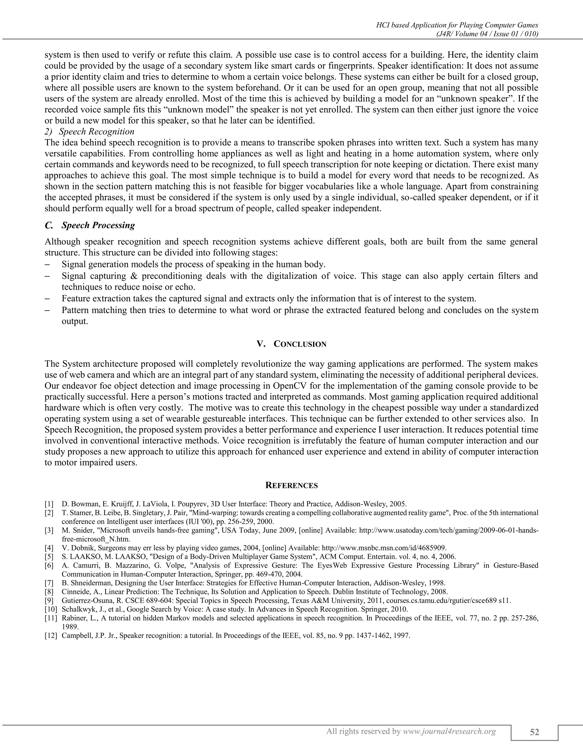 HCI based Application for Playing Computer Games
(J4R/ Volume 04 / Issue 01 / 010)
All rights reserved by www.journal4research.org 52
system is then used to verify or refute this claim. A possible use case is to control access for a building. Here, the identity claim
could be provided by the usage of a secondary system like smart cards or fingerprints. Speaker identification: It does not assume
a prior identity claim and tries to determine to whom a certain voice belongs. These systems can either be built for a closed group,
where all possible users are known to the system beforehand. Or it can be used for an open group, meaning that not all possible
users of the system are already enrolled. Most of the time this is achieved by building a model for an “unknown speaker”. If the
recorded voice sample fits this “unknown model” the speaker is not yet enrolled. The system can then either just ignore the voice
or build a new model for this speaker, so that he later can be identified.
Speech Recognition
The idea behind speech recognition is to provide a means to transcribe spoken phrases into written text. Such a system has many
versatile capabilities. From controlling home appliances as well as light and heating in a home automation system, where only
certain commands and keywords need to be recognized, to full speech transcription for note keeping or dictation. There exist many
approaches to achieve this goal. The most simple technique is to build a model for every word that needs to be recognized. As
shown in the section pattern matching this is not feasible for bigger vocabularies like a whole language. Apart from constraining
the accepted phrases, it must be considered if the system is only used by a single individual, so-called speaker dependent, or if it
should perform equally well for a broad spectrum of people, called speaker independent.
Speech Processing
Although speaker recognition and speech recognition systems achieve different goals, both are built from the same general
structure. This structure can be divided into following stages:
 Signal generation models the process of speaking in the human body.
 Signal capturing & preconditioning deals with the digitalization of voice. This stage can also apply certain filters and
techniques to reduce noise or echo.
 Feature extraction takes the captured signal and extracts only the information that is of interest to the system.
 Pattern matching then tries to determine to what word or phrase the extracted featured belong and concludes on the system
output.
V. CONCLUSION
The System architecture proposed will completely revolutionize the way gaming applications are performed. The system makes
use of web camera and which are an integral part of any standard system, eliminating the necessity of additional peripheral devices.
Our endeavor foe object detection and image processing in OpenCV for the implementation of the gaming console provide to be
practically successful. Here a person’s motions tracted and interpreted as commands. Most gaming application required additional
hardware which is often very costly. The motive was to create this technology in the cheapest possible way under a standardized
operating system using a set of wearable gestureable interfaces. This technique can be further extended to other services also. In
Speech Recognition, the proposed system provides a better performance and experience I user interaction. It reduces potential time
involved in conventional interactive methods. Voice recognition is irrefutably the feature of human computer interaction and our
study proposes a new approach to utilize this approach for enhanced user experience and extend in ability of computer interaction
to motor impaired users.
REFERENCES
[1] D. Bowman, E. Kruijff, J. LaViola, I. Poupyrev, 3D User Interface: Theory and Practice, Addison-Wesley, 2005.
[2] T. Stamer, B. Leibe, B. Singletary, J. Pair, "Mind-warping: towards creating a compelling collaborative augmented reality game", Proc. of the 5th international
conference on Intelligent user interfaces (IUI '00), pp. 256-259, 2000.
[3] M. Snider, "Microsoft unveils hands-free gaming", USA Today, June 2009, [online] Available: http://www.usatoday.com/tech/gaming/2009-06-01-hands-
free-microsoft_N.htm.
[4] V. Dobnik, Surgeons may err less by playing video games, 2004, [online] Available: http://www.msnbc.msn.com/id/4685909.
[5] S. LAAKSO, M. LAAKSO, "Design of a Body-Driven Multiplayer Game System", ACM Comput. Entertain. vol. 4, no. 4, 2006.
[6] A. Camurri, B. Mazzarino, G. Volpe, "Analysis of Expressive Gesture: The EyesWeb Expressive Gesture Processing Library" in Gesture-Based
Communication in Human-Computer Interaction, Springer, pp. 469-470, 2004.
[7] B. Shneiderman, Designing the User Interface: Strategies for Effective Human-Computer Interaction, Addison-Wesley, 1998.
[8] Cinneide, A., Linear Prediction: The Technique, Its Solution and Application to Speech. Dublin Institute of Technology, 2008.
[9] Gutierrez-Osuna, R. CSCE 689-604: Special Topics in Speech Processing, Texas A&M University, 2011, courses.cs.tamu.edu/rgutier/csce689 s11.
[10] Schalkwyk, J., et al., Google Search by Voice: A case study. In Advances in Speech Recognition. Springer, 2010.
[11] Rabiner, L., A tutorial on hidden Markov models and selected applications in speech recognition. In Proceedings of the IEEE, vol. 77, no. 2 pp. 257-286,
1989.
[12] Campbell, J.P. Jr., Speaker recognition: a tutorial. In Proceedings of the IEEE, vol. 85, no. 9 pp. 1437-1462, 1997.
 