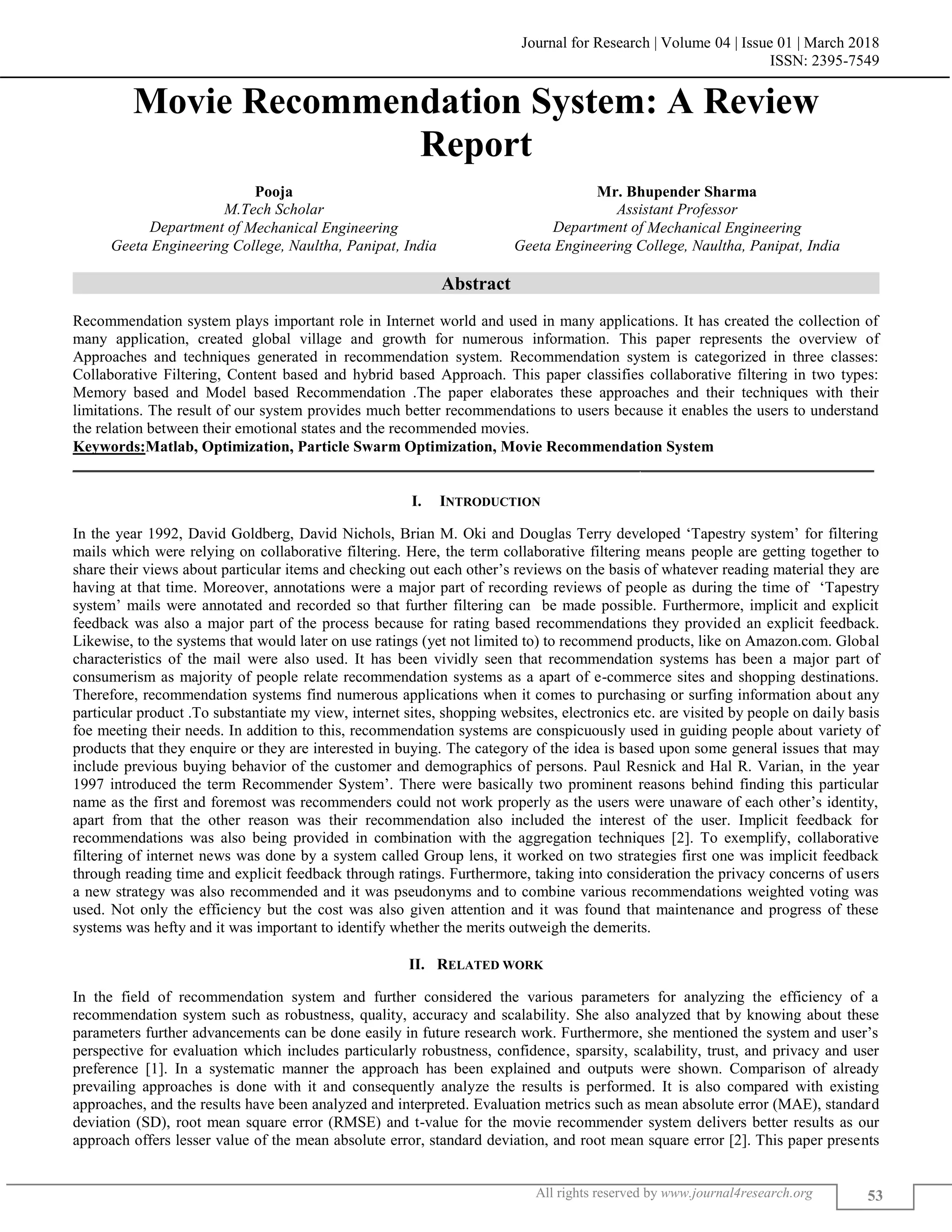 Journal for Research | Volume 04 | Issue 01 | March 2018
ISSN: 2395-7549
All rights reserved by www.journal4research.org 53
Movie Recommendation System: A Review
Report
Pooja Mr. Bhupender Sharma
M.Tech Scholar Assistant Professor
Department of Mechanical Engineering Department of Mechanical Engineering
Geeta Engineering College, Naultha, Panipat, India Geeta Engineering College, Naultha, Panipat, India
Abstract
Recommendation system plays important role in Internet world and used in many applications. It has created the collection of
many application, created global village and growth for numerous information. This paper represents the overview of
Approaches and techniques generated in recommendation system. Recommendation system is categorized in three classes:
Collaborative Filtering, Content based and hybrid based Approach. This paper classifies collaborative filtering in two types:
Memory based and Model based Recommendation .The paper elaborates these approaches and their techniques with their
limitations. The result of our system provides much better recommendations to users because it enables the users to understand
the relation between their emotional states and the recommended movies.
Keywords:Matlab, Optimization, Particle Swarm Optimization, Movie Recommendation System
_______________________________________________________________________________________________________
I. INTRODUCTION
In the year 1992, David Goldberg, David Nichols, Brian M. Oki and Douglas Terry developed ‘Tapestry system’ for filtering
mails which were relying on collaborative filtering. Here, the term collaborative filtering means people are getting together to
share their views about particular items and checking out each other’s reviews on the basis of whatever reading material they are
having at that time. Moreover, annotations were a major part of recording reviews of people as during the time of ‘Tapestry
system’ mails were annotated and recorded so that further filtering can be made possible. Furthermore, implicit and explicit
feedback was also a major part of the process because for rating based recommendations they provided an explicit feedback.
Likewise, to the systems that would later on use ratings (yet not limited to) to recommend products, like on Amazon.com. Global
characteristics of the mail were also used. It has been vividly seen that recommendation systems has been a major part of
consumerism as majority of people relate recommendation systems as a apart of e-commerce sites and shopping destinations.
Therefore, recommendation systems find numerous applications when it comes to purchasing or surfing information about any
particular product .To substantiate my view, internet sites, shopping websites, electronics etc. are visited by people on daily basis
foe meeting their needs. In addition to this, recommendation systems are conspicuously used in guiding people about variety of
products that they enquire or they are interested in buying. The category of the idea is based upon some general issues that may
include previous buying behavior of the customer and demographics of persons. Paul Resnick and Hal R. Varian, in the year
1997 introduced the term Recommender System’. There were basically two prominent reasons behind finding this particular
name as the first and foremost was recommenders could not work properly as the users were unaware of each other’s identity,
apart from that the other reason was their recommendation also included the interest of the user. Implicit feedback for
recommendations was also being provided in combination with the aggregation techniques [2]. To exemplify, collaborative
filtering of internet news was done by a system called Group lens, it worked on two strategies first one was implicit feedback
through reading time and explicit feedback through ratings. Furthermore, taking into consideration the privacy concerns of users
a new strategy was also recommended and it was pseudonyms and to combine various recommendations weighted voting was
used. Not only the efficiency but the cost was also given attention and it was found that maintenance and progress of these
systems was hefty and it was important to identify whether the merits outweigh the demerits.
II. RELATED WORK
In the field of recommendation system and further considered the various parameters for analyzing the efficiency of a
recommendation system such as robustness, quality, accuracy and scalability. She also analyzed that by knowing about these
parameters further advancements can be done easily in future research work. Furthermore, she mentioned the system and user’s
perspective for evaluation which includes particularly robustness, confidence, sparsity, scalability, trust, and privacy and user
preference [1]. In a systematic manner the approach has been explained and outputs were shown. Comparison of already
prevailing approaches is done with it and consequently analyze the results is performed. It is also compared with existing
approaches, and the results have been analyzed and interpreted. Evaluation metrics such as mean absolute error (MAE), standard
deviation (SD), root mean square error (RMSE) and t-value for the movie recommender system delivers better results as our
approach offers lesser value of the mean absolute error, standard deviation, and root mean square error [2]. This paper presents
 