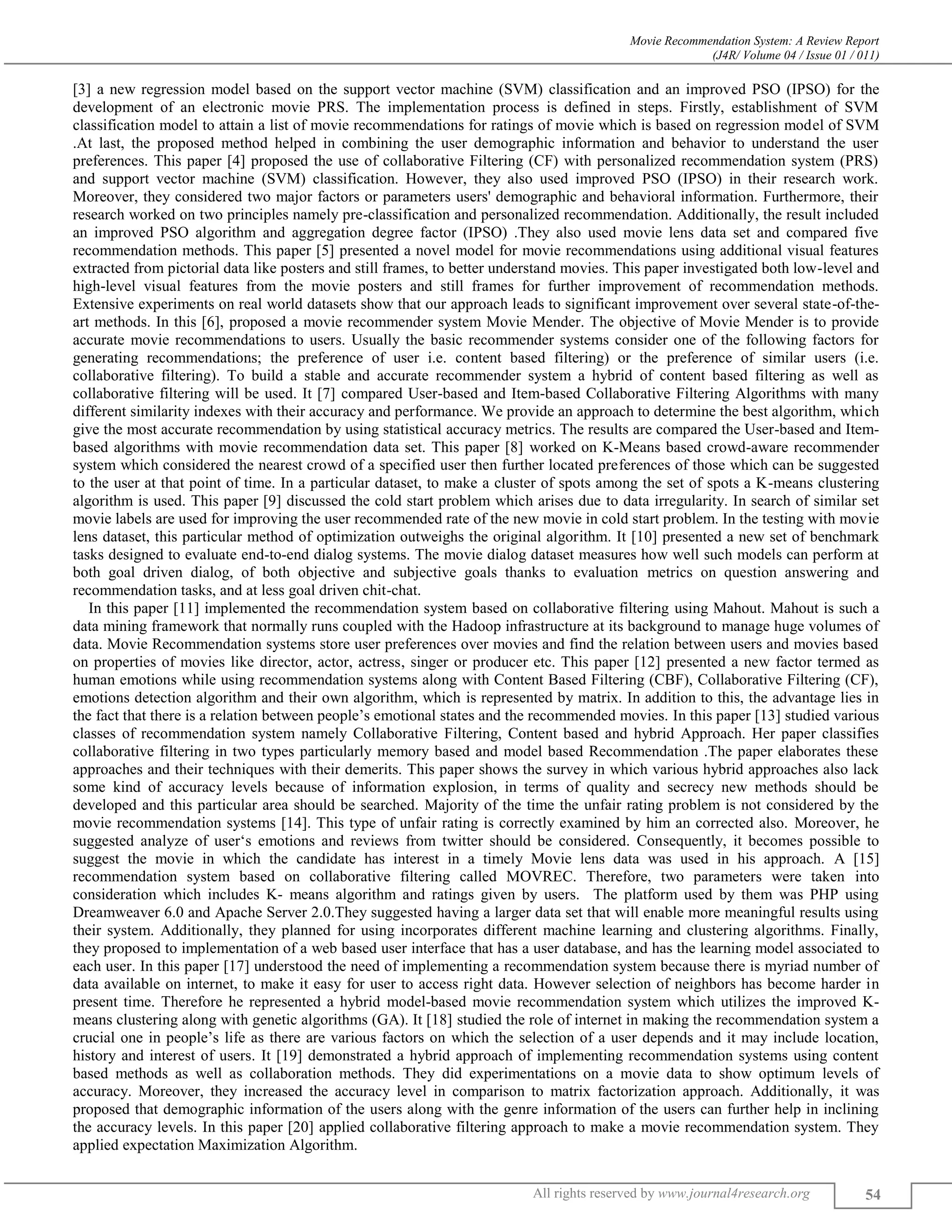 Movie Recommendation System: A Review Report
(J4R/ Volume 04 / Issue 01 / 011)
All rights reserved by www.journal4research.org 54
[3] a new regression model based on the support vector machine (SVM) classification and an improved PSO (IPSO) for the
development of an electronic movie PRS. The implementation process is defined in steps. Firstly, establishment of SVM
classification model to attain a list of movie recommendations for ratings of movie which is based on regression model of SVM
.At last, the proposed method helped in combining the user demographic information and behavior to understand the user
preferences. This paper [4] proposed the use of collaborative Filtering (CF) with personalized recommendation system (PRS)
and support vector machine (SVM) classification. However, they also used improved PSO (IPSO) in their research work.
Moreover, they considered two major factors or parameters users' demographic and behavioral information. Furthermore, their
research worked on two principles namely pre-classification and personalized recommendation. Additionally, the result included
an improved PSO algorithm and aggregation degree factor (IPSO) .They also used movie lens data set and compared five
recommendation methods. This paper [5] presented a novel model for movie recommendations using additional visual features
extracted from pictorial data like posters and still frames, to better understand movies. This paper investigated both low-level and
high-level visual features from the movie posters and still frames for further improvement of recommendation methods.
Extensive experiments on real world datasets show that our approach leads to significant improvement over several state-of-the-
art methods. In this [6], proposed a movie recommender system Movie Mender. The objective of Movie Mender is to provide
accurate movie recommendations to users. Usually the basic recommender systems consider one of the following factors for
generating recommendations; the preference of user i.e. content based filtering) or the preference of similar users (i.e.
collaborative filtering). To build a stable and accurate recommender system a hybrid of content based filtering as well as
collaborative filtering will be used. It [7] compared User-based and Item-based Collaborative Filtering Algorithms with many
different similarity indexes with their accuracy and performance. We provide an approach to determine the best algorithm, which
give the most accurate recommendation by using statistical accuracy metrics. The results are compared the User-based and Item-
based algorithms with movie recommendation data set. This paper [8] worked on K-Means based crowd-aware recommender
system which considered the nearest crowd of a specified user then further located preferences of those which can be suggested
to the user at that point of time. In a particular dataset, to make a cluster of spots among the set of spots a K-means clustering
algorithm is used. This paper [9] discussed the cold start problem which arises due to data irregularity. In search of similar set
movie labels are used for improving the user recommended rate of the new movie in cold start problem. In the testing with movie
lens dataset, this particular method of optimization outweighs the original algorithm. It [10] presented a new set of benchmark
tasks designed to evaluate end-to-end dialog systems. The movie dialog dataset measures how well such models can perform at
both goal driven dialog, of both objective and subjective goals thanks to evaluation metrics on question answering and
recommendation tasks, and at less goal driven chit-chat.
In this paper [11] implemented the recommendation system based on collaborative filtering using Mahout. Mahout is such a
data mining framework that normally runs coupled with the Hadoop infrastructure at its background to manage huge volumes of
data. Movie Recommendation systems store user preferences over movies and find the relation between users and movies based
on properties of movies like director, actor, actress, singer or producer etc. This paper [12] presented a new factor termed as
human emotions while using recommendation systems along with Content Based Filtering (CBF), Collaborative Filtering (CF),
emotions detection algorithm and their own algorithm, which is represented by matrix. In addition to this, the advantage lies in
the fact that there is a relation between people’s emotional states and the recommended movies. In this paper [13] studied various
classes of recommendation system namely Collaborative Filtering, Content based and hybrid Approach. Her paper classifies
collaborative filtering in two types particularly memory based and model based Recommendation .The paper elaborates these
approaches and their techniques with their demerits. This paper shows the survey in which various hybrid approaches also lack
some kind of accuracy levels because of information explosion, in terms of quality and secrecy new methods should be
developed and this particular area should be searched. Majority of the time the unfair rating problem is not considered by the
movie recommendation systems [14]. This type of unfair rating is correctly examined by him an corrected also. Moreover, he
suggested analyze of user‘s emotions and reviews from twitter should be considered. Consequently, it becomes possible to
suggest the movie in which the candidate has interest in a timely Movie lens data was used in his approach. A [15]
recommendation system based on collaborative filtering called MOVREC. Therefore, two parameters were taken into
consideration which includes K- means algorithm and ratings given by users. The platform used by them was PHP using
Dreamweaver 6.0 and Apache Server 2.0.They suggested having a larger data set that will enable more meaningful results using
their system. Additionally, they planned for using incorporates different machine learning and clustering algorithms. Finally,
they proposed to implementation of a web based user interface that has a user database, and has the learning model associated to
each user. In this paper [17] understood the need of implementing a recommendation system because there is myriad number of
data available on internet, to make it easy for user to access right data. However selection of neighbors has become harder in
present time. Therefore he represented a hybrid model-based movie recommendation system which utilizes the improved K-
means clustering along with genetic algorithms (GA). It [18] studied the role of internet in making the recommendation system a
crucial one in people’s life as there are various factors on which the selection of a user depends and it may include location,
history and interest of users. It [19] demonstrated a hybrid approach of implementing recommendation systems using content
based methods as well as collaboration methods. They did experimentations on a movie data to show optimum levels of
accuracy. Moreover, they increased the accuracy level in comparison to matrix factorization approach. Additionally, it was
proposed that demographic information of the users along with the genre information of the users can further help in inclining
the accuracy levels. In this paper [20] applied collaborative filtering approach to make a movie recommendation system. They
applied expectation Maximization Algorithm.
 