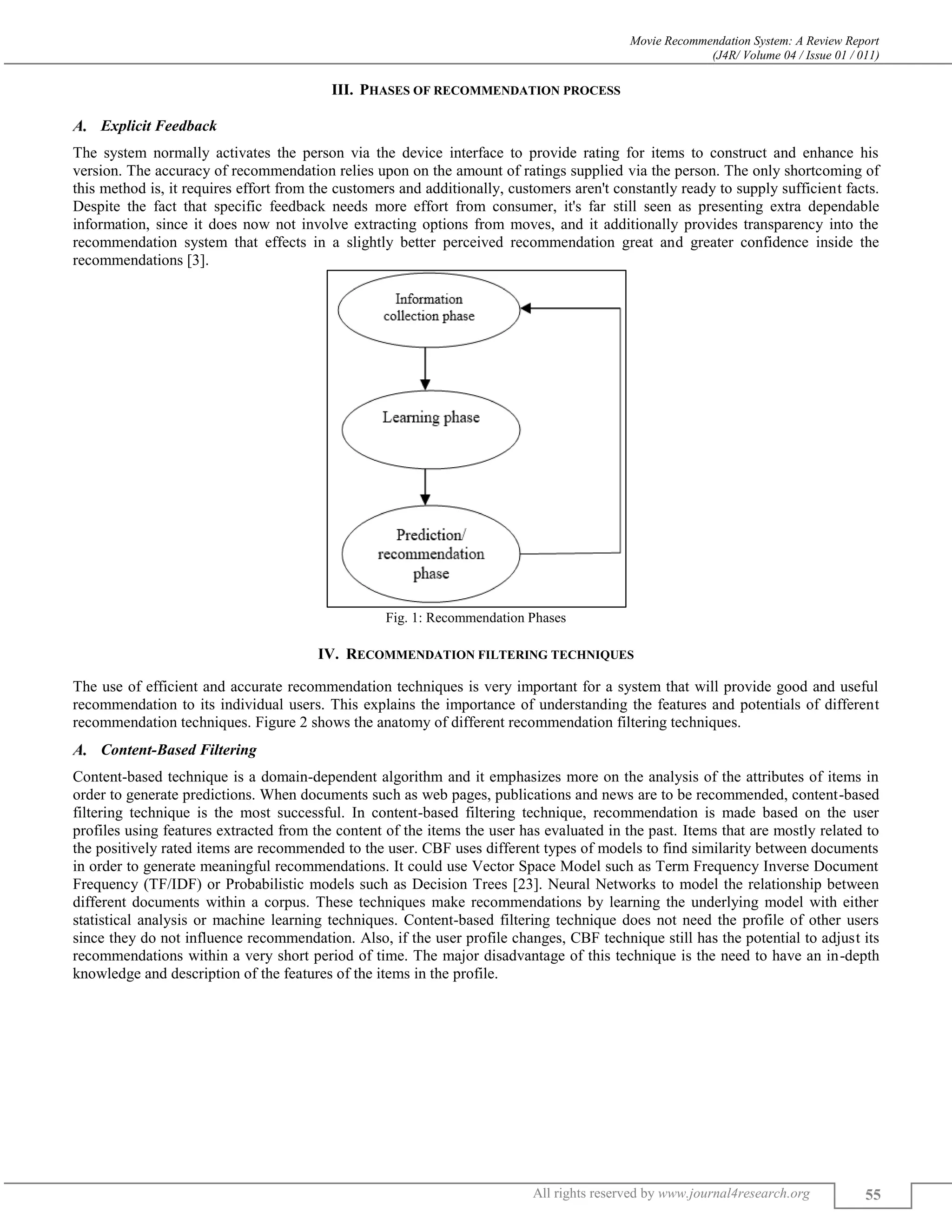 Movie Recommendation System: A Review Report
(J4R/ Volume 04 / Issue 01 / 011)
All rights reserved by www.journal4research.org 55
III. PHASES OF RECOMMENDATION PROCESS
Explicit Feedback
The system normally activates the person via the device interface to provide rating for items to construct and enhance his
version. The accuracy of recommendation relies upon on the amount of ratings supplied via the person. The only shortcoming of
this method is, it requires effort from the customers and additionally, customers aren't constantly ready to supply sufficient facts.
Despite the fact that specific feedback needs more effort from consumer, it's far still seen as presenting extra dependable
information, since it does now not involve extracting options from moves, and it additionally provides transparency into the
recommendation system that effects in a slightly better perceived recommendation great and greater confidence inside the
recommendations [3].
Fig. 1: Recommendation Phases
IV. RECOMMENDATION FILTERING TECHNIQUES
The use of efficient and accurate recommendation techniques is very important for a system that will provide good and useful
recommendation to its individual users. This explains the importance of understanding the features and potentials of different
recommendation techniques. Figure 2 shows the anatomy of different recommendation filtering techniques.
Content-Based Filtering
Content-based technique is a domain-dependent algorithm and it emphasizes more on the analysis of the attributes of items in
order to generate predictions. When documents such as web pages, publications and news are to be recommended, content-based
filtering technique is the most successful. In content-based filtering technique, recommendation is made based on the user
profiles using features extracted from the content of the items the user has evaluated in the past. Items that are mostly related to
the positively rated items are recommended to the user. CBF uses different types of models to find similarity between documents
in order to generate meaningful recommendations. It could use Vector Space Model such as Term Frequency Inverse Document
Frequency (TF/IDF) or Probabilistic models such as Decision Trees [23]. Neural Networks to model the relationship between
different documents within a corpus. These techniques make recommendations by learning the underlying model with either
statistical analysis or machine learning techniques. Content-based filtering technique does not need the profile of other users
since they do not influence recommendation. Also, if the user profile changes, CBF technique still has the potential to adjust its
recommendations within a very short period of time. The major disadvantage of this technique is the need to have an in-depth
knowledge and description of the features of the items in the profile.
 