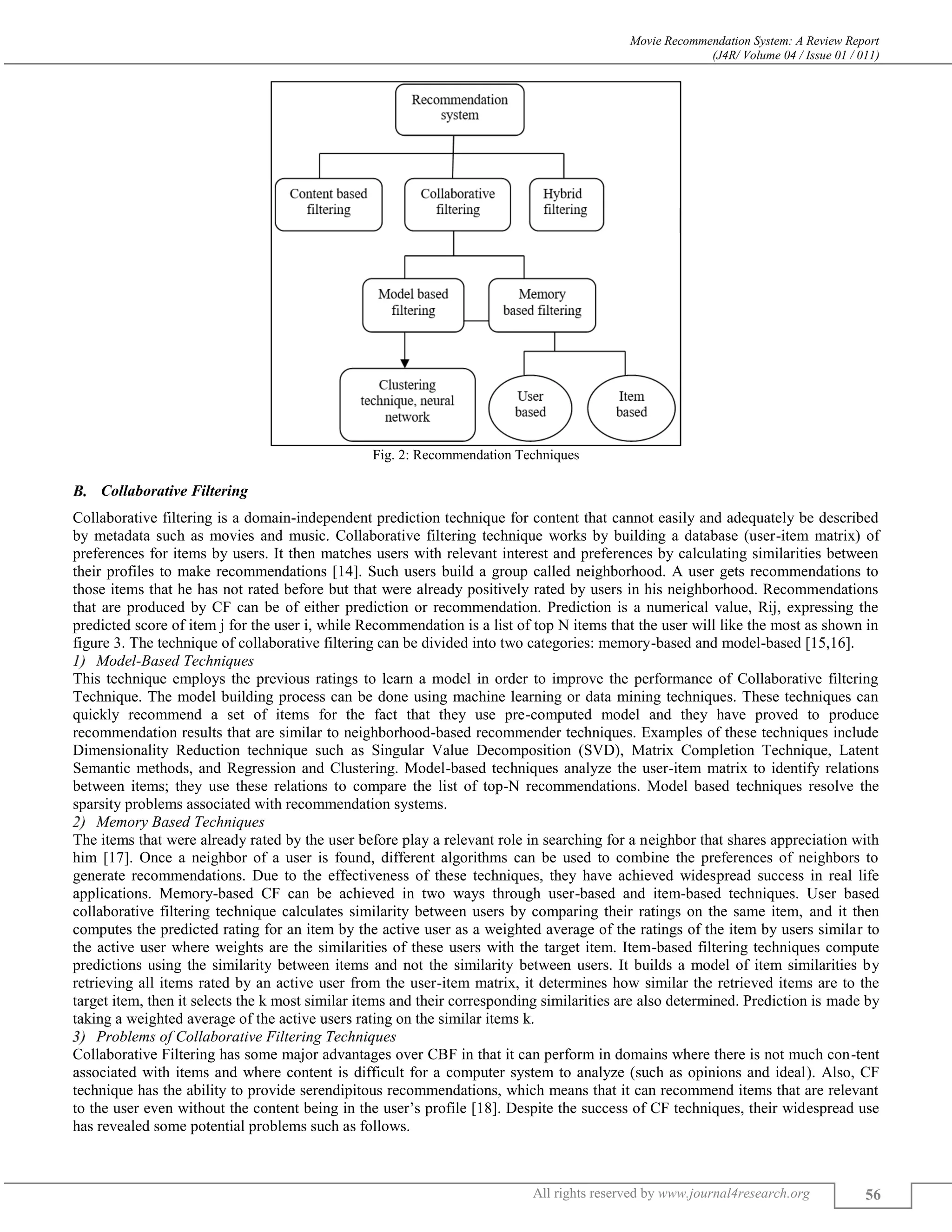 Movie Recommendation System: A Review Report
(J4R/ Volume 04 / Issue 01 / 011)
All rights reserved by www.journal4research.org 56
Fig. 2: Recommendation Techniques
Collaborative Filtering
Collaborative filtering is a domain-independent prediction technique for content that cannot easily and adequately be described
by metadata such as movies and music. Collaborative filtering technique works by building a database (user-item matrix) of
preferences for items by users. It then matches users with relevant interest and preferences by calculating similarities between
their profiles to make recommendations [14]. Such users build a group called neighborhood. A user gets recommendations to
those items that he has not rated before but that were already positively rated by users in his neighborhood. Recommendations
that are produced by CF can be of either prediction or recommendation. Prediction is a numerical value, Rij, expressing the
predicted score of item j for the user i, while Recommendation is a list of top N items that the user will like the most as shown in
figure 3. The technique of collaborative filtering can be divided into two categories: memory-based and model-based [15,16].
Model-Based Techniques
This technique employs the previous ratings to learn a model in order to improve the performance of Collaborative filtering
Technique. The model building process can be done using machine learning or data mining techniques. These techniques can
quickly recommend a set of items for the fact that they use pre-computed model and they have proved to produce
recommendation results that are similar to neighborhood-based recommender techniques. Examples of these techniques include
Dimensionality Reduction technique such as Singular Value Decomposition (SVD), Matrix Completion Technique, Latent
Semantic methods, and Regression and Clustering. Model-based techniques analyze the user-item matrix to identify relations
between items; they use these relations to compare the list of top-N recommendations. Model based techniques resolve the
sparsity problems associated with recommendation systems.
Memory Based Techniques
The items that were already rated by the user before play a relevant role in searching for a neighbor that shares appreciation with
him [17]. Once a neighbor of a user is found, different algorithms can be used to combine the preferences of neighbors to
generate recommendations. Due to the effectiveness of these techniques, they have achieved widespread success in real life
applications. Memory-based CF can be achieved in two ways through user-based and item-based techniques. User based
collaborative filtering technique calculates similarity between users by comparing their ratings on the same item, and it then
computes the predicted rating for an item by the active user as a weighted average of the ratings of the item by users similar to
the active user where weights are the similarities of these users with the target item. Item-based filtering techniques compute
predictions using the similarity between items and not the similarity between users. It builds a model of item similarities by
retrieving all items rated by an active user from the user-item matrix, it determines how similar the retrieved items are to the
target item, then it selects the k most similar items and their corresponding similarities are also determined. Prediction is made by
taking a weighted average of the active users rating on the similar items k.
Problems of Collaborative Filtering Techniques
Collaborative Filtering has some major advantages over CBF in that it can perform in domains where there is not much con-tent
associated with items and where content is difficult for a computer system to analyze (such as opinions and ideal). Also, CF
technique has the ability to provide serendipitous recommendations, which means that it can recommend items that are relevant
to the user even without the content being in the user’s profile [18]. Despite the success of CF techniques, their widespread use
has revealed some potential problems such as follows.
 