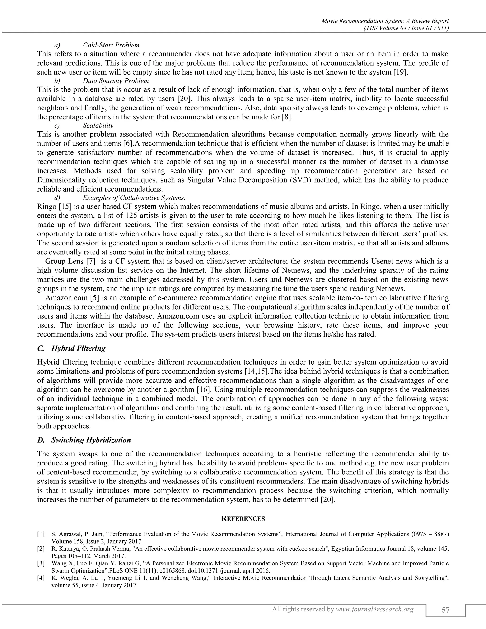 Movie Recommendation System: A Review Report
(J4R/ Volume 04 / Issue 01 / 011)
All rights reserved by www.journal4research.org 57
a) Cold-Start Problem
This refers to a situation where a recommender does not have adequate information about a user or an item in order to make
relevant predictions. This is one of the major problems that reduce the performance of recommendation system. The profile of
such new user or item will be empty since he has not rated any item; hence, his taste is not known to the system [19].
b) Data Sparsity Problem
This is the problem that is occur as a result of lack of enough information, that is, when only a few of the total number of items
available in a database are rated by users [20]. This always leads to a sparse user-item matrix, inability to locate successful
neighbors and finally, the generation of weak recommendations. Also, data sparsity always leads to coverage problems, which is
the percentage of items in the system that recommendations can be made for [8].
c) Scalability
This is another problem associated with Recommendation algorithms because computation normally grows linearly with the
number of users and items [6].A recommendation technique that is efficient when the number of dataset is limited may be unable
to generate satisfactory number of recommendations when the volume of dataset is increased. Thus, it is crucial to apply
recommendation techniques which are capable of scaling up in a successful manner as the number of dataset in a database
increases. Methods used for solving scalability problem and speeding up recommendation generation are based on
Dimensionality reduction techniques, such as Singular Value Decomposition (SVD) method, which has the ability to produce
reliable and efficient recommendations.
d) Examples of Collaborative Systems:
Ringo [15] is a user-based CF system which makes recommendations of music albums and artists. In Ringo, when a user initially
enters the system, a list of 125 artists is given to the user to rate according to how much he likes listening to them. The list is
made up of two different sections. The first session consists of the most often rated artists, and this affords the active user
opportunity to rate artists which others have equally rated, so that there is a level of similarities between different users’ profiles.
The second session is generated upon a random selection of items from the entire user-item matrix, so that all artists and albums
are eventually rated at some point in the initial rating phases.
Group Lens [7] is a CF system that is based on client/server architecture; the system recommends Usenet news which is a
high volume discussion list service on the Internet. The short lifetime of Netnews, and the underlying sparsity of the rating
matrices are the two main challenges addressed by this system. Users and Netnews are clustered based on the existing news
groups in the system, and the implicit ratings are computed by measuring the time the users spend reading Netnews.
Amazon.com [5] is an example of e-commerce recommendation engine that uses scalable item-to-item collaborative filtering
techniques to recommend online products for different users. The computational algorithm scales independently of the number of
users and items within the database. Amazon.com uses an explicit information collection technique to obtain information from
users. The interface is made up of the following sections, your browsing history, rate these items, and improve your
recommendations and your profile. The sys-tem predicts users interest based on the items he/she has rated.
Hybrid Filtering
Hybrid filtering technique combines different recommendation techniques in order to gain better system optimization to avoid
some limitations and problems of pure recommendation systems [14,15].The idea behind hybrid techniques is that a combination
of algorithms will provide more accurate and effective recommendations than a single algorithm as the disadvantages of one
algorithm can be overcome by another algorithm [16]. Using multiple recommendation techniques can suppress the weaknesses
of an individual technique in a combined model. The combination of approaches can be done in any of the following ways:
separate implementation of algorithms and combining the result, utilizing some content-based filtering in collaborative approach,
utilizing some collaborative filtering in content-based approach, creating a unified recommendation system that brings together
both approaches.
Switching Hybridization
The system swaps to one of the recommendation techniques according to a heuristic reflecting the recommender ability to
produce a good rating. The switching hybrid has the ability to avoid problems specific to one method e.g. the new user problem
of content-based recommender, by switching to a collaborative recommendation system. The benefit of this strategy is that the
system is sensitive to the strengths and weaknesses of its constituent recommenders. The main disadvantage of switching hybrids
is that it usually introduces more complexity to recommendation process because the switching criterion, which normally
increases the number of parameters to the recommendation system, has to be determined [20].
REFERENCES
[1] S. Agrawal, P. Jain, “Performance Evaluation of the Movie Recommendation Systems”, International Journal of Computer Applications (0975 – 8887)
Volume 158, Issue 2, January 2017.
[2] R. Katarya, O. Prakash Verma, "An effective collaborative movie recommender system with cuckoo search", Egyptian Informatics Journal 18, volume 145,
Pages 105–112, March 2017.
[3] Wang X, Luo F, Qian Y, Ranzi G, “A Personalized Electronic Movie Recommendation System Based on Support Vector Machine and Improved Particle
Swarm Optimization”.PLoS ONE 11(11): e0165868. doi:10.1371 /journal, april 2016.
[4] K. Wegba, A. Lu 1, Yuemeng Li 1, and Wencheng Wang," Interactive Movie Recommendation Through Latent Semantic Analysis and Storytelling",
volume 55, issue 4, January 2017.
 