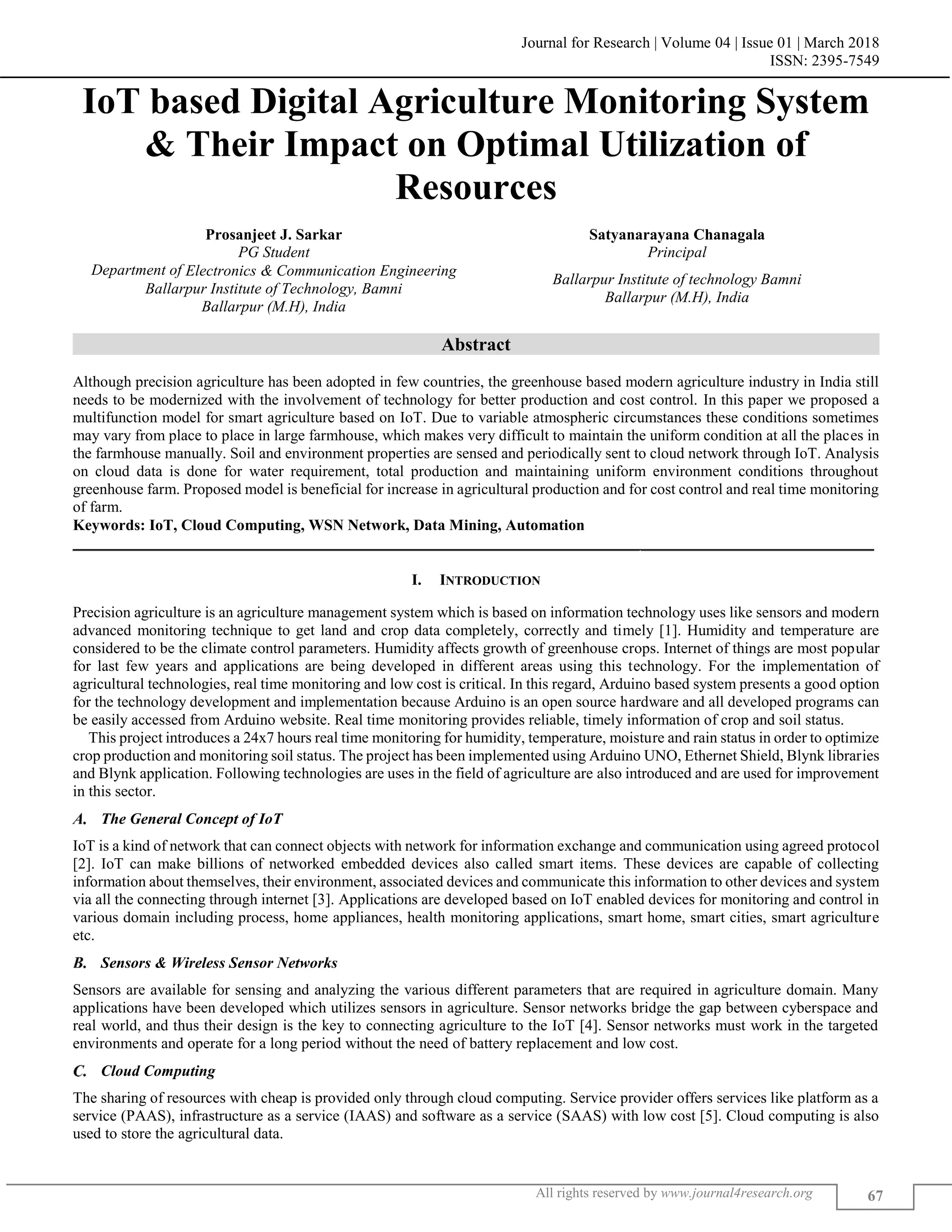 Journal for Research | Volume 04 | Issue 01 | March 2018
ISSN: 2395-7549
All rights reserved by www.journal4research.org 67
IoT based Digital Agriculture Monitoring System
& Their Impact on Optimal Utilization of
Resources
Prosanjeet J. Sarkar Satyanarayana Chanagala
PG Student Principal
Department of Electronics & Communication Engineering
Ballarpur Institute of technology Bamni
Ballarpur (M.H), India
Ballarpur Institute of Technology, Bamni
Ballarpur (M.H), India
Abstract
Although precision agriculture has been adopted in few countries, the greenhouse based modern agriculture industry in India still
needs to be modernized with the involvement of technology for better production and cost control. In this paper we proposed a
multifunction model for smart agriculture based on IoT. Due to variable atmospheric circumstances these conditions sometimes
may vary from place to place in large farmhouse, which makes very difficult to maintain the uniform condition at all the places in
the farmhouse manually. Soil and environment properties are sensed and periodically sent to cloud network through IoT. Analysis
on cloud data is done for water requirement, total production and maintaining uniform environment conditions throughout
greenhouse farm. Proposed model is beneficial for increase in agricultural production and for cost control and real time monitoring
of farm.
Keywords: IoT, Cloud Computing, WSN Network, Data Mining, Automation
_______________________________________________________________________________________________________
I. INTRODUCTION
Precision agriculture is an agriculture management system which is based on information technology uses like sensors and modern
advanced monitoring technique to get land and crop data completely, correctly and timely [1]. Humidity and temperature are
considered to be the climate control parameters. Humidity affects growth of greenhouse crops. Internet of things are most popular
for last few years and applications are being developed in different areas using this technology. For the implementation of
agricultural technologies, real time monitoring and low cost is critical. In this regard, Arduino based system presents a good option
for the technology development and implementation because Arduino is an open source hardware and all developed programs can
be easily accessed from Arduino website. Real time monitoring provides reliable, timely information of crop and soil status.
This project introduces a 24x7 hours real time monitoring for humidity, temperature, moisture and rain status in order to optimize
crop production and monitoring soil status. The project has been implemented using Arduino UNO, Ethernet Shield, Blynk libraries
and Blynk application. Following technologies are uses in the field of agriculture are also introduced and are used for improvement
in this sector.
The General Concept of IoT
IoT is a kind of network that can connect objects with network for information exchange and communication using agreed protocol
[2]. IoT can make billions of networked embedded devices also called smart items. These devices are capable of collecting
information about themselves, their environment, associated devices and communicate this information to other devices and system
via all the connecting through internet [3]. Applications are developed based on IoT enabled devices for monitoring and control in
various domain including process, home appliances, health monitoring applications, smart home, smart cities, smart agriculture
etc.
Sensors & Wireless Sensor Networks
Sensors are available for sensing and analyzing the various different parameters that are required in agriculture domain. Many
applications have been developed which utilizes sensors in agriculture. Sensor networks bridge the gap between cyberspace and
real world, and thus their design is the key to connecting agriculture to the IoT [4]. Sensor networks must work in the targeted
environments and operate for a long period without the need of battery replacement and low cost.
Cloud Computing
The sharing of resources with cheap is provided only through cloud computing. Service provider offers services like platform as a
service (PAAS), infrastructure as a service (IAAS) and software as a service (SAAS) with low cost [5]. Cloud computing is also
used to store the agricultural data.
 