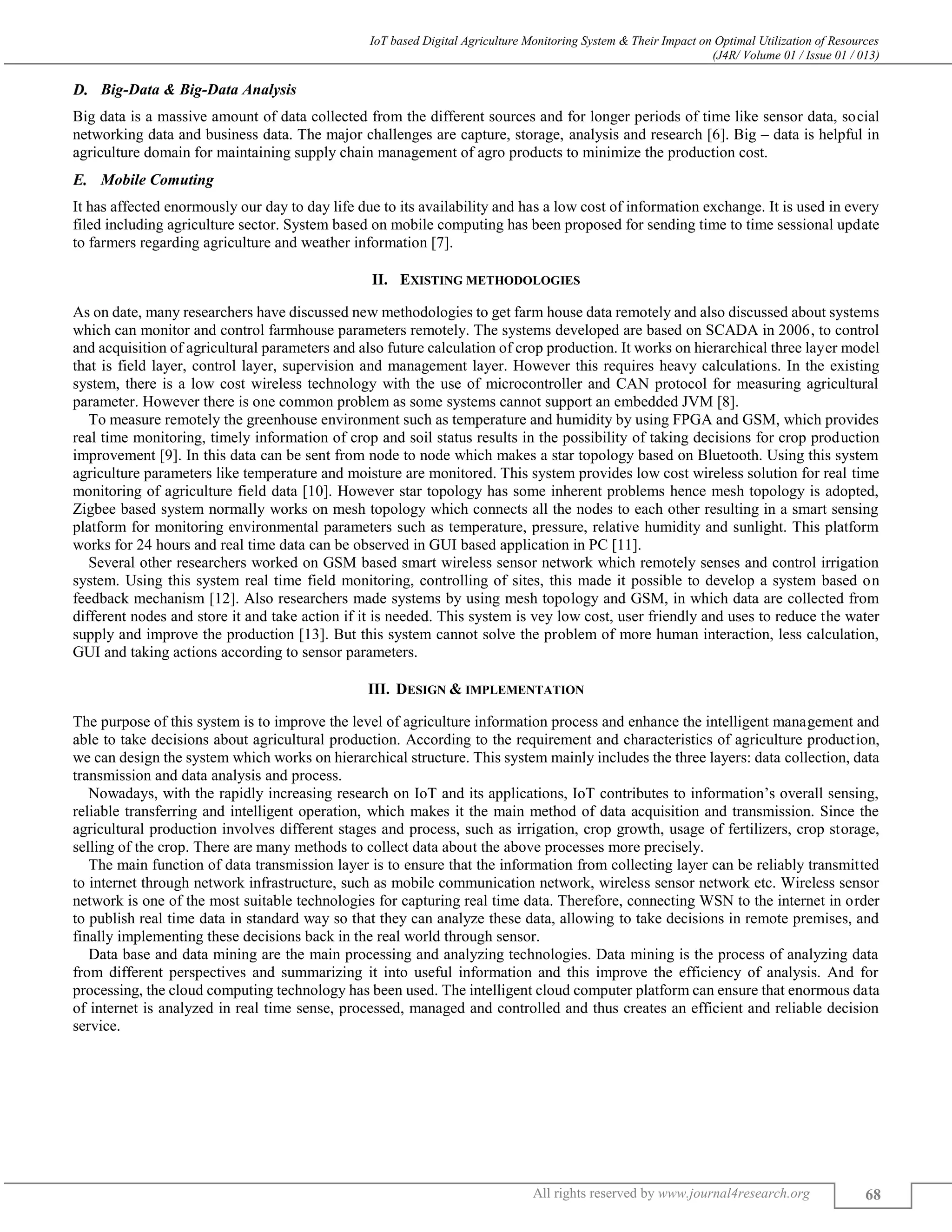IoT based Digital Agriculture Monitoring System & Their Impact on Optimal Utilization of Resources
(J4R/ Volume 01 / Issue 01 / 013)
All rights reserved by www.journal4research.org 68
Big-Data & Big-Data Analysis
Big data is a massive amount of data collected from the different sources and for longer periods of time like sensor data, social
networking data and business data. The major challenges are capture, storage, analysis and research [6]. Big – data is helpful in
agriculture domain for maintaining supply chain management of agro products to minimize the production cost.
Mobile Comuting
It has affected enormously our day to day life due to its availability and has a low cost of information exchange. It is used in every
filed including agriculture sector. System based on mobile computing has been proposed for sending time to time sessional update
to farmers regarding agriculture and weather information [7].
II. EXISTING METHODOLOGIES
As on date, many researchers have discussed new methodologies to get farm house data remotely and also discussed about systems
which can monitor and control farmhouse parameters remotely. The systems developed are based on SCADA in 2006, to control
and acquisition of agricultural parameters and also future calculation of crop production. It works on hierarchical three layer model
that is field layer, control layer, supervision and management layer. However this requires heavy calculations. In the existing
system, there is a low cost wireless technology with the use of microcontroller and CAN protocol for measuring agricultural
parameter. However there is one common problem as some systems cannot support an embedded JVM [8].
To measure remotely the greenhouse environment such as temperature and humidity by using FPGA and GSM, which provides
real time monitoring, timely information of crop and soil status results in the possibility of taking decisions for crop production
improvement [9]. In this data can be sent from node to node which makes a star topology based on Bluetooth. Using this system
agriculture parameters like temperature and moisture are monitored. This system provides low cost wireless solution for real time
monitoring of agriculture field data [10]. However star topology has some inherent problems hence mesh topology is adopted,
Zigbee based system normally works on mesh topology which connects all the nodes to each other resulting in a smart sensing
platform for monitoring environmental parameters such as temperature, pressure, relative humidity and sunlight. This platform
works for 24 hours and real time data can be observed in GUI based application in PC [11].
Several other researchers worked on GSM based smart wireless sensor network which remotely senses and control irrigation
system. Using this system real time field monitoring, controlling of sites, this made it possible to develop a system based on
feedback mechanism [12]. Also researchers made systems by using mesh topology and GSM, in which data are collected from
different nodes and store it and take action if it is needed. This system is vey low cost, user friendly and uses to reduce the water
supply and improve the production [13]. But this system cannot solve the problem of more human interaction, less calculation,
GUI and taking actions according to sensor parameters.
III. DESIGN & IMPLEMENTATION
The purpose of this system is to improve the level of agriculture information process and enhance the intelligent management and
able to take decisions about agricultural production. According to the requirement and characteristics of agriculture production,
we can design the system which works on hierarchical structure. This system mainly includes the three layers: data collection, data
transmission and data analysis and process.
Nowadays, with the rapidly increasing research on IoT and its applications, IoT contributes to information’s overall sensing,
reliable transferring and intelligent operation, which makes it the main method of data acquisition and transmission. Since the
agricultural production involves different stages and process, such as irrigation, crop growth, usage of fertilizers, crop storage,
selling of the crop. There are many methods to collect data about the above processes more precisely.
The main function of data transmission layer is to ensure that the information from collecting layer can be reliably transmitted
to internet through network infrastructure, such as mobile communication network, wireless sensor network etc. Wireless sensor
network is one of the most suitable technologies for capturing real time data. Therefore, connecting WSN to the internet in order
to publish real time data in standard way so that they can analyze these data, allowing to take decisions in remote premises, and
finally implementing these decisions back in the real world through sensor.
Data base and data mining are the main processing and analyzing technologies. Data mining is the process of analyzing data
from different perspectives and summarizing it into useful information and this improve the efficiency of analysis. And for
processing, the cloud computing technology has been used. The intelligent cloud computer platform can ensure that enormous data
of internet is analyzed in real time sense, processed, managed and controlled and thus creates an efficient and reliable decision
service.
 