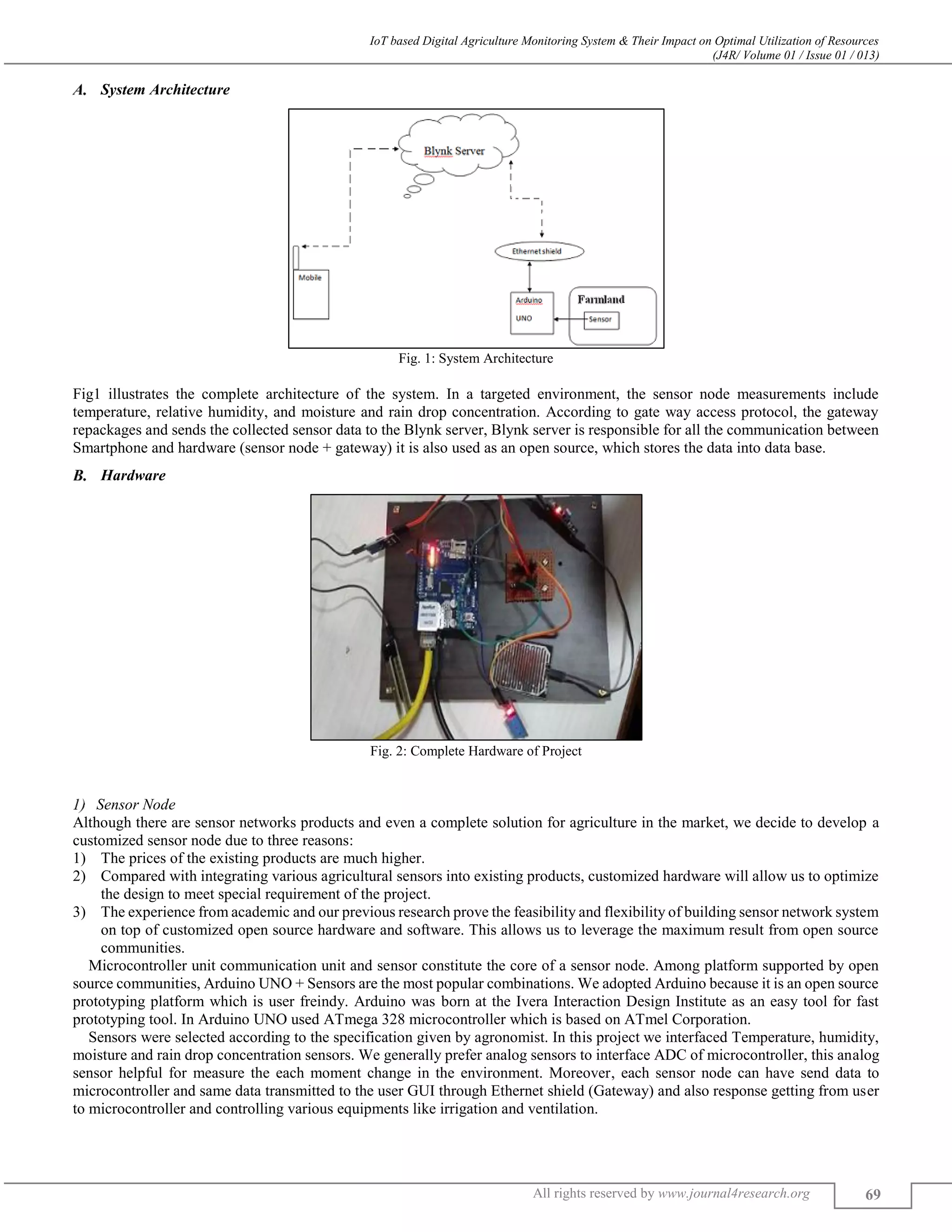 IoT based Digital Agriculture Monitoring System & Their Impact on Optimal Utilization of Resources
(J4R/ Volume 01 / Issue 01 / 013)
All rights reserved by www.journal4research.org 69
System Architecture
Fig. 1: System Architecture
Fig1 illustrates the complete architecture of the system. In a targeted environment, the sensor node measurements include
temperature, relative humidity, and moisture and rain drop concentration. According to gate way access protocol, the gateway
repackages and sends the collected sensor data to the Blynk server, Blynk server is responsible for all the communication between
Smartphone and hardware (sensor node + gateway) it is also used as an open source, which stores the data into data base.
Hardware
Fig. 2: Complete Hardware of Project
Sensor Node
Although there are sensor networks products and even a complete solution for agriculture in the market, we decide to develop a
customized sensor node due to three reasons:
1) The prices of the existing products are much higher.
2) Compared with integrating various agricultural sensors into existing products, customized hardware will allow us to optimize
the design to meet special requirement of the project.
3) The experience from academic and our previous research prove the feasibility and flexibility of building sensor network system
on top of customized open source hardware and software. This allows us to leverage the maximum result from open source
communities.
Microcontroller unit communication unit and sensor constitute the core of a sensor node. Among platform supported by open
source communities, Arduino UNO + Sensors are the most popular combinations. We adopted Arduino because it is an open source
prototyping platform which is user freindy. Arduino was born at the Ivera Interaction Design Institute as an easy tool for fast
prototyping tool. In Arduino UNO used ATmega 328 microcontroller which is based on ATmel Corporation.
Sensors were selected according to the specification given by agronomist. In this project we interfaced Temperature, humidity,
moisture and rain drop concentration sensors. We generally prefer analog sensors to interface ADC of microcontroller, this analog
sensor helpful for measure the each moment change in the environment. Moreover, each sensor node can have send data to
microcontroller and same data transmitted to the user GUI through Ethernet shield (Gateway) and also response getting from user
to microcontroller and controlling various equipments like irrigation and ventilation.
 