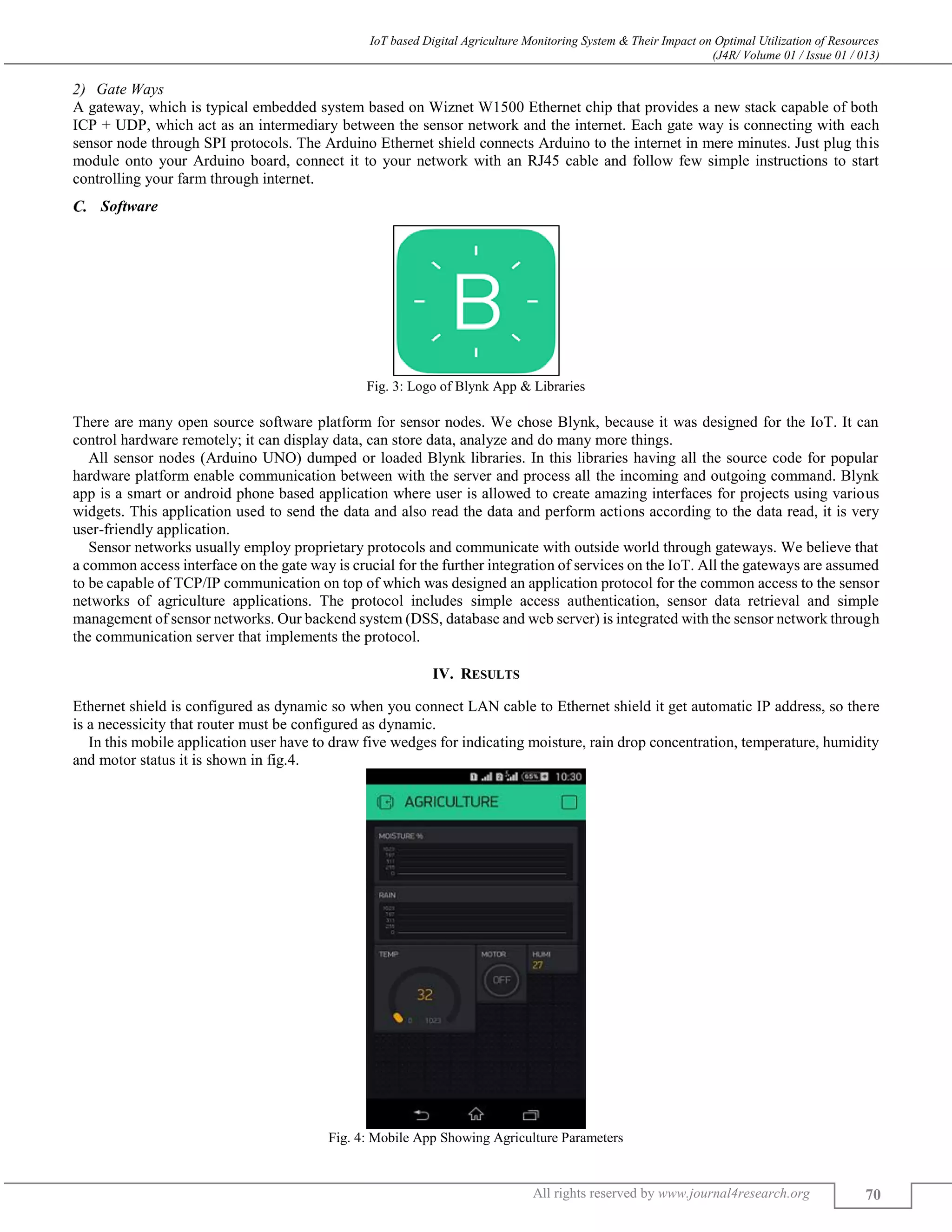 IoT based Digital Agriculture Monitoring System & Their Impact on Optimal Utilization of Resources
(J4R/ Volume 01 / Issue 01 / 013)
All rights reserved by www.journal4research.org 70
Gate Ways
A gateway, which is typical embedded system based on Wiznet W1500 Ethernet chip that provides a new stack capable of both
ICP + UDP, which act as an intermediary between the sensor network and the internet. Each gate way is connecting with each
sensor node through SPI protocols. The Arduino Ethernet shield connects Arduino to the internet in mere minutes. Just plug this
module onto your Arduino board, connect it to your network with an RJ45 cable and follow few simple instructions to start
controlling your farm through internet.
Software
Fig. 3: Logo of Blynk App & Libraries
There are many open source software platform for sensor nodes. We chose Blynk, because it was designed for the IoT. It can
control hardware remotely; it can display data, can store data, analyze and do many more things.
All sensor nodes (Arduino UNO) dumped or loaded Blynk libraries. In this libraries having all the source code for popular
hardware platform enable communication between with the server and process all the incoming and outgoing command. Blynk
app is a smart or android phone based application where user is allowed to create amazing interfaces for projects using various
widgets. This application used to send the data and also read the data and perform actions according to the data read, it is very
user-friendly application.
Sensor networks usually employ proprietary protocols and communicate with outside world through gateways. We believe that
a common access interface on the gate way is crucial for the further integration of services on the IoT. All the gateways are assumed
to be capable of TCP/IP communication on top of which was designed an application protocol for the common access to the sensor
networks of agriculture applications. The protocol includes simple access authentication, sensor data retrieval and simple
management of sensor networks. Our backend system (DSS, database and web server) is integrated with the sensor network through
the communication server that implements the protocol.
IV. RESULTS
Ethernet shield is configured as dynamic so when you connect LAN cable to Ethernet shield it get automatic IP address, so there
is a necessicity that router must be configured as dynamic.
In this mobile application user have to draw five wedges for indicating moisture, rain drop concentration, temperature, humidity
and motor status it is shown in fig.4.
Fig. 4: Mobile App Showing Agriculture Parameters
 