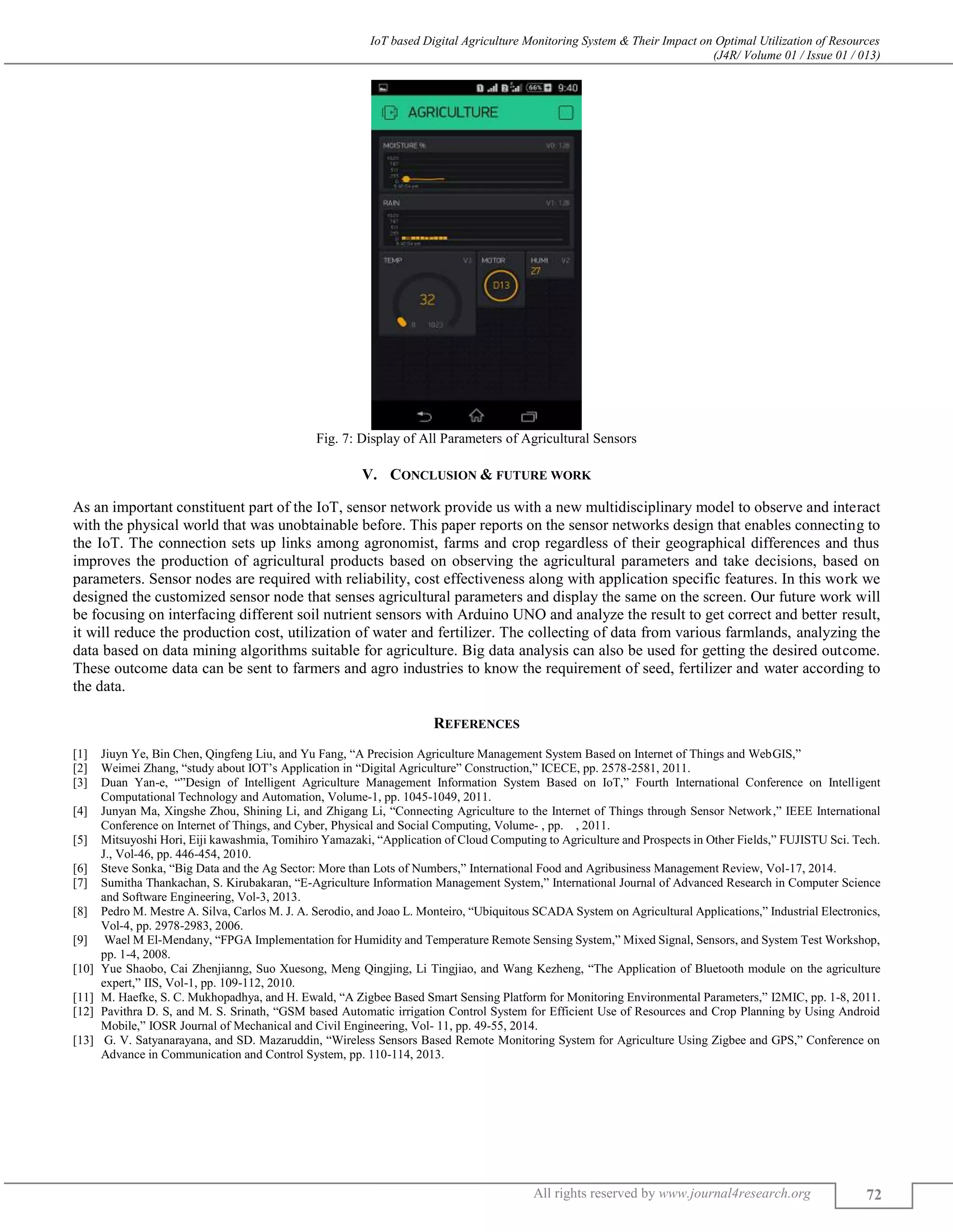 IoT based Digital Agriculture Monitoring System & Their Impact on Optimal Utilization of Resources
(J4R/ Volume 01 / Issue 01 / 013)
All rights reserved by www.journal4research.org 72
Fig. 7: Display of All Parameters of Agricultural Sensors
V. CONCLUSION & FUTURE WORK
As an important constituent part of the IoT, sensor network provide us with a new multidisciplinary model to observe and interact
with the physical world that was unobtainable before. This paper reports on the sensor networks design that enables connecting to
the IoT. The connection sets up links among agronomist, farms and crop regardless of their geographical differences and thus
improves the production of agricultural products based on observing the agricultural parameters and take decisions, based on
parameters. Sensor nodes are required with reliability, cost effectiveness along with application specific features. In this work we
designed the customized sensor node that senses agricultural parameters and display the same on the screen. Our future work will
be focusing on interfacing different soil nutrient sensors with Arduino UNO and analyze the result to get correct and better result,
it will reduce the production cost, utilization of water and fertilizer. The collecting of data from various farmlands, analyzing the
data based on data mining algorithms suitable for agriculture. Big data analysis can also be used for getting the desired outcome.
These outcome data can be sent to farmers and agro industries to know the requirement of seed, fertilizer and water according to
the data.
REFERENCES
[1] Jiuyn Ye, Bin Chen, Qingfeng Liu, and Yu Fang, “A Precision Agriculture Management System Based on Internet of Things and WebGIS,”
[2] Weimei Zhang, “study about IOT’s Application in “Digital Agriculture” Construction,” ICECE, pp. 2578-2581, 2011.
[3] Duan Yan-e, “”Design of Intelligent Agriculture Management Information System Based on IoT,” Fourth International Conference on Intelligent
Computational Technology and Automation, Volume-1, pp. 1045-1049, 2011.
[4] Junyan Ma, Xingshe Zhou, Shining Li, and Zhigang Li, “Connecting Agriculture to the Internet of Things through Sensor Network,” IEEE International
Conference on Internet of Things, and Cyber, Physical and Social Computing, Volume- , pp. , 2011.
[5] Mitsuyoshi Hori, Eiji kawashmia, Tomihiro Yamazaki, “Application of Cloud Computing to Agriculture and Prospects in Other Fields,” FUJISTU Sci. Tech.
J., Vol-46, pp. 446-454, 2010.
[6] Steve Sonka, “Big Data and the Ag Sector: More than Lots of Numbers,” International Food and Agribusiness Management Review, Vol-17, 2014.
[7] Sumitha Thankachan, S. Kirubakaran, “E-Agriculture Information Management System,” International Journal of Advanced Research in Computer Science
and Software Engineering, Vol-3, 2013.
[8] Pedro M. Mestre A. Silva, Carlos M. J. A. Serodio, and Joao L. Monteiro, “Ubiquitous SCADA System on Agricultural Applications,” Industrial Electronics,
Vol-4, pp. 2978-2983, 2006.
[9] Wael M El-Mendany, “FPGA Implementation for Humidity and Temperature Remote Sensing System,” Mixed Signal, Sensors, and System Test Workshop,
pp. 1-4, 2008.
[10] Yue Shaobo, Cai Zhenjianng, Suo Xuesong, Meng Qingjing, Li Tingjiao, and Wang Kezheng, “The Application of Bluetooth module on the agriculture
expert,” IIS, Vol-1, pp. 109-112, 2010.
[11] M. Haefke, S. C. Mukhopadhya, and H. Ewald, “A Zigbee Based Smart Sensing Platform for Monitoring Environmental Parameters,” I2MIC, pp. 1-8, 2011.
[12] Pavithra D. S, and M. S. Srinath, “GSM based Automatic irrigation Control System for Efficient Use of Resources and Crop Planning by Using Android
Mobile,” IOSR Journal of Mechanical and Civil Engineering, Vol- 11, pp. 49-55, 2014.
[13] G. V. Satyanarayana, and SD. Mazaruddin, “Wireless Sensors Based Remote Monitoring System for Agriculture Using Zigbee and GPS,” Conference on
Advance in Communication and Control System, pp. 110-114, 2013.
 