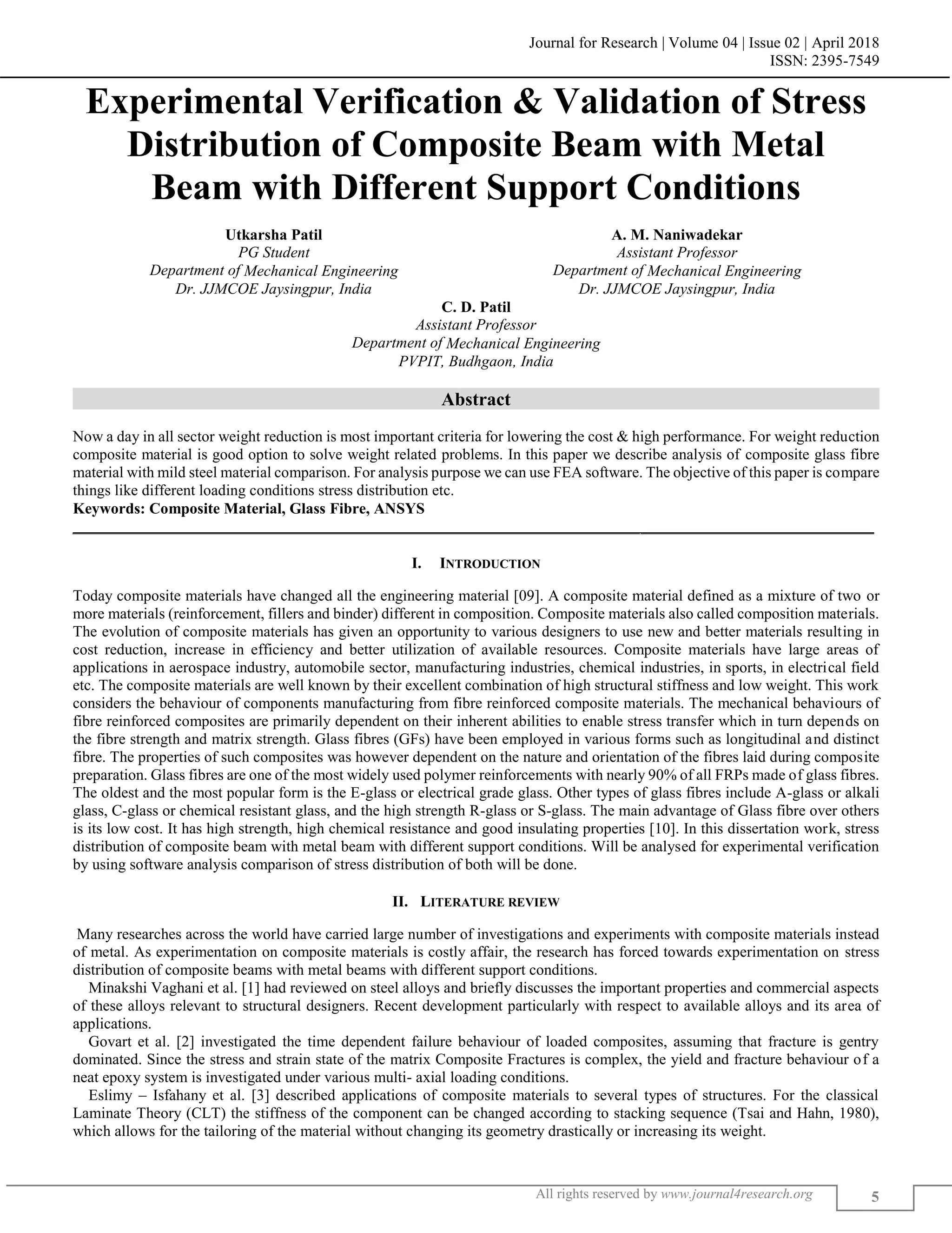 Journal for Research | Volume 04 | Issue 02 | April 2018
ISSN: 2395-7549
All rights reserved by www.journal4research.org 5
Experimental Verification & Validation of Stress
Distribution of Composite Beam with Metal
Beam with Different Support Conditions
Utkarsha Patil A. M. Naniwadekar
PG Student Assistant Professor
Department of Mechanical Engineering Department of Mechanical Engineering
Dr. JJMCOE Jaysingpur, India Dr. JJMCOE Jaysingpur, India
C. D. Patil
Assistant Professor
Department of Mechanical Engineering
PVPIT, Budhgaon, India
Abstract
Now a day in all sector weight reduction is most important criteria for lowering the cost & high performance. For weight reduction
composite material is good option to solve weight related problems. In this paper we describe analysis of composite glass fibre
material with mild steel material comparison. For analysis purpose we can use FEA software. The objective of this paper is compare
things like different loading conditions stress distribution etc.
Keywords: Composite Material, Glass Fibre, ANSYS
_______________________________________________________________________________________________________
I. INTRODUCTION
Today composite materials have changed all the engineering material [09]. A composite material defined as a mixture of two or
more materials (reinforcement, fillers and binder) different in composition. Composite materials also called composition materials.
The evolution of composite materials has given an opportunity to various designers to use new and better materials resulting in
cost reduction, increase in efficiency and better utilization of available resources. Composite materials have large areas of
applications in aerospace industry, automobile sector, manufacturing industries, chemical industries, in sports, in electrical field
etc. The composite materials are well known by their excellent combination of high structural stiffness and low weight. This work
considers the behaviour of components manufacturing from fibre reinforced composite materials. The mechanical behaviours of
fibre reinforced composites are primarily dependent on their inherent abilities to enable stress transfer which in turn depends on
the fibre strength and matrix strength. Glass fibres (GFs) have been employed in various forms such as longitudinal and distinct
fibre. The properties of such composites was however dependent on the nature and orientation of the fibres laid during composite
preparation. Glass fibres are one of the most widely used polymer reinforcements with nearly 90% of all FRPs made of glass fibres.
The oldest and the most popular form is the E-glass or electrical grade glass. Other types of glass fibres include A-glass or alkali
glass, C-glass or chemical resistant glass, and the high strength R-glass or S-glass. The main advantage of Glass fibre over others
is its low cost. It has high strength, high chemical resistance and good insulating properties [10]. In this dissertation work, stress
distribution of composite beam with metal beam with different support conditions. Will be analysed for experimental verification
by using software analysis comparison of stress distribution of both will be done.
II. LITERATURE REVIEW
Many researches across the world have carried large number of investigations and experiments with composite materials instead
of metal. As experimentation on composite materials is costly affair, the research has forced towards experimentation on stress
distribution of composite beams with metal beams with different support conditions.
Minakshi Vaghani et al. [1] had reviewed on steel alloys and briefly discusses the important properties and commercial aspects
of these alloys relevant to structural designers. Recent development particularly with respect to available alloys and its area of
applications.
Govart et al. [2] investigated the time dependent failure behaviour of loaded composites, assuming that fracture is gentry
dominated. Since the stress and strain state of the matrix Composite Fractures is complex, the yield and fracture behaviour of a
neat epoxy system is investigated under various multi- axial loading conditions.
Eslimy – Isfahany et al. [3] described applications of composite materials to several types of structures. For the classical
Laminate Theory (CLT) the stiffness of the component can be changed according to stacking sequence (Tsai and Hahn, 1980),
which allows for the tailoring of the material without changing its geometry drastically or increasing its weight.
 