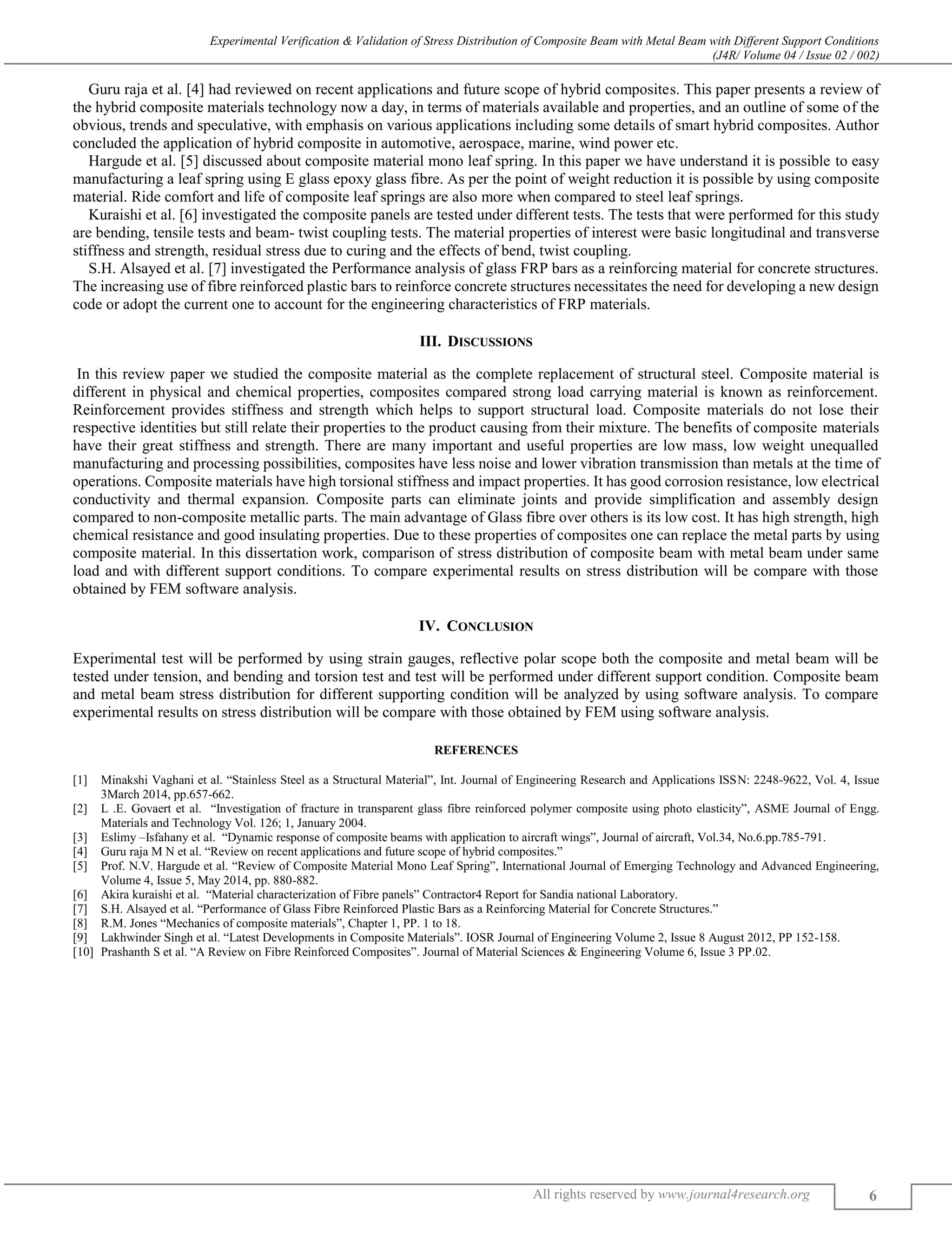 Experimental Verification & Validation of Stress Distribution of Composite Beam with Metal Beam with Different Support Conditions
(J4R/ Volume 04 / Issue 02 / 002)
All rights reserved by www.journal4research.org 6
Guru raja et al. [4] had reviewed on recent applications and future scope of hybrid composites. This paper presents a review of
the hybrid composite materials technology now a day, in terms of materials available and properties, and an outline of some of the
obvious, trends and speculative, with emphasis on various applications including some details of smart hybrid composites. Author
concluded the application of hybrid composite in automotive, aerospace, marine, wind power etc.
Hargude et al. [5] discussed about composite material mono leaf spring. In this paper we have understand it is possible to easy
manufacturing a leaf spring using E glass epoxy glass fibre. As per the point of weight reduction it is possible by using composite
material. Ride comfort and life of composite leaf springs are also more when compared to steel leaf springs.
Kuraishi et al. [6] investigated the composite panels are tested under different tests. The tests that were performed for this study
are bending, tensile tests and beam- twist coupling tests. The material properties of interest were basic longitudinal and transverse
stiffness and strength, residual stress due to curing and the effects of bend, twist coupling.
S.H. Alsayed et al. [7] investigated the Performance analysis of glass FRP bars as a reinforcing material for concrete structures.
The increasing use of fibre reinforced plastic bars to reinforce concrete structures necessitates the need for developing a new design
code or adopt the current one to account for the engineering characteristics of FRP materials.
III. DISCUSSIONS
In this review paper we studied the composite material as the complete replacement of structural steel. Composite material is
different in physical and chemical properties, composites compared strong load carrying material is known as reinforcement.
Reinforcement provides stiffness and strength which helps to support structural load. Composite materials do not lose their
respective identities but still relate their properties to the product causing from their mixture. The benefits of composite materials
have their great stiffness and strength. There are many important and useful properties are low mass, low weight unequalled
manufacturing and processing possibilities, composites have less noise and lower vibration transmission than metals at the time of
operations. Composite materials have high torsional stiffness and impact properties. It has good corrosion resistance, low electrical
conductivity and thermal expansion. Composite parts can eliminate joints and provide simplification and assembly design
compared to non-composite metallic parts. The main advantage of Glass fibre over others is its low cost. It has high strength, high
chemical resistance and good insulating properties. Due to these properties of composites one can replace the metal parts by using
composite material. In this dissertation work, comparison of stress distribution of composite beam with metal beam under same
load and with different support conditions. To compare experimental results on stress distribution will be compare with those
obtained by FEM software analysis.
IV. CONCLUSION
Experimental test will be performed by using strain gauges, reflective polar scope both the composite and metal beam will be
tested under tension, and bending and torsion test and test will be performed under different support condition. Composite beam
and metal beam stress distribution for different supporting condition will be analyzed by using software analysis. To compare
experimental results on stress distribution will be compare with those obtained by FEM using software analysis.
REFERENCES
[1] Minakshi Vaghani et al. “Stainless Steel as a Structural Material”, Int. Journal of Engineering Research and Applications ISSN: 2248-9622, Vol. 4, Issue
3March 2014, pp.657-662.
[2] L .E. Govaert et al. “Investigation of fracture in transparent glass fibre reinforced polymer composite using photo elasticity”, ASME Journal of Engg.
Materials and Technology Vol. 126; 1, January 2004.
[3] Eslimy –Isfahany et al. “Dynamic response of composite beams with application to aircraft wings”, Journal of aircraft, Vol.34, No.6.pp.785-791.
[4] Guru raja M N et al. “Review on recent applications and future scope of hybrid composites.”
[5] Prof. N.V. Hargude et al. “Review of Composite Material Mono Leaf Spring”, International Journal of Emerging Technology and Advanced Engineering,
Volume 4, Issue 5, May 2014, pp. 880-882.
[6] Akira kuraishi et al. “Material characterization of Fibre panels” Contractor4 Report for Sandia national Laboratory.
[7] S.H. Alsayed et al. “Performance of Glass Fibre Reinforced Plastic Bars as a Reinforcing Material for Concrete Structures.”
[8] R.M. Jones “Mechanics of composite materials”, Chapter 1, PP. 1 to 18.
[9] Lakhwinder Singh et al. “Latest Developments in Composite Materials”. IOSR Journal of Engineering Volume 2, Issue 8 August 2012, PP 152-158.
[10] Prashanth S et al. “A Review on Fibre Reinforced Composites”. Journal of Material Sciences & Engineering Volume 6, Issue 3 PP.02.
 
