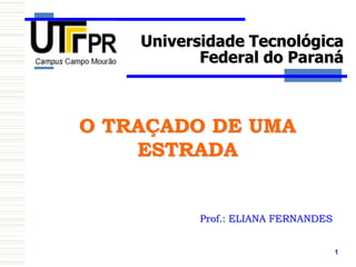 1
O TRAÇADO DE UMA
ESTRADA
Prof.: ELIANA FERNANDES
Universidade Tecnológica
Federal do Paraná
 