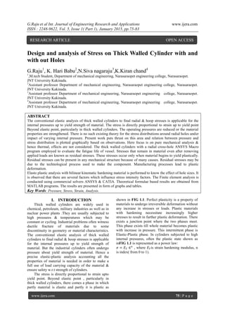 G.Raju et al Int. Journal of Engineering Research and Applications www.ijera.com
ISSN : 2248-9622, Vol. 5, Issue 1( Part 1), January 2015, pp.75-83
www.ijera.com 75 | P a g e
Design and analysis of Stress on Thick Walled Cylinder with and
with out Holes
G.Raju1
, K. Hari Babu2
,N.Siva nagaraju3
,K.Kiran chand4
1
,M.tech Student, Department of mechanical engineering, Narasaraopet engineering college, Narasaraopet.
JNT University Kakinada.
2
Assistant professor Department of mechanical engineering, Narasaraopet engineering college, Narasaraopet.
JNT University Kakinada.
3
Assistant professor Department of mechanical engineering, Narasaraopet engineering college, Narasaraopet.
JNT University Kakinada.
4
Assistant professor Department of mechanical engineering, Narasaraopet engineering college, Narasaraopet.
JNT University Kakinada.
ABSTRACT
The conventional elastic analysis of thick walled cylinders to final radial & hoop stresses is applicable for the
internal pressures up to yield strength of material. The stress is directly proportional to strain up to yield point
Beyond elastic point, particularly in thick walled cylinders. The operating pressures are reduced or the material
properties are strengthened. There is no such existing theory for the stress distributions around radial holes under
impact of varying internal pressure. Present work puts thrust on this area and relation between pressure and
stress distribution is plotted graphically based on observations. Here focus is on pure mechanical analysis &
hence thermal, effects are not considered. The thick walled cylinders with a radial cross-hole ANSYS Macro
program employed to evaluate the fatigue life of vessel. Stresses that remain in material even after removing
applied loads are known as residual stresses. These stresses occur only when material begins to yield plastically.
Residual stresses can be present in any mechanical structure because of many causes. Residual stresses may be
due to the technological process used to make the component. Manufacturing processes lead to plastic
deformation.
Elasto plastic analysis with bilinear kinematic hardening material is performed to know the effect of hole sizes. It
is observed that there are several factors which influence stress intensity factors. The Finite element analysis is
conducted using commercial solvers ANSYS & CATIA. Theoretical formulae based results are obtained from
MATLAB programs. The results are presented in form of graphs and tables.
Key Words: Pressure, Stress, Strain, Analysis.
I. INTRODUCTION
Thick walled cylinders are widely used in
chemical, petroleum, military industries as well as in
nuclear power plants .They are usually subjected to
high pressures & temperatures which may be
constant or cycling. Industrial problems often witness
ductile fracture of materials due to some
discontinuity in geometry or material characteristics.
The conventional elastic analysis of thick walled
cylinders to final radial & hoop stresses is applicable
for the internal pressures up to yield strength of
material. But the industrial cylinders often undergo
pressure about yield strength of material. Hence a
precise elastic-plastic analysis accounting all the
properties of material is needed in order to make a
full use of load carrying capacity of the material &
ensure safety w.r.t strength of cylinders.
The stress is directly proportional to strain upto
yield point. Beyond elastic point , particularly in
thick walled cylinders, there comes a phase in which
partly material is elastic and partly it is plastic as
shown in FIG 1.1. Perfect plasticity is a property of
materials to undergo irreversible deformation without
any increase in stresses or loads. Plastic materials
with hardening necessitate increasingly higher
stresses to result in further plastic deformation. There
exists a junction point where the two phases meet.
This phase exists till whole material becomes plastic
with increase in pressure. This intermittent phase is
Elastic-Plastic phase. In cylinders subjected to high
internal pressures, often the plastic state shown as
inFIG 1.1 is represented as a power law:
𝜎 = 𝐸 𝑇 ∈ 𝑛
, where 𝐸 𝑇is strain hardening modulus, n
is index( from 0 to 1).
RESEARCH ARTICLE OPEN ACCESS
 