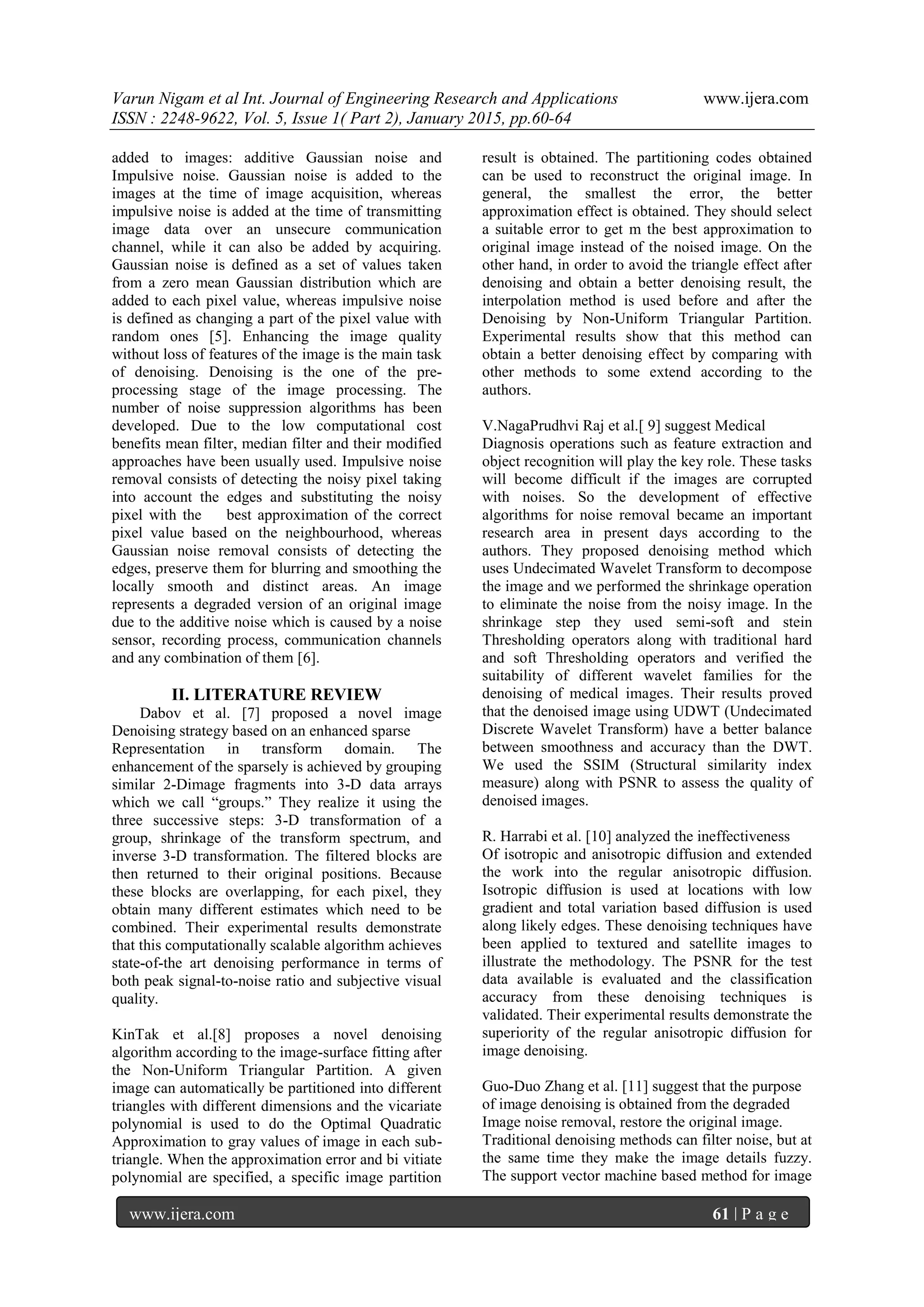 Varun Nigam et al Int. Journal of Engineering Research and Applications www.ijera.com
ISSN : 2248-9622, Vol. 5, Issue 1( Part 2), January 2015, pp.60-64
www.ijera.com 61 | P a g e
added to images: additive Gaussian noise and
Impulsive noise. Gaussian noise is added to the
images at the time of image acquisition, whereas
impulsive noise is added at the time of transmitting
image data over an unsecure communication
channel, while it can also be added by acquiring.
Gaussian noise is defined as a set of values taken
from a zero mean Gaussian distribution which are
added to each pixel value, whereas impulsive noise
is defined as changing a part of the pixel value with
random ones [5]. Enhancing the image quality
without loss of features of the image is the main task
of denoising. Denoising is the one of the pre-
processing stage of the image processing. The
number of noise suppression algorithms has been
developed. Due to the low computational cost
benefits mean filter, median filter and their modified
approaches have been usually used. Impulsive noise
removal consists of detecting the noisy pixel taking
into account the edges and substituting the noisy
pixel with the best approximation of the correct
pixel value based on the neighbourhood, whereas
Gaussian noise removal consists of detecting the
edges, preserve them for blurring and smoothing the
locally smooth and distinct areas. An image
represents a degraded version of an original image
due to the additive noise which is caused by a noise
sensor, recording process, communication channels
and any combination of them [6].
II. LITERATURE REVIEW
Dabov et al. [7] proposed a novel image
Denoising strategy based on an enhanced sparse
Representation in transform domain. The
enhancement of the sparsely is achieved by grouping
similar 2-Dimage fragments into 3-D data arrays
which we call “groups.” They realize it using the
three successive steps: 3-D transformation of a
group, shrinkage of the transform spectrum, and
inverse 3-D transformation. The filtered blocks are
then returned to their original positions. Because
these blocks are overlapping, for each pixel, they
obtain many different estimates which need to be
combined. Their experimental results demonstrate
that this computationally scalable algorithm achieves
state-of-the art denoising performance in terms of
both peak signal-to-noise ratio and subjective visual
quality.
KinTak et al.[8] proposes a novel denoising
algorithm according to the image-surface fitting after
the Non-Uniform Triangular Partition. A given
image can automatically be partitioned into different
triangles with different dimensions and the vicariate
polynomial is used to do the Optimal Quadratic
Approximation to gray values of image in each sub-
triangle. When the approximation error and bi vitiate
polynomial are specified, a specific image partition
result is obtained. The partitioning codes obtained
can be used to reconstruct the original image. In
general, the smallest the error, the better
approximation effect is obtained. They should select
a suitable error to get m the best approximation to
original image instead of the noised image. On the
other hand, in order to avoid the triangle effect after
denoising and obtain a better denoising result, the
interpolation method is used before and after the
Denoising by Non-Uniform Triangular Partition.
Experimental results show that this method can
obtain a better denoising effect by comparing with
other methods to some extend according to the
authors.
V.NagaPrudhvi Raj et al.[ 9] suggest Medical
Diagnosis operations such as feature extraction and
object recognition will play the key role. These tasks
will become difficult if the images are corrupted
with noises. So the development of effective
algorithms for noise removal became an important
research area in present days according to the
authors. They proposed denoising method which
uses Undecimated Wavelet Transform to decompose
the image and we performed the shrinkage operation
to eliminate the noise from the noisy image. In the
shrinkage step they used semi-soft and stein
Thresholding operators along with traditional hard
and soft Thresholding operators and verified the
suitability of different wavelet families for the
denoising of medical images. Their results proved
that the denoised image using UDWT (Undecimated
Discrete Wavelet Transform) have a better balance
between smoothness and accuracy than the DWT.
We used the SSIM (Structural similarity index
measure) along with PSNR to assess the quality of
denoised images.
R. Harrabi et al. [10] analyzed the ineffectiveness
Of isotropic and anisotropic diffusion and extended
the work into the regular anisotropic diffusion.
Isotropic diffusion is used at locations with low
gradient and total variation based diffusion is used
along likely edges. These denoising techniques have
been applied to textured and satellite images to
illustrate the methodology. The PSNR for the test
data available is evaluated and the classification
accuracy from these denoising techniques is
validated. Their experimental results demonstrate the
superiority of the regular anisotropic diffusion for
image denoising.
Guo-Duo Zhang et al. [11] suggest that the purpose
of image denoising is obtained from the degraded
Image noise removal, restore the original image.
Traditional denoising methods can filter noise, but at
the same time they make the image details fuzzy.
The support vector machine based method for image
 
