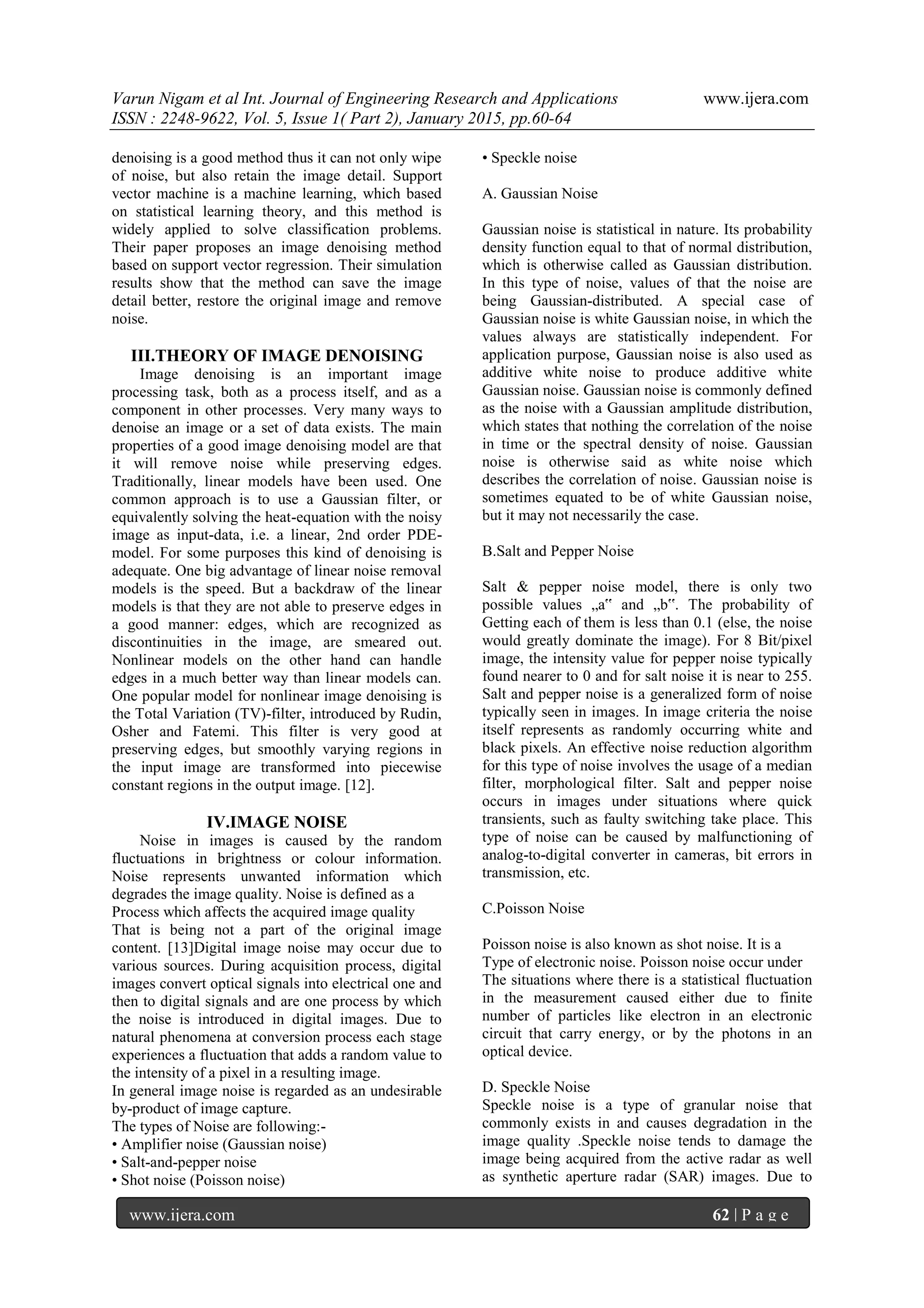 Varun Nigam et al Int. Journal of Engineering Research and Applications www.ijera.com
ISSN : 2248-9622, Vol. 5, Issue 1( Part 2), January 2015, pp.60-64
www.ijera.com 62 | P a g e
denoising is a good method thus it can not only wipe
of noise, but also retain the image detail. Support
vector machine is a machine learning, which based
on statistical learning theory, and this method is
widely applied to solve classification problems.
Their paper proposes an image denoising method
based on support vector regression. Their simulation
results show that the method can save the image
detail better, restore the original image and remove
noise.
III.THEORY OF IMAGE DENOISING
Image denoising is an important image
processing task, both as a process itself, and as a
component in other processes. Very many ways to
denoise an image or a set of data exists. The main
properties of a good image denoising model are that
it will remove noise while preserving edges.
Traditionally, linear models have been used. One
common approach is to use a Gaussian filter, or
equivalently solving the heat-equation with the noisy
image as input-data, i.e. a linear, 2nd order PDE-
model. For some purposes this kind of denoising is
adequate. One big advantage of linear noise removal
models is the speed. But a backdraw of the linear
models is that they are not able to preserve edges in
a good manner: edges, which are recognized as
discontinuities in the image, are smeared out.
Nonlinear models on the other hand can handle
edges in a much better way than linear models can.
One popular model for nonlinear image denoising is
the Total Variation (TV)-filter, introduced by Rudin,
Osher and Fatemi. This filter is very good at
preserving edges, but smoothly varying regions in
the input image are transformed into piecewise
constant regions in the output image. [12].
IV.IMAGE NOISE
Noise in images is caused by the random
fluctuations in brightness or colour information.
Noise represents unwanted information which
degrades the image quality. Noise is defined as a
Process which affects the acquired image quality
That is being not a part of the original image
content. [13]Digital image noise may occur due to
various sources. During acquisition process, digital
images convert optical signals into electrical one and
then to digital signals and are one process by which
the noise is introduced in digital images. Due to
natural phenomena at conversion process each stage
experiences a fluctuation that adds a random value to
the intensity of a pixel in a resulting image.
In general image noise is regarded as an undesirable
by-product of image capture.
The types of Noise are following:-
• Amplifier noise (Gaussian noise)
• Salt-and-pepper noise
• Shot noise (Poisson noise)
• Speckle noise
A. Gaussian Noise
Gaussian noise is statistical in nature. Its probability
density function equal to that of normal distribution,
which is otherwise called as Gaussian distribution.
In this type of noise, values of that the noise are
being Gaussian-distributed. A special case of
Gaussian noise is white Gaussian noise, in which the
values always are statistically independent. For
application purpose, Gaussian noise is also used as
additive white noise to produce additive white
Gaussian noise. Gaussian noise is commonly defined
as the noise with a Gaussian amplitude distribution,
which states that nothing the correlation of the noise
in time or the spectral density of noise. Gaussian
noise is otherwise said as white noise which
describes the correlation of noise. Gaussian noise is
sometimes equated to be of white Gaussian noise,
but it may not necessarily the case.
B.Salt and Pepper Noise
Salt & pepper noise model, there is only two
possible values „a‟ and „b‟. The probability of
Getting each of them is less than 0.1 (else, the noise
would greatly dominate the image). For 8 Bit/pixel
image, the intensity value for pepper noise typically
found nearer to 0 and for salt noise it is near to 255.
Salt and pepper noise is a generalized form of noise
typically seen in images. In image criteria the noise
itself represents as randomly occurring white and
black pixels. An effective noise reduction algorithm
for this type of noise involves the usage of a median
filter, morphological filter. Salt and pepper noise
occurs in images under situations where quick
transients, such as faulty switching take place. This
type of noise can be caused by malfunctioning of
analog-to-digital converter in cameras, bit errors in
transmission, etc.
C.Poisson Noise
Poisson noise is also known as shot noise. It is a
Type of electronic noise. Poisson noise occur under
The situations where there is a statistical fluctuation
in the measurement caused either due to finite
number of particles like electron in an electronic
circuit that carry energy, or by the photons in an
optical device.
D. Speckle Noise
Speckle noise is a type of granular noise that
commonly exists in and causes degradation in the
image quality .Speckle noise tends to damage the
image being acquired from the active radar as well
as synthetic aperture radar (SAR) images. Due to
 