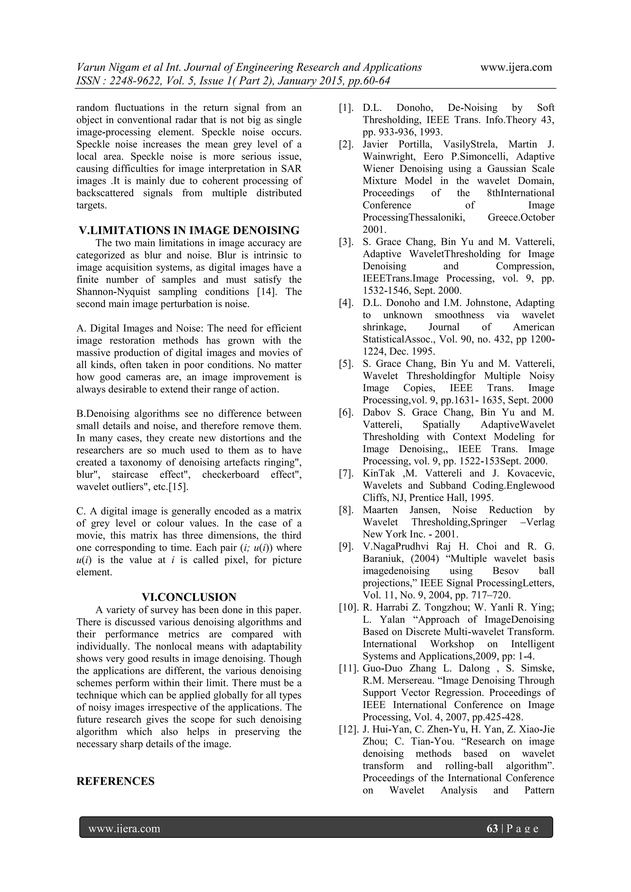 Varun Nigam et al Int. Journal of Engineering Research and Applications www.ijera.com
ISSN : 2248-9622, Vol. 5, Issue 1( Part 2), January 2015, pp.60-64
www.ijera.com 63 | P a g e
random fluctuations in the return signal from an
object in conventional radar that is not big as single
image-processing element. Speckle noise occurs.
Speckle noise increases the mean grey level of a
local area. Speckle noise is more serious issue,
causing difficulties for image interpretation in SAR
images .It is mainly due to coherent processing of
backscattered signals from multiple distributed
targets.
V.LIMITATIONS IN IMAGE DENOISING
The two main limitations in image accuracy are
categorized as blur and noise. Blur is intrinsic to
image acquisition systems, as digital images have a
finite number of samples and must satisfy the
Shannon-Nyquist sampling conditions [14]. The
second main image perturbation is noise.
A. Digital Images and Noise: The need for efficient
image restoration methods has grown with the
massive production of digital images and movies of
all kinds, often taken in poor conditions. No matter
how good cameras are, an image improvement is
always desirable to extend their range of action.
B.Denoising algorithms see no difference between
small details and noise, and therefore remove them.
In many cases, they create new distortions and the
researchers are so much used to them as to have
created a taxonomy of denoising artefacts ringing",
blur", staircase effect", checkerboard effect",
wavelet outliers", etc.[15].
C. A digital image is generally encoded as a matrix
of grey level or colour values. In the case of a
movie, this matrix has three dimensions, the third
one corresponding to time. Each pair (i; u(i)) where
u(i) is the value at i is called pixel, for picture
element.
VI.CONCLUSION
A variety of survey has been done in this paper.
There is discussed various denoising algorithms and
their performance metrics are compared with
individually. The nonlocal means with adaptability
shows very good results in image denoising. Though
the applications are different, the various denoising
schemes perform within their limit. There must be a
technique which can be applied globally for all types
of noisy images irrespective of the applications. The
future research gives the scope for such denoising
algorithm which also helps in preserving the
necessary sharp details of the image.
REFERENCES
[1]. D.L. Donoho, De-Noising by Soft
Thresholding, IEEE Trans. Info.Theory 43,
pp. 933-936, 1993.
[2]. Javier Portilla, VasilyStrela, Martin J.
Wainwright, Eero P.Simoncelli, Adaptive
Wiener Denoising using a Gaussian Scale
Mixture Model in the wavelet Domain,
Proceedings of the 8thInternational
Conference of Image
ProcessingThessaloniki, Greece.October
2001.
[3]. S. Grace Chang, Bin Yu and M. Vattereli,
Adaptive WaveletThresholding for Image
Denoising and Compression,
IEEETrans.Image Processing, vol. 9, pp.
1532-1546, Sept. 2000.
[4]. D.L. Donoho and I.M. Johnstone, Adapting
to unknown smoothness via wavelet
shrinkage, Journal of American
StatisticalAssoc., Vol. 90, no. 432, pp 1200-
1224, Dec. 1995.
[5]. S. Grace Chang, Bin Yu and M. Vattereli,
Wavelet Thresholdingfor Multiple Noisy
Image Copies, IEEE Trans. Image
Processing,vol. 9, pp.1631- 1635, Sept. 2000
[6]. Dabov S. Grace Chang, Bin Yu and M.
Vattereli, Spatially AdaptiveWavelet
Thresholding with Context Modeling for
Image Denoising,, IEEE Trans. Image
Processing, vol. 9, pp. 1522-153Sept. 2000.
[7]. KinTak ,M. Vattereli and J. Kovacevic,
Wavelets and Subband Coding.Englewood
Cliffs, NJ, Prentice Hall, 1995.
[8]. Maarten Jansen, Noise Reduction by
Wavelet Thresholding,Springer –Verlag
New York Inc. - 2001.
[9]. V.NagaPrudhvi Raj H. Choi and R. G.
Baraniuk, (2004) “Multiple wavelet basis
imagedenoising using Besov ball
projections,” IEEE Signal ProcessingLetters,
Vol. 11, No. 9, 2004, pp. 717–720.
[10]. R. Harrabi Z. Tongzhou; W. Yanli R. Ying;
L. Yalan “Approach of ImageDenoising
Based on Discrete Multi-wavelet Transform.
International Workshop on Intelligent
Systems and Applications,2009, pp: 1-4.
[11]. Guo-Duo Zhang L. Dalong , S. Simske,
R.M. Mersereau. “Image Denoising Through
Support Vector Regression. Proceedings of
IEEE International Conference on Image
Processing, Vol. 4, 2007, pp.425-428.
[12]. J. Hui-Yan, C. Zhen-Yu, H. Yan, Z. Xiao-Jie
Zhou; C. Tian-You. “Research on image
denoising methods based on wavelet
transform and rolling-ball algorithm”.
Proceedings of the International Conference
on Wavelet Analysis and Pattern
 