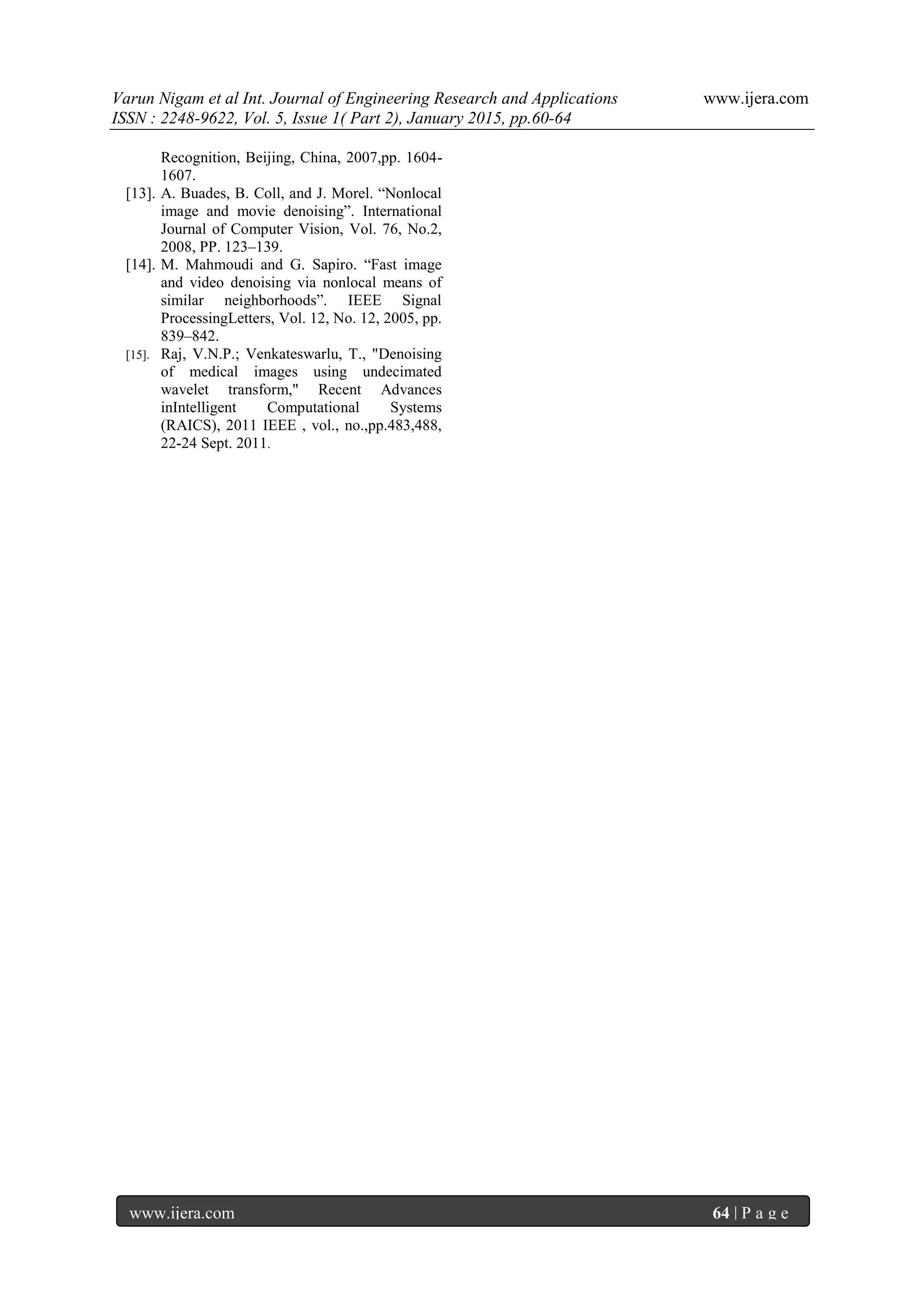 Varun Nigam et al Int. Journal of Engineering Research and Applications www.ijera.com
ISSN : 2248-9622, Vol. 5, Issue 1( Part 2), January 2015, pp.60-64
www.ijera.com 64 | P a g e
Recognition, Beijing, China, 2007,pp. 1604-
1607.
[13]. A. Buades, B. Coll, and J. Morel. “Nonlocal
image and movie denoising”. International
Journal of Computer Vision, Vol. 76, No.2,
2008, PP. 123–139.
[14]. M. Mahmoudi and G. Sapiro. “Fast image
and video denoising via nonlocal means of
similar neighborhoods”. IEEE Signal
ProcessingLetters, Vol. 12, No. 12, 2005, pp.
839–842.
[15]. Raj, V.N.P.; Venkateswarlu, T., "Denoising
of medical images using undecimated
wavelet transform," Recent Advances
inIntelligent Computational Systems
(RAICS), 2011 IEEE , vol., no.,pp.483,488,
22-24 Sept. 2011.
 