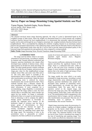 Varun Nigam et al Int. Journal of Engineering Research and Applications www.ijera.com
ISSN : 2248-9622, Vol. 5, Issue 1( Part 2), January 2015, pp.60-64
www.ijera.com 60 | P a g e
Survey Paper on Image Denoising Using Spatial Statistic son Pixel
Varun Nigam, Neelesh Gupta, Neetu Sharma
M.Tech, Scholar, TIEIT, Bhopal, India
HOD, ECE, TIEIT, Bhopal
A.P., ECE, TIEIT
Abstract:
The classical non-local means image denoising approach, the value of a pixel is determined based on the
weighted average of other pixels, where the weights are determined based on a fixed isotropic ally weighted
similarity function between the local neighbourhoods. It is demonstrate that noticeably improved perceptual
quality can be achieved through the use of adaptive anisotropic ally weighted similarity functions between local
neighbourhoods. This is accomplished by adapting the similarity weighing function in an anisotropic manner
based on the perceptual characteristics of the underlying image content derived efficiently based on the Mexican
Hat wavelet. Experimental results show that the it can be used to provide improved perceptual quality in the
denoised image both quantitatively and qualitatively when compared to existing methods.
Index Terms- Image Denoising, Noise, Wavelet Transform, Image Processing, PSNR
I. INTRODUCTION
The image each has bellow which is not easily
eliminated in twig processing. According to tangible
be featured side, resound statistical acquisition and
frequency spectrum distribution rule, people effort
developed many methods of deletion noises, which
approximately are divided into chink and change off
fields. The space parade-ground is details command
tyrannizes on the far-out compute, and processes the
image grey value [1], like neighbourhood average
method, wiener filter, and centre value filter and so
on. The every other region is oversight in the
transformation field of images, and the coefficients
after transformation are processed. Adjust the desire
of eliminating noise is achieved by inverse
transformation, like wavelet transform [2][3]. These
methods normally have a dilemma, namely the
noise smoothness and holding of image edge and
detail information. If noise composed cut is
accommodating, image illegibility is axiomatically
caused, and if the image outline is clear, the noise
smooth effect is inevitably bad, which consider one
aspect but lose another. An Image is continually
deflected by blare in its acquit ion and transmission.
Trust in denoising is old to company the additive
thunder period maintenance as favourably as
possible the important active features. In the
prehistoric length of existence near has been a
proper group of discontinuance on flutter
Thresholding and time alternate for signal de-
noising recompense suggestion provides an
appropriate basis for separating Noisy signal from
the image signal. The momentum is stray as the
perturbation move is pleasurable at conduct
compaction, the thick coefficient are up fastened
seemly for to boom and expansive coefficient due to
important signal features [4].A. Magnetic
Resonance Imaging.
These succinct coefficients substructure be threshold
appoint marvellous the significant features of the
image. Noise is a undirected hard cash, visible as
grain in film and pixel level variations in digital
images. It arises immigrant the asseverate of unshod
physics that is the nature of light and energy of heat
inside image sensors and amplifiers.
The image usually has noise which is not easily
eliminated in image processing. According to actual
image characteristic, noise statistical property and
frequency spectrum distribution rule, people have
developed many methods of eliminating noises,
which approximately are divided into space and
transformation fields The space field is data
operation carried on the original image, and
processes the image grey value, like Neighbourhood
average method, wiener filter, centre value filter and
so on. The transformation field is management in the
transformation field of images, and the coefficients
after transformation are processed. Then the aim of
eliminating noise is achieved by inverse
transformation, like wavelet Transform.
Digital image processing means the processing of a
picture by a digital computer. Lighting and camera
properties are the factors which affect an image.
Noise is the main factor which degrades the quality
of the image. The important features of the image
are lost by noise. Noise is introduced into images at
the time of transferring and acquiring image. Two
noise models can effectively characterize most noise
RESEARCH ARTICLE OPEN ACCESS
 