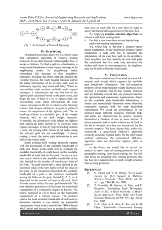 Anoos Babu P K Int. Journal of Engineering Research and Applications www.ijera.com
ISSN : 2248-9622, Vol. 5, Issue 1( Part 4), January 2015, pp.63-66
www.ijera.com 65 | P a g e
Fig. 1. An Example of Network Topology
IV. OUR WORK
Flooding-based route discovery is a widely used
path calculation algorithm in reactive routing
protocols. In an ideal network without packet loss, it
works as follows. To find a path to a destination, a
source node broadcasts a route request message to its
neighboring nodes. Its neighboring nodes
rebroadcast this message to their neighbors,
eventually flooding the entire network. During the
flooding process, the route request message carries
the status information of its traveled path, such as
bottleneck capacity, hop count and delay. When an
intermediate node receives multiple route request
messages, it rebroadcasts the one that travels the
lightest path calculated based on the path status, and
drops the rest. If there is a tie in lightest path, the
intermediate node either rebroadcasts all route
request messages in the tie or enforces a tie breaking
scheme that assigns additional weights to paths to
ensure the uniqueness of the lightest path. The tie
breaking scheme is essentially part of the weight
function w(·) in the path weight structure.
Eventually, the destination node selects the lightest
path among all paths carried by its received route
request messages. If hop-by-hop forwarding scheme
is used, the routing table entries at the nodes along
the selected path are set accordingly. If source
routing is used, the entire path information is sent
back to the source node.
Some existing QoS routing protocols operate
with the knowledge of the available bandwidth of
each link. These works study how to compute the
available bandwidth of a path based on the available
bandwidth of each link on this path. Liu give a new
link metric which is the available bandwidth of the
link divided by the number of interference links of
this link. The path bandwidth is thus defined as the
minimum value of the new metrics of all the links on
this path. In the mechanism described, the available
bandwidth of a path is the minimum bandwidth
among the links on the path divided by 2, 3, or 4,
depended on the number of hops on the path. Such
formula cannot reflect the exact path bandwidth. The
path selection processes in [4] assume the bandwidth
requirement of a connection request is known. The
metric proposed in [4] is based on the bandwidth
requirement of a certain request. The protocol
checks the local available bandwidth of each node to
determine whether it can satisfy the bandwidth
requirement. Some works consider the TDMA-based
MAC model and discuss how to assign the available
time slots on each link for a new flow in order to
satisfy the bandwidth requirement of the new flow.
By Applying random selection algorithm we
choose a path from routing table.
• For find a new route here we use hop-by-hop
packet forwarding mechanism.
We would like to develop a distance-vector
based mechanism. In the traditional distance-vector
mechanism, a node only has to advertise the
information of its own best path to its neighbors.
Each neighbor can then identify its own best path.
We mentioned that if a node only advertises the
widest path from its own perspective, its neighbors
may not be able to find the widest path.
V. CONCLUSION
The main contribution of our work is a new left-
isotonic path weight which captures the available
path bandwidth information. The left-isotonicity
property of our proposed path weight facilitates us to
develop a proactive hop-by-hop routing protocol,
and we formally proved that our protocol satisfies
the optimality and consistency requirements. Based
on the available path bandwidth information, a
source can immediately determine some infeasible
connection requests with the high bandwidth
requirement. We tested the performance of our
protocol under different scenarios. Network links
and paths are characterized by generic weights,
themselves a function of one or more metrics. A
binary operation and an order relation are defined on
the set of weights, and they are intertwined by the
isotones property. We have shown that, within this
framework, a generalized Dijkstra’s algorithm
correctly computes lightest paths. On the other hand,
without isotonicity, the generalized Dijkstra’s
algorithm does not determine lightest paths in
general.
In the future, we would like to extend our
analysis to more types of routing protocols, such as
geographic routing, zone based routing, etc. We will
also focus on designing new routing protocols that
has less strict requirements on path weight structure
than existing protocols.
REFERENCES
[1] Q. Zhang and Y.-Q. Zhang, “Cross-Layer
Design for QoS Support in Multihop
Wireless Networks,” Proc. IEEE, vol. 96,
no. 1, pp. 234-244, Jan. 2008.
[2] T. Salonidis, M. Garetto, A. Saha, and E.
Knightly, “Identifying High Throughput
Paths in 802.11 Mesh Networks: A Model-
Based Approach,” Proc. IEEE Int’l Conf.
Network Protocols (ICNP ’07), pp. 21-30,
Oct. 2007.
[3] C.-Y. Chiu, Y.-L. Kuo, E. Wu, and G.-H.
Chen, “Bandwidth- Constrained Routing
 