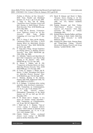 Anoos Babu P K Int. Journal of Engineering Research and Applications www.ijera.com
ISSN : 2248-9622, Vol. 5, Issue 1( Part 4), January 2015, pp.63-66
www.ijera.com 66 | P a g e
Problem in Wireless Ad Hoc Networks,”
IEEE Trans. Parallel and Distributed
Systems, vol. 19, no. 1, pp. 4-14, Jan. 2008.
[4] J. Tang, G. Xue, and W. Zhang,
“Interference-Aware Topology Control and
QoS Routing in Multi-Channel Wireless
Mesh Networks,” Proc. ACM MobiHoc, pp.
68-77, May 2005.
[5] Y. Yang and R. Kravets, “Contention-
Aware Admission Control for Ad Hoc
Networks,” IEEE Trans. Mobile
Computing, vol. 4, no. 4, pp. 363-377, Apr.
2009.
[6] H. Li, Y. Cheng, C. Zhou, and W. Zhuang,
“Minimizing End-to- End Delay: A Novel
Routing Metric for Multi-Radio Wireless
Mesh Networks,” Proc. IEEE INFOCOM,
pp. 46-53, Apr. 2009.
[7] Y. Yang and J. Wang, “Design Guidelines
for Routing Metrics in Multihop Wireless
Networks,” Proc. IEEE INFOCOM, pp.
2288- 2296, Apr. 2008.
[8] J.L. Sobrinho, “Algebra and Algorithms for
QoS Path Computation and Hop-by-Hop
Routing in the Internet,” Proc. IEEE
INFOCOM, pp. 727-735, Apr. 2001.
[9] R. Draves, J. Padhye, and B. Zill,
“Comparison of Routing Metrics for Static
Multi-Hop Wireless Networks,” Proc. ACM
SIGCOMM, pp. 133-144, Sept. 2004.
[10] D. Couto, D. Aguayo, J. Bicket, and R.
Morris, “A High- Throughput Path Metric
for Multi-Hop Wireless Routing,” Proc.
ACM MobiCom, pp. 134-146, Sept. 2003.
[11] C. Huitema, Routing in the Internet,
Prentice Hall PTR, Englewood Cliffs, NJ,
1995, ISBN 0-13-132192-7.
[12] R. G. Gallager, “A minimum delay routing
algorithm using distributed computation,”
IEEE Transactions on Communications,
vol. 25, no. 1, pp. 73–85, January 1977.
[13] F. P. Kelly, “Network routing,”
Philosophical Transactions of the Royal
Society, vol. 337, no. 1647, pp. 343–367,
December 1991.
[14] D. W. Glazer and C. Tropper, “A new
metric for dynamic routing algorithms,”
IEEE Transactions on Communications,
vol. 38, pp. 360–367, March 1990.
[15] I. Matta and A. U. Shankar, “Type-of-
service routing in datagram delivery
systems,” IEEE Journal on Selected Areas
in Communications, vol. 13, no. 8, pp.
1411–1452, October 1995.
[16] Charles Perkins, “Ad-hoc on-demand
distance vector routing,” in MILCOM
panel on Ad Hoc Networks, 1997.
[17] David B Johnson and David A Maltz,
“Dynamic Source Routing in Ad Hoc
Wireless Networks,” in Mobile Computing.
1996, vol. 353, Kluwer Academic
Publishers.
[18] Pradeep Kyasanur and Nitin Vaidya,
“Multi-Channel Wireless Networks:
Capacity and Protocols,” Tech. Rep.,
University of Illinois at Urbana-
Champaign, 2005.
[19] Richard Draves, Jitendra Padhye, and Brian
Zill, “Routing in Multi- Radio, Multi-Hop
Wireless Mesh Networks,” in ACM
Mobicom, 2004.
[20] Guangyu Pei, Mario Gerla, Xiaoyan Hong,
and Ching-Chuan Chiang, “Wireless
Hierarchical Routing Protocol with Group
Mobility,” in IEEE WCNC, 1999.
 
