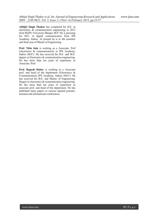 Abhijit Singh Thakur et al. Int. Journal of Engineering Research and Applications www.ijera.com
ISSN : 2248-9622, Vol. 5, Issue 2, ( Part -3) February 2015, pp.53-57
www.ijera.com 57 | P a g e
Abhijit Singh Thakur has completed his B.E. in
electronics & communication engineering in 2012
from RGPV University Bhopal, M.P. He is pursuing
his M.E. in digital communication from IPS
Academy, Indore. At present he is in 4th semester
and final year of Master of Engineering.
Prof. Nitin Jain is working as a Associate. Prof
(electronics & communication) in IPS Academy,
Indore (M.P.). He has received his B.E. and M.E.
degree in Electronics & communication engineering.
He has more than ten years of experience as
Associate. Prof.
Prof. Rupesh Dubey is working as a Associate
prof. and head of the department (Electronics &
Communication) IPS Academy, Indore (M.P.). He
has received his B.E. and Master of Engineering.
Degree in electronics & communication engineering.
He has more than ten years of experience as
associate prof. and head of the department. He has
published many papers in various reputed journals,
national and international conferences.
 