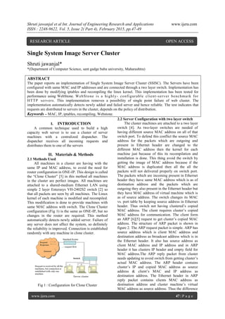 Shruti jawanjal et al Int. Journal of Engineering Research and Applications www.ijera.com
ISSN : 2248-9622, Vol. 5, Issue 2( Part 4), February 2015, pp.47-49
www.ijera.com 47 | P a g e
Single System Image Server Cluster
Shruti jawanjal*
*(Department of Computer Science, sant gadge baba university, Maharashtra)
ABSTRACT
The paper reports an implementation of Single System Image Server Cluster (SSISC). The Servers have been
configured with same MAC and IP addresses and are connected through a two layer switch. Implementation has
been done by modifying iptables and recompiling the linux kernel. This implementation has been tested for
performance using WebStone. WebStone is a highly- configurable client-server benchmark for
HTTP servers. This implementation removes a possibility of single point failure of web cluster. The
implementation automatically detects newly added and failed server and hence reliable. The test indicates that
requests are distributed to servers in the cluster, depends on the policy of distribution.
Keywords – MAC, IP, iptables, recompiling, Webstone.
I. INTRODUCTION
A common technique used to build a high
capacity web server is to use a cluster of server
machines with a centralized dispatcher. The
dispatcher receives all incoming requests and
distributes them to one of the servers
II. Materials & Methods
2.1 Methods Used
All machines in a cluster are having with the
same IP and MAC address, to avoid the need for
router configuration in ONE-IP. This design is called
the “Clone Cluster” [5] in this method all machines
in the cluster are perfect images. All machines are
attached to a shared-medium Ethernet LAN using
simple 2 layer Enterasys VH-2402S2 switch [2] so
that all packets are seen by all machines. The Linux
kernel of each machine is modified and recompiled.
This modification is done to provide machines with
same MAC address with switch. The Clone Cluster
configuration (Fig 1) is the same as ONE-IP, but no
changes in the router are required. This method
automatically detects newly added server. Failure of
any server does not affect the system, so definitely
the reliability is improved. Connection is established
randomly with any machine in clone cluster.
Fig 1 : Configuration for Clone Cluster
2.2 Server Configuration with two layer switch
The cluster machines are attached to a two layer
switch [4]. As two-layer switches are needed of
having different source MAC address on all of that
switch port. To defend this conflict the source MAC
address for the packets which are outgoing and
present in Ethernet header are changed to the
different MAC address then the kernel for each
machine just because of this its recompilation and
installation is done. This thing avoid the switch by
getting the image of MAC address because if the
MAC address is duplicated then all the all the
packets will not delivered properly on switch port.
The packets which are incoming present in Ethernet
header they have same MAC address which is as of
destination address and the packets which are
outgoing they also present in the Ethernet header but
they have MAC address of virtual machine which is
as of source address. The switch changes its MAC
vs. port table by keeping source address in Ethernet
header. Thus switch not having clustered’s copied
MAC address. The client requires cluster’s copied
MAC address for communication. The client form
an ARP [6][5] request to get cluster’s copied MAC
address. The structure of ARP packet is shown in
figure 2. The ARP request packet is simple. ARP has
source address which is client MAC address and
destination address as broadcast address which is in
the Ethernet header. It also has source address as
client MAC address and IP address and in ARP
header it has clusters IP header and empty field for
MAC address.The ARP reply packet from cluster
needs updating to avoid switch from getting cluster’s
actual MAC address. The ARP header contains
cluster’s IP and copied MAC address as source
address & client’s MAC and IP address as
destination address. The Ethernet header in ARP
reply packet contains clients MAC address as
destination address and cluster machine’s virtual
MAC address as source address. Thus the difference
RESEARCH ARTICLE OPEN ACCESS
 