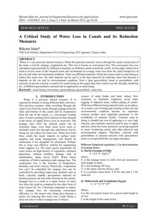 Bikram Saha Int. Journal of Engineering Research and Applications www.ijera.com
ISSN : 2248-9622, Vol. 5, Issue 3, ( Part -4) March 2015, pp.53-56
www.ijera.com 53 | P a g e
A Critical Study of Water Loss in Canals and its Reduction
Measures
Bikram Saha*
*(M.Tech Scholar, Department of Civil Engineering, NIT Agartala, Tripura, India
ABSTRACT
Water is a very precious natural resource. When this precious resource moves through the canals certain part of
the water is lost by seepage, evaporation etc. This loss is known as conveyance loss. The conveyance loss was
calculated experimentally by different researcher on different canals around the world. In this paper author have
tried to review some of the research work and recommend an average water loss from the canal irrespective of
the soil and other environmental condition. There are different materials which have been used in canal lining to
reduce this water loss. No such material can be said it is the best material for reducing water loss because it
depends on the site and its environmental condition. Now a days geosynthetic alone or geosynthetic with
concrete or precast concrete is used to for canal lining in this paper they have tried to see the strength, durability
etc. of different geosynthetic material and its application in canal lining.
Keywords - canal lining, conveyance, geomembrane, geosynthetic, water loss
I. INTRODUCTION
Water is a precious natural resource. It is
required by human in doing different daily activities.
This precious resource while travelling through the
canal is lost from the canals through seepage from the
sides and bottom of the canals and by evaporation
from the top of the canals, i.e. conveyance loss(the
ratio of water reaching form turnouts to that released
at the source of supply from a river or reservoir). The
seepage rates from the unlined canals can be
extremely large, even lined canal never seem to
eliminate water loss through side and bottom, but by
lining we can reduce the water loss. Water loss from
these canals has major impacts on surface water
supplies and needs management, and should be
minimized, if not altogether be eliminated. Perhaps
this is most cost effective method for augmenting
water supplies [1]. The main causes responsible for
water losses are high density of vegetation, sediment
deposition, siltation problem, leakage, lack of
maintenance, sharp curves [2][3]. Water losses
comprises of both evaporation and seepage loss. The
evaporation loss is the function of temperature,
humidity and wind velocity. Practically, evaporation
loss can’t be controlled but seepage loss can be
controlled by providing impervious medium such as
brick, concrete, asphalt, geosynthetic material etc
between porous soil and water flowing in the system.
Seepage loss in a canal is a major reason of water
loss from the canal as compared to the other form of
water losses [4]. So, it becomes important to reduce
this seepage loss for increasing conveyance
efficiency i.e. the reason why lining have became a
choice for reducing this water loss. Canal lining is
done not only to reduce seepage loss it reduces
erosion of canal banks and beds, reduce flow
resistance i.e. hydraulic roughness, avoid water
logging of adjacent areas, reduce piping of canals.
With time different lining material came as an option.
As a result, cost of lining and working at that site and
environmental condition became an important
concern another most important parameter is the
availability of material locally. Concrete used in
lining is durable but cost of applying it is very high
whereas, geo-synthetic material used is easy to apply
and less costly but some protective covering required
to resist weathering action and other physical and
environmental impacts. Therefore, concrete with
geosynthetic or precast concrete with geosynthetic
came as an option but the cost again increases.
Different Empirical equations [5] in determination
of seepage losses:
i). Mortiz Formula (USSR)
S = 0.2 *C *(Q/V)0.5
where;
S: is the seepage losses in cubic foot per second per
mile length of canal,
Q: is the discharge (ft3
/sec),
V: is the mean velocity (ft/sec), and
C is a constant varies from 0.34 for clay and 1.1 for
sand soil.
ii) Molesworth and Yennidunia (Egypt)
S = C * L* P * R0.5
Where,
S is the conveyance losses for a given canal length in
m3
/sec
L is the length of the canal in km.,
RESEARCH ARTICLE OPEN ACCESS
 