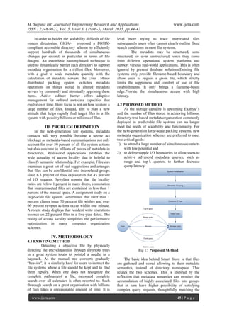 M. Suguna Int. Journal of Engineering Research and Applications www.ijera.com
ISSN : 2248-9622, Vol. 5, Issue 3, ( Part -5) March 2015, pp.44-47
www.ijera.com 45 | P a g e
In order to holder the scalability difficult of file
system directories, GIGA+ proposed a POSIX-
compliant accessible directory scheme to efficiently
support hundreds of thousands of simultaneous
changes per second, in particular in terms of file
designs. An extendible hashing-based technique is
used to dynamically barrier each directory to support
metadata organisation for a trillion files. Moreover,
with a goal to scale metadata quantity with the
calculation of metadata servers, the Ursa Minor
distributed packing system switches metadata
operations on things stored in altered metadata
servers by commonly and atomically apprising these
items. Active subtree barrier offers adaptive
management for ordered metadata capacities that
evolve over time. Here focus is not on how to store a
large number of files. Instead, aim to plan a new
attitude that helps rapidly find target files in a file
system with possibly billions or trillions of files.
III. PROBLEM DEFINITION
In the next-generation file systems, metadata
contacts will very possible become a severe act
blockage as metadata-based communications not only
account for over 50 percent of all file system actions
but also outcome in billions of pieces of metadata in
directories. Real-world applications establish the
wide actuality of access locality that is helpful to
classify semantic relationship. For example, Filecules
examines a great set of real suggestions and arranges
that files can be confidential into interrelated groups
since 6.5 percent of files explanation for 45 percent
of I/O requests. Spyglass reports that the locality
ratios are below 1 percent in many drops, connotation
that interconnected files are contained in less than 1
percent of the manual space. A assignment study on a
large-scale file system determines that rarer than 1
percent clients issue 50 percent file wishes and over
60 percent re-open actions occur within one minute.
A recent study displays that resident write operations
essence on 22 percent files in a five-year dated. The
reality of access locality simplifies the performance
optimization in many computer organization
schemes.
IV. METHODOLOGY
4.1 EXISTING METHOD
Detecting a objective file by physically
directing the encyclopaedias through directory trees
in a great system totals to pointed a needle in a
haystack. As the manual tree converts gradually
“heavier”, it is similarly hard for users to instruct the
file systems where a file should be kept and to find
them rapidly. When one does not recognize the
complete pathnameof a file, measured complete
search over all calendars is often resorted to. Such
thorough search on a great organisation with billions
of files takes a unreasonable amount of time. It is
level more trying to trace interrelated files
subsequently users often cannot clearly outline fixed
search conditions in most file systems.
The metadata may be structured, semi
structured, or even unstructured, since they come
from different operational system platforms and
support various real-world applications. This is often
ignored by present database solutions.Existing file
systems only provide filename-based boundary and
allow users to request a given file, which strictly
limits the suppleness and comfort of use of file
establishments. It only brings a filename-based
edge.Provide the simultaneous access with high
latency.
4.2 PROPOSED METHOD
As the storage capacity is upcoming Exabyte’s
and the number of files stored is achieving billions,
directory-tree based metadataorganization commonly
deployed in predictable file systems can no longer
meet the needs of scalability and functionality. For
the next-generation large-scale packing systems, new
metadata organization schemes are preferred to meet
two critical goals:
1) to attend a large number of simultaneouscontacts
with low potential and
2) to deliversupple I/O boundaries to allow users to
achieve advanced metadata queries, such as
range and top-k queries, to further decrease
query latency.
Fig 1: Proposed Method
The basic idea behind Smart Store is that files
are gathered and stored allowing to their metadata
semantics, instead of directory namespace. That
relates the two schemes. This is inspired by the
reflection that metadata semantics can monitor the
accumulation of highly associated files into groups
that in turn have higher possibility of satisfying
complex query requests, thoughtfully matching the
 