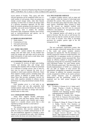 M. Suguna Int. Journal of Engineering Research and Applications www.ijera.com
ISSN : 2248-9622, Vol. 5, Issue 3, ( Part -5) March 2015, pp.44-47
www.ijera.com 46 | P a g e
access pattern of locality. Thus, query and other
relevant operations can be completed within one or a
small number of such groups, where one group may
include several storage nodes, other than linearly
searching via brute force on almost all storage nodes
in a directory namespace approach. On the other
hand, the semantic grouping can also improve system
scalability and avoid access bottlenecks and single-
point failures since it renders the metadata
association fully reorganized whereby most actions,
such as inclusion/omission and queries, can be
implemented within a given group.
4.3 MODULES DESCRIPTION
1. Node creation
2. Construction of r-tree
3. User query processing
4. Multi query service
4.3.1 NODE CREATION
Here the system contains the collection of
storage units and index units. In this module first
create the storage unit and index unit by giving the
detail information of node such as node name, node
ipaddress and node port no.
4.3.2 CONSTRUCTION OF R-TREE
A semantic R- involves of index units holding
location and planning data and storage units
containing file metadata, both of which are presented
on a collection of storage servers. One or more R-
trees may be used to represent the same set of
metadata to match query patterns effectively. Smart
Store supports complex queries, including range and
top-k queries, in addition to simple point query.
Smart Store that provides multiquery services for
users while organizes metadata to enhance system
performance by using decentralized semantic R-tree
structures.
Each metadata server is a leaf node in our
semantic R-tree and can also potentially hold
multiple nonleaf nodes of the R-tree. We refer to the
semantic R-tree leaf nodes as storage units and the
nonleaf nodes as index units.
4.3.3 USER QUERY PROCESSING
Smart Store supports flexible multi-query
services for users and these queries follow similar
query path. In general, users initially send a query
request to a casually chosen server that is also
signified as storage unit that is a leaf node of
semantic R-tree.
The selected storage unit, also called home unit
for the invitation, then recovers semantic R-tree
nodes by using an available multicast-based or off-
line pre-computation approach to locating a query
request to its correlated R-tree node. After obtaining
query results, the home unit returns them to users.
4.3.4 MULTI QUERY SERVICE
It supports complex queries, such as range and
top-k queries, within the context of ultra-large-scale
circulated file systems. More precisely, our Smart-
Store can care three query edges for point, range, and
top-k queries. Predictable query systems in small
scale file systems are regularly troubled with
filename-based queries that will soon be extracted
ineffective and hopeless in next-generation large-
scale circulated file systems.
The composite queries will attend as an vital
portal or browser, like the web or web browser for
Internet and city map for a tourist, for query services
in an ocean of records. First effort at providing
provision for complex queries right at the file
arrangement level.
V. CONCLUSION
The new namespace organization system, that
activities semantic connections among files to create
a flat, small, and correct semantic attentive
namespace for separate file. The file namespace is a
smooth construction without an inside hierarchy. For
a specified file, its namespace involve of a positive
number of the greatest closely associated files. Here
design an effective method to recognize semantic
connections among files by consuming a humble and
wild LSH-based lookup. For each lookup action,
SANE efficiently grants users’ files that power be of
benefits.Implementation of SANE as a middleware
that can path on highest of most present file
organizations, orthogonally to manual trees, to enable
file lookups. In addition, the semantic association
exactly recognized in SANE can be used to advance
some scheme functions, such as information
deduplication and file prefetching. SANE is a
respected tool for both system designers and
consumers.
REFERENCES
[1] D. Beaver, S. Kumar, H. Li, J. Sobel, and P.
Vajgel, “Finding a Needle in Haystack:
Facebooks Photo Storage,” Proc. Ninth
USENIX Conf. Operating Systems Design
andImplementation (OSDI), 2010.
[2] D.K. Gifford, P. Jouvelot, M.A. Sheldon,
and J.W.O. Jr, “Semantic File Systems,Proc.
Symp. Operating Systems Principle (SOSP),
1991.
[3] H. Huang, N. Zhang, W. Wang, G. Das, and
A. Szalay, “Just-In- Time Analytics on
Large File Systems,” Proc. Ninth USENIX
Conf. File and Storage
Technologies(FAST), 2011.
[4] I.D.C. (IDC), “2010 Digital Universe Study:
A Digital Universe Decade - Are You
Ready?”http://gigaom.files.wordpress.com/
2010/05/2010-digital-universe-iview.,2013.
 