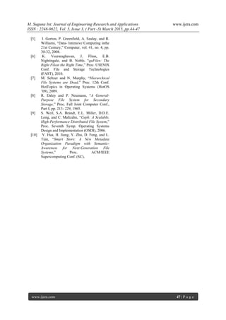M. Suguna Int. Journal of Engineering Research and Applications www.ijera.com
ISSN : 2248-9622, Vol. 5, Issue 3, ( Part -5) March 2015, pp.44-47
www.ijera.com 47 | P a g e
[5] I. Gorton, P. Greenfield, A. Szalay, and R.
Williams, “Data- Intensive Computing inthe
21st Century,” Computer, vol. 41, no. 4, pp.
30-32, 2008.
[6] K. Veeraraghavan, J. Flinn, E.B.
Nightingale, and B. Noble, “quFiles: The
Right Fileat the Right Time,” Proc. USENIX
Conf. File and Storage Technologies
(FAST), 2010.
[7] M. Seltzer and N. Murphy, “Hierarchical
File Systems are Dead,” Proc. 12th Conf.
HotTopics in Operating Systems (HotOS
’09), 2009.
[8] R. Daley and P. Neumann, “A General-
Purpose File System for Secondary
Storage,” Proc. Fall Joint Computer Conf.,
Part I, pp. 213- 229, 1965.
[9] S. Weil, S.A. Brandt, E.L. Miller, D.D.E.
Long, and C. Maltzahn, “Ceph: A Scalable,
High-Performance Distributed File System,”
Proc. Seventh Symp. Operating Systems
Design and Implementation (OSDI), 2006.
[10] Y. Hua, H. Jiang, Y. Zhu, D. Feng, and L.
Tian, “Smart Store: A New Metadata
Organization Paradigm with Semantic-
Awareness for Next-Generation File
Systems,” Proc. ACM/IEEE
Supercomputing Conf. (SC),
 