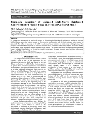 M.E. Ephraim Int. Journal of Engineering Research and Applications www.ijera.com
ISSN : 2248-9622, Vol. 5, Issue 4, ( Part -1) April 2015, pp.47-58
www.ijera.com 47 | P a g e
Composite Behaviour of Unbraced Multi-Storey Reinforced
Concrete Infilled Frames Based on Modified One-Strut Model
M.E. Ephraim1
, T.C. Nwofor2
1
Department of Civil Engineering, Rivers State University of Science and Technology, P.M.B 5080 Port Harcourt,
Rivers State, Nigeria.
2
Department of Civil Engineering, University of Port Harcourt, P.M.B 5323 Port Harcourt, Rivers State, Nigeria.
Abstract
A comparative assessment on analytical outputs of the composite behavior of multi-storey reinforced concrete
infilled frames using the macro models of the one-strut configuration and the finite element micro model is
presented. The effect of openings in the infill was given particular attention in multi-storey building frames. The
analysis demonstrated the simplicity of modified one-strut model, compared to the more complex multi strut and FE
models while at the same time yielding highly accurate results. The introduction of the shear stress reduction factor
clearly enhanced the efficiency of the one-strut model to reproduce the shear strength, lateral stiffness and seismic
demand of infilled frames with openings.
Key words: Shear reduction factor, infilled frame, diagonal strut model, FE model.
I. INTRODUCTION
The composite behavior of infilled frames is rather
complex. This is due to the uncertainty in the
interaction between the infill and frame as well as
failure mechanisms of infill whether elastic or plastic.
In spite of these, numerous experimental and numerical
modeling have been undertaken by researchers in order
to develop reasonable conceptual framework of the
behavior of infilled frames. The result of the various
test are documented in details in [1-6]. Attempts at
approximate analysis and finite element modeling are
reported in [7-12]. As a result of these researches, the
mechanism of the resistance of infilled frames has been
formulated. An infilled frame comprises a relatively
flexible frame braced by the in-plane rigidity of the
brittle masonry wall. On its part, the frame provides all
round confinement of the brittle masonry after cracking,
resulting in a far greater load bearing capacity and
stiffness compared to an unframed wall. However, a
major deviation from this confinement of the infill is
found to occur only on a limited length of contact
length between the beam and column adjacent to the
compression corner. It is obvious that the above
mechanism will get even more complicated in
multistory frames with openings in the infill walls.
Lateral displacement and inter-storey drift are the
predominant modes of response in multistory building
frames. Thus, lateral stiffness is critical in the
mechanism of resistance of multi-storey frames. The
difficulties in assessing the effect of infill masonry wall
with openings on the lateral stiffness of unbraced
frames have been recognized in previous studies [13-
16]. To obtain a better and deeper understanding of the
complex composite behavior of infilled frames, several
macro models, ranging from one-strut to multiple strut
configurations, have been developed in addition to the
finite element model [17-23]. However, the
applicability of these models to a wider scope of
problems has been rather limited by their complexity
and computational resource requirements.
Consequently, the need for more simplified models
that could account for the effect of openings and other
features of the infill on the performance of the
multistory building frame remains topical among
researchers.
In response to this need, the authors developed a
modified one-strut macro model in which the effect of
openings was accounted for through the introduction of
a shear strength reduction factor proposed by the
authors. The model was validated for a single-storey
single-bay infilled frame with central opening of
varying opening ratios [24]. This paper is an attempt to
extend the modified one-strut model to a multi-storey
frame with complex opening configurations. The
effects of openings on the floor displacements, inter
storey drift, axial force, shear force and bending
moments in exterior columns and edge beams were
computed based on the modified one-strut model. The
results were validated with the outputs of FE model of
the multistory frame under consideration.
RESEARCH ARTICLE OPEN ACCESS
 