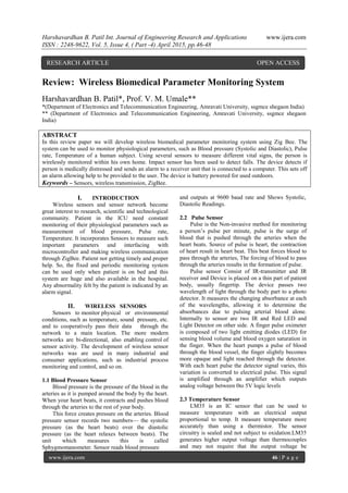 Harshavardhan B. Patil Int. Journal of Engineering Research and Applications www.ijera.com
ISSN : 2248-9622, Vol. 5, Issue 4, ( Part -4) April 2015, pp.46-48
www.ijera.com 46 | P a g e
Review: Wireless Biomedical Parameter Monitoring System
Harshavardhan B. Patil*, Prof. V. M. Umale**
*(Department of Electronics and Telecommunication Engineering, Amravati University, ssgmce shegaon India)
** (Department of Electronics and Telecommunication Engineering, Amravati University, ssgmce shegaon
India)
ABSTRACT
In this review paper we will develop wireless biomedical parameter monitoring system using Zig Bee. The
system can be used to monitor physiological parameters, such as Blood pressure (Systolic and Diastolic), Pulse
rate, Temperature of a human subject. Using several sensors to measure different vital signs, the person is
wirelessly monitored within his own home. Impact sensor has been used to detect falls. The device detects if
person is medically distressed and sends an alarm to a receiver unit that is connected to a computer. This sets off
an alarm allowing help to be provided to the user. The device is battery powered for used outdoors.
Keywords – Sensors, wireless transmission, ZigBee.
I. INTRODUCTION
Wireless sensors and sensor network become
great interest to research, scientific and technological
community. Patient in the ICU need constant
monitoring of their physiological parameters such as
measurement of blood pressure, Pulse rate,
Temperature. It incorporates Sensors to measure such
important parameters and interfacing with
microcontroller and making wireless communication
through ZigBee. Patient not getting timely and proper
help. So, the fixed and periodic monitoring system
can be used only when patient is on bed and this
system are huge and also available in the hospital.
Any abnormality felt by the patient is indicated by an
alarm signal.
II. WIRELESS SENSORS
Sensors to monitor physical or environmental
conditions, such as temperature, sound pressure, etc.
and to cooperatively pass their data through the
network to a main location. The more modern
networks are bi-directional, also enabling control of
sensor activity. The development of wireless sensor
networks was are used in many industrial and
consumer applications, such as industrial process
monitoring and control, and so on.
1.1 Blood Pressure Sensor
Blood pressure is the pressure of the blood in the
arteries as it is pumped around the body by the heart.
When your heart beats, it contracts and pushes blood
through the arteries to the rest of your body.
This force creates pressure on the arteries. Blood
pressure sensor records two numbers— the systolic
pressure (as the heart beats) over the diastolic
pressure (as the heart relaxes between beats). The
unit which measures this is called
Sphygmomanometer. Sensor reads blood pressure
and outputs at 9600 baud rate and Shows Systolic,
Diastolic Readings.
2.2 Pulse Sensor
Pulse is the Non-invasive method for monitoring
a person’s pulse per minute, pulse is the surge of
blood that is pushed through the arteries when the
heart beats. Source of pulse is heart, the contraction
of heart result in heart beat. This beat forces blood to
pass through the arteries, The forcing of blood to pass
through the arteries results in the formation of pulse.
Pulse sensor Consist of IR-transmitter and IR
receiver and Device is placed on a thin part of patient
body, usually fingertip. The device passes two
wavelength of light through the body part to a photo
detector. It measures the changing absorbance at each
of the wavelengths, allowing it to determine the
absorbances due to pulsing arterial blood alone.
Internally to sensor are two IR and Red LED and
Light Detector on other side. A finger pulse oximeter
is composed of two light emitting diodes (LED) for
sensing blood volume and blood oxygen saturation in
the finger. When the heart pumps a pulse of blood
through the blood vessel, the finger slightly becomes
more opaque and light reached through the detector.
With each heart pulse the detector signal varies, this
variation is converted to electrical pulse. This signal
is amplified through an amplifier which outputs
analog voltage between 0to 5V logic levels
2.3 Temperature Sensor
LM35 is an IC sensor that can be used to
measure temperature with an electrical output
proportional to temp. It measure temperature more
accurately than using a thermistor. The sensor
circuitry is sealed and not subject to oxidation.LM35
generates higher output voltage than thermocouples
and may not require that the output voltage be
RESEARCH ARTICLE OPEN ACCESS
 