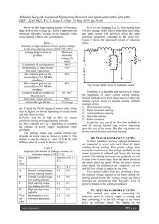 Abhishek Garg Int. Journal of Engineering Research and Applicationswww.ijera.com
ISSN : 2248-9622, Vol. 5, Issue 5, ( Part -3) May 2015, pp.56-60
www.ijera.com 57|P a g e
However, this large starting current will produce
large drop in line-voltage [2]. Table 1 represents the
minimum allowable voltage levels required, when
motor starting is taken into consideration.
Table 1-
Summary of representative critical system voltage
levels when starting motors (IEEE 399-1997)
Voltage drop location or
problem
Minimum
allowable
voltage (%
rated)
At terminals of starting motor a80%a
All terminals of other motors
that must reaccelerate
71%a
AC contactor pick-up (by
standard) (see 9.8, NEMA
standards)
85%
DC contactor pick-up (by
standard) (see 9.8, NEMA
standards)
80%
Contactor hold-in (average of
those in use)
60–70%b
Solid-state control devices 90%c
Noticeable light flicker 3% change
(a)- Typical for NEMA design B motors only. Value
may be higher (or lower) depending on actual motor
and load characteristics.
(b)-Value may be as high as 80% for certain
conditions during prolonged starting intervals.
(c)- May typically vary by ± depending on available
tap settings of power supply transformer when
provided.)
The starting torque and starting current also
depends on motor class as shown in Table 2. This
change is due to change in value of X1& X2 with
different class of motors as shown in figure 1.
Table 2
Empirical distribution of leakage reactance in
induction motors.( IEEE 112)
Mot
or
class
Description Fraction of X 1 +
X 2
X 1 X 2
A Normal starting torque,
normal starting current
0.5 0.5
B Normal starting torque,
low starting current
0.4 0.6
C High starting torque,
low starting current
0.3 0.7
D High starting torque,
high slip
0.5 0.5
Wou
nd
rotor
Performance varies
with rotor resistance
0.5 0.5
So if we are changing X1& X2, then starting time
will also change. If this time is more than limit value,
this large current will adversely affect the other
electrical equipment connected to the same bus.
Figure 2 shows the equivalent circuit of induction
motor.
Rc Xm
Rs
Xs
Ī1
Īφ
Īc
Īm
Ī2
Ḗ2
Ṽ1
R2/s
Xr
Fig. 2 Equivalent circuit of induction motor
Therefore, it is desirable and necessary to reduce
the magnitude of stator current during starting.
Several methods have been discovered to reduce the
starting current. Some of popular starting methods
amongst all are-
1) Direct-on-line starting
2) Stator resistance starting
3) Autotransformer starting
4) Star-delta starting
5) Rotor resistance
In practice, any one of the first four methods is
used for starting squirrel cage motors, depending
upon the size of the motor. But slip ring motors are
mostly started by rotor resistance starting.
III. STATOR RESISTANCE STARTING
In stator resistance starting, external resistances
are connected in series with each phase of stator
winding during starting. This causes voltage drop
across the resistances so that voltage available across
motor terminals is reduced and hence the starting
current. The starting resistances are gradually cut out
in steps (two or more steps) from the stator circuit as
the motor picks up speed. When the motor attains
rated speed, the resistances are completely cut out
and full line voltage is applied to the rotor.
This method suffers from two drawbacks. First,
the reduced voltage applied to the motor during the
starting period lowers the starting torque and hence
increases the accelerating time. Secondly, a lot of
power is wasted in the starting resistances.
IV. AUTOTRANSFORMER STARTING
This method also aims at connecting the
induction motor to reduced supply at starting and
then connecting it to the full voltage as the motor
picks up sufficient speed. The tapping on the
 