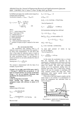 Abhishek Garg Int. Journal of Engineering Research and Applicationswww.ijera.com
ISSN : 2248-9622, Vol. 5, Issue 5, ( Part -3) May 2015, pp.56-60
www.ijera.com 59|P a g e
be fulfilled and replace the variable motor torque by a
constant mean acceleration.
Acceleration torqueƮα = Ʈmotor − Ʈload (1)
Ʈα = j ∗ α =
Ѡ ∗ j
Tst
=
j ∗ 2π ∗ n
60 ∗ Tst
=
j ∗ n
9.55 ∗ Tst
(2)
Where
Ʈ 𝑚𝑜𝑡𝑜𝑟 = motor torque in Nm
Ʈ𝑙𝑜𝑎𝑑 = load torque in Nm
𝑇𝑠𝑡 = starting time in s
α= angular acceleration /s2
n = motor speed/min
Ѡ= angular speed/s
Ʈ 𝛼 = mean acceleration torque in Nm
𝑗 = moment of inertia in kg-m2
reduced to the motor
shaft
IX. ACCELERATION TIME
The acceleration time (starting time) tst of
induction motor can be determined from equation 2
by doing some manipulations. As told above that
time is time taken by induction motor to reach at
rated speed & rated torque at rated voltage. Now if
the mean acceleration torque Ʈα and moment of
inertia are known we can easily calculate the value of
starting time.
Starting time = 𝑇𝑠𝑡 =
j∗n
9.55∗Ʈ 𝛼
(3)
The concept is demonstrated with the help of an
example, as given below-
Example: Let an eight -pole SCIM motor with Nr
= 741 rpm, P = 400 kW have an inertia of J = 30
kgm2
at no-load and have an average acceleration
torque = 1.5. (at no load),the maximum time
specified by the manufacturer is 15 sec.
Calculate
a) The starting time at no-load?
b)The starting time together with driven
equipment torque with reference to motor is 19
Kgm2
.
Solution:
a)Rated torque of the motor
Ʈmotor =
9.81 ∗ Rated kW ∗974
Rated rpm
So
Ʈ 𝑚𝑜𝑡𝑜𝑟 =
9.81∗400 𝐾𝑊∗974
741
* = 5157.86 Nm (4)
But at no load
Ʈ 𝛼 = 1.5 ∗ Ʈ 𝑚𝑜𝑡𝑜𝑟 − 0
as Ʈ𝑙𝑜𝑎𝑑 = 0
So Ʈ 𝛼 = 1.5 ∗ 5157.86 = 7736.79 𝑁𝑚
Now by Equation (2)
𝑇𝑠𝑡 =
30∗741
9.55∗7736.79
* = 0.3008 sec
(b) Acceleration (starting) time with load
Ʈ 𝛼 = 1.5 ∗ Ʈ 𝑚𝑜𝑡𝑜𝑟 − Ʈ𝑙𝑜𝑎𝑑
But Ʈ𝑙𝑜𝑎𝑑 =Ʈ 𝑚𝑜𝑡𝑜𝑟 at rated condition (5)
Ʈ 𝛼 = 1.5 ∗ Ʈ 𝑚𝑜𝑡𝑜𝑟 − Ʈ 𝑚𝑜𝑡𝑜𝑟
SoƮ 𝛼 = 0.5 ∗ Ʈ 𝑚𝑜𝑡𝑜𝑟
Ʈ 𝛼 = 0.5 ∗ 5157.86 = 2578.93 𝑁𝑚
At load total moment of inertia in kg-
m2
=30+19=49kg-m2
Now by Equation (2)
Tst =
49∗741
9.55∗2578.93
= 1.474 sec
In this motor the acceleration time tst is lesser
than the maximum time specified by the
manufacturer. Unloaded motors and motors with only
little additional centrifugal masses reach their idle
speed very quickly. But when large centrifugal
masses are to be accelerated, starting times are
generally quite high. This is called heavy starting,
which is the case, for example, in centrifuges, ball
mills, transport systems and large fans. These
applications often require special motors and
corresponding switchgears.
If the curve of the load torqueis complex and the
motor torque is not constant, it is advantageous to
divide the computation into individual zones as
shown in Figure 5
0 75 150 225 300 375 450 525 600 675 750
5000
10000
15000
20000
25000
30000
rpm
torque
Load torque
Motor torque
S=1 S=0
741 rpm
Rated torque
Accelerated
torque
Tα
Tα
Tα
Tα
Tα
Tα
Tα
Tα
Tα
Fig. 4 torque vs. speed curve of induction motor
when is complex.
 