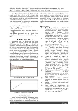 Abhishek Garg Int. Journal of Engineering Research and Applicationswww.ijera.com
ISSN : 2248-9622, Vol. 5, Issue 5, ( Part -3) May 2015, pp.56-60
www.ijera.com 60|P a g e
Now the acceleration times for the individual
zones, which take effect in the segment are
computedand added up for each and every individual
speed segments. Further to this, acceleration torque
can be calculated using equation 3.
Now to calculate the starting time of non-constant
acceleration torque is given by equation 6.
Three-phase Induction
Acceleration time for non-constant torques
In s 𝑇𝑠𝑡 =
𝑗∗∆𝑛
9.55∗𝑀 𝛼
(6)
Where the meaning of each is same as in equation 2,
except ∑ j*Δ n.
This shows summation of all zones with
multiplication of moment of inertia and change in
speed.
X. SIMULATION RESULT
Simulation study is carried out by using
MATLAB 7.8.0 software with the same eight -pole
SCIM motor with Nr = 741 rpm, P = 400 kW as
considered in the previous example. Figure 5 shows
that there is nearly six time of rated current during
motor starting which is gradually decreasing and
reaches to the rated current within 1.47 sec. This time
is nearly equal to the time calculated by equation 5.
Figure 6 shows the speed vs. time curve obtained by
simulation it is clear by the graph that speed is
increasing with time and coming to rated value in
approximately 1.47 seconds, which is in line with the
result calculated by the mathematical equation.
Fig.5 Current Vs. Time Curve for SCIM
Fig. 6 Speed vs. time curve for SCIM
XI. CONCLUSIONS
In this paper the importance of induction motor
starting time has been described along-with different
type of starting methods. A mathematical formula to
calculate the starting time using acceleration torque,
motor speed and moment of inertia of an induction
motor is presented and the derived results from the
calculation has been verified against the simulation
study carried on MATLAB environment. Results of
both the approaches are found to be in line with each
other.
REFERENCES
[1]. Abbas, M.; Majeed, M.A.A.; Kassas, M.;
Ahmad, F., "Motor starting study for a urea
manufacturing plant," Power Engineering,
Energy and Electrical Drives
(POWERENG), 2011 International
Conference on , vol., no., pp.1,6, 11-13 May
2011 doi: 10.1109/PowerEng.2011.6036562
[2]. IEEE Recommended Practice for Industrial
and Commercial Power System Analysis,"
IEEE Std 399-1990 , vol., no., pp.1,384,
Dec. 15 1990 doi:
10.1109/IEEESTD.1990.115569
[3]. Hu Hong-ming; Mao Cheng-xiong; Ji-ming
Lu; Yu You-xin, "The torque oscillation
study in the motor soft starting process with
discrete variable frequency method,"
Electrical Machines and Systems, 2008.
ICEMS 2008. International Conference on ,
vol., no., pp.1686,1690, 17-20 Oct. 2008
[4]. Grewal, G.S.; Pocsai, S.; Hakim, M.,
"Transient motor re-acceleration study in an
integrated petrochemical facility," Industrial
and Commercial Power Systems Technical
Conference, 1997. Conference Record,
Papers Presented at the 1997 Annual
Meeting., IEEE 1997 , vol., no., pp.102,106,
11-16 May 1997 doi:
10.1109/ICPS.1997.596000
[5]. B.Venkataraman, B.Godsey, W. Premerlani,
E.Shulman, M.Thakur,
R.Midence,”Fundamentals of a Motor
Thermal Model and its Applications in
Motor Protection.”
[6]. IEEE Houston Section Continuing
Education On Demand Seminar,” April 3-4,
2007
[7]. Timothy L. O'Hearn, “Calculating Motor
Start Time,”
[8]. IEEE Guide for Construction and
Interpretation of Thermal Limit Curves for
Squirrel-Cage Motors Over 500 Hp," IEEE
Std 620-1987 , vol., no., pp.0_1,, 1987doi:
10.1109/IEEESTD.1987.81026.
 