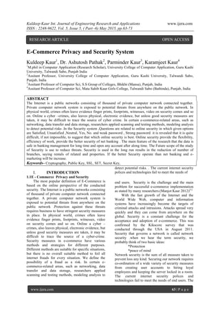 Kuldeep Kaur Int. Journal of Engineering Research and Applications www.ijera.com
ISSN : 2248-9622, Vol. 5, Issue 5, ( Part -6) May 2015, pp.63-73
www.ijera.com 63 | P a g e
E-Commerce Privacy and Security System
Kuldeep Kaur1
, Dr. Ashutosh Pathak2
, Parminder Kaur3
, Karamjeet Kaur4
1
M.phil in Computer Application (Research Scholar), University College of Computer Application, Guru Kashi
University, Talwandi Sabo, Punjab India
2
Assitant Professor, University College of Computer Application, Guru Kashi University, Talwandi Sabo,
Punjab, India
3
Assitant Professor of Computer Sci, S.S Group of Colleges, Bhikhi (Mansa), Punjab, India
4
Assitant Professor of Computer Sci, Mata Sahib Kaur Girls College, Talwandi Sabo (Bathinda), Punjab, India
ABSTRACT
The Internet is a public networks consisting of thousand of private computer network connected together.
Private computer network system is exposed to potential threats from anywhere on the public network. In
physical world, crimes often leave evidence finger prints, footprints, witnesses, video on security comes and so
on. Online a cyber –crimes, also leaves physical, electronic evidence, but unless good security measures are
taken, it may be difficult to trace the source of cyber crime. In certain e-commerce-related areas, such as
networking, data transfer and data storage, researchers applied scanning and testing methods, modeling analysis
to detect potential risks .In the Security system ,Questions are related to online security in which given options
are Satisfied, Unsatisfied ,Neutral, Yes, No. and weak password , Strong password. it is revealed that it is quite
difficult, if not impossible, to suggest that which online security is best. Online security provide the flexibility,
efficiency of work, provide the better security of net banking . The main feature of the research that the data is
safe in banking management for long time and open any account after along time. The Future scope of the study
of Security is use to reduce threats. Security is used in the long run results in the reduction of number of
branches, saying rentals of related and properties. If the better Security operate than net banking and e-
marketing will be increase.
Keywords– Cryptography, Public Key, SSL, SET, Secret Key,
I. INTRODUCTION
1.1E - Commerce Privacy and Security
The most popular definition of E-Commerce is
based on the online perspective of the conducted
security. The Internet is a public networks consisting
of thousand of private computer network connected
together. A private computer network system is
exposed to potential threats from anywhere on the
public network .Protection against these threats
requires business to have stringent security measures
in place. In physical world, crimes often leave
evidence finger prints, footprints, witnesses, video
on security comes and so on. Online a cyber –
crimes, also leaves physical, electronic evidence, but
unless good security measures are taken, it may be
difficult to trace the source of a cyber-crime.
Security measures in e-commerce have various
methods and strategies for different purposes.
Different methods are suitable for specific situations,
but there is no overall suitable method to foil all
internet frauds for every situation. We define the
possibility of a fraud as a risk. In certain e-
commerce-related areas, such as networking, data
transfer and data storage, researchers applied
scanning and testing methods, modeling analysis to
detect potential risks. . The current internet security
polices and technologies fail to meet the needs of
end users. Security is the challenge and the main
problem for successful e-commerce implementation
as stated by many researchers.(Manjot Kaur 2012)[1]
With the fast growth of the Internet and the
World Wide Web, computer and information
systems have increasingly become the targets of
criminal attacks and intrusions. Attacks spread very
quickly and they can come from anywhere on the
global. Security is a constant challenge for the
acceptance and adoption of e-commerce. This was
confirmed by the Kikscore survey that was
conducted through the USA in August 2011.
Security that governs a network is called network
security .when we hear the term security, we
probably think of two basic ideas:
*Protection
*peace of mind
Network security is the sum of all measure taken to
prevent loss any kind. Securing our network requires
co-ordination of a wide variety of security measures
from creating user accounts to hiring loyal
employees and keeping the server locked in a room.
The current internet security polices and
technologies fail to meet the needs of end users. The
RESEARCH ARTICLE OPEN ACCESS
 