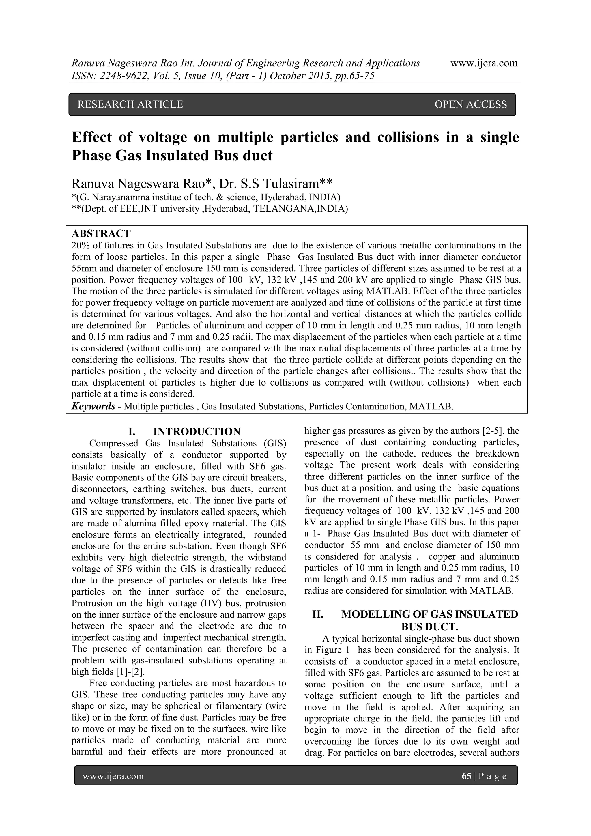 Ranuva Nageswara Rao Int. Journal of Engineering Research and Applications www.ijera.com
ISSN: 2248-9622, Vol. 5, Issue 10, (Part - 1) October 2015, pp.65-75
www.ijera.com 65 | P a g e
Effect of voltage on multiple particles and collisions in a single
Phase Gas Insulated Bus duct
Ranuva Nageswara Rao*, Dr. S.S Tulasiram**
*(G. Narayanamma institue of tech. & science, Hyderabad, INDIA)
**(Dept. of EEE,JNT university ,Hyderabad, TELANGANA,INDIA)
ABSTRACT
20% of failures in Gas Insulated Substations are due to the existence of various metallic contaminations in the
form of loose particles. In this paper a single Phase Gas Insulated Bus duct with inner diameter conductor
55mm and diameter of enclosure 150 mm is considered. Three particles of different sizes assumed to be rest at a
position, Power frequency voltages of 100 kV, 132 kV ,145 and 200 kV are applied to single Phase GIS bus.
The motion of the three particles is simulated for different voltages using MATLAB. Effect of the three particles
for power frequency voltage on particle movement are analyzed and time of collisions of the particle at first time
is determined for various voltages. And also the horizontal and vertical distances at which the particles collide
are determined for Particles of aluminum and copper of 10 mm in length and 0.25 mm radius, 10 mm length
and 0.15 mm radius and 7 mm and 0.25 radii. The max displacement of the particles when each particle at a time
is considered (without collision) are compared with the max radial displacements of three particles at a time by
considering the collisions. The results show that the three particle collide at different points depending on the
particles position , the velocity and direction of the particle changes after collisions.. The results show that the
max displacement of particles is higher due to collisions as compared with (without collisions) when each
particle at a time is considered.
Keywords - Multiple particles , Gas Insulated Substations, Particles Contamination, MATLAB.
I. INTRODUCTION
Compressed Gas Insulated Substations (GIS)
consists basically of a conductor supported by
insulator inside an enclosure, filled with SF6 gas.
Basic components of the GIS bay are circuit breakers,
disconnectors, earthing switches, bus ducts, current
and voltage transformers, etc. The inner live parts of
GIS are supported by insulators called spacers, which
are made of alumina filled epoxy material. The GIS
enclosure forms an electrically integrated, rounded
enclosure for the entire substation. Even though SF6
exhibits very high dielectric strength, the withstand
voltage of SF6 within the GIS is drastically reduced
due to the presence of particles or defects like free
particles on the inner surface of the enclosure,
Protrusion on the high voltage (HV) bus, protrusion
on the inner surface of the enclosure and narrow gaps
between the spacer and the electrode are due to
imperfect casting and imperfect mechanical strength,
The presence of contamination can therefore be a
problem with gas-insulated substations operating at
high fields [1]-[2].
Free conducting particles are most hazardous to
GIS. These free conducting particles may have any
shape or size, may be spherical or filamentary (wire
like) or in the form of fine dust. Particles may be free
to move or may be fixed on to the surfaces. wire like
particles made of conducting material are more
harmful and their effects are more pronounced at
higher gas pressures as given by the authors [2-5], the
presence of dust containing conducting particles,
especially on the cathode, reduces the breakdown
voltage The present work deals with considering
three different particles on the inner surface of the
bus duct at a position, and using the basic equations
for the movement of these metallic particles. Power
frequency voltages of 100 kV, 132 kV ,145 and 200
kV are applied to single Phase GIS bus. In this paper
a 1- Phase Gas Insulated Bus duct with diameter of
conductor 55 mm and enclose diameter of 150 mm
is considered for analysis . copper and aluminum
particles of 10 mm in length and 0.25 mm radius, 10
mm length and 0.15 mm radius and 7 mm and 0.25
radius are considered for simulation with MATLAB.
II. MODELLING OF GAS INSULATED
BUS DUCT.
A typical horizontal single-phase bus duct shown
in Figure 1 has been considered for the analysis. It
consists of a conductor spaced in a metal enclosure,
filled with SF6 gas. Particles are assumed to be rest at
some position on the enclosure surface, until a
voltage sufficient enough to lift the particles and
move in the field is applied. After acquiring an
appropriate charge in the field, the particles lift and
begin to move in the direction of the field after
overcoming the forces due to its own weight and
drag. For particles on bare electrodes, several authors
RESEARCH ARTICLE OPEN ACCESS
 