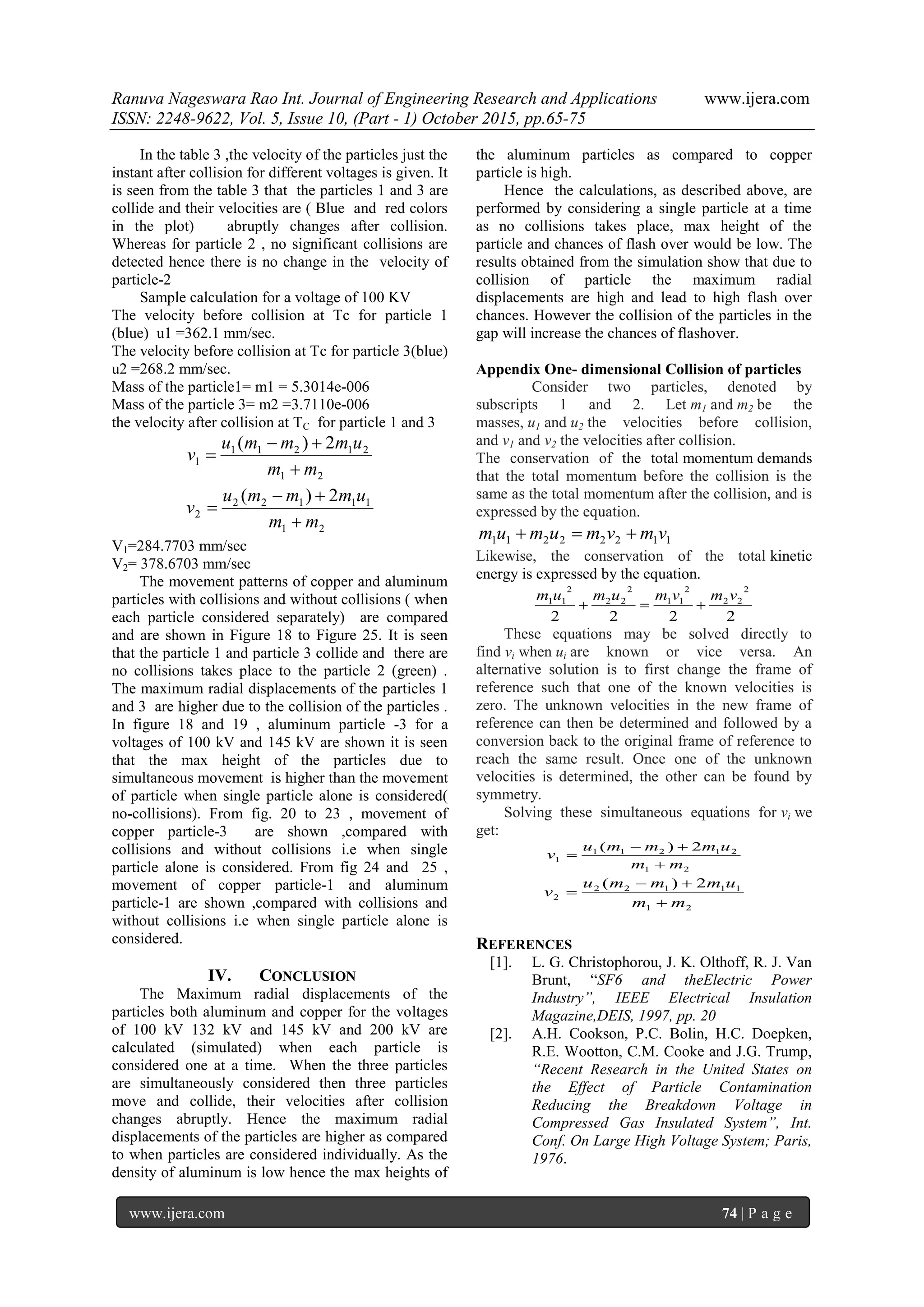 Ranuva Nageswara Rao Int. Journal of Engineering Research and Applications www.ijera.com
ISSN: 2248-9622, Vol. 5, Issue 10, (Part - 1) October 2015, pp.65-75
www.ijera.com 74 | P a g e
In the table 3 ,the velocity of the particles just the
instant after collision for different voltages is given. It
is seen from the table 3 that the particles 1 and 3 are
collide and their velocities are ( Blue and red colors
in the plot) abruptly changes after collision.
Whereas for particle 2 , no significant collisions are
detected hence there is no change in the velocity of
particle-2
Sample calculation for a voltage of 100 KV
The velocity before collision at Tc for particle 1
(blue) u1 =362.1 mm/sec.
The velocity before collision at Tc for particle 3(blue)
u2 =268.2 mm/sec.
Mass of the particle1= m1 = 5.3014e-006
Mass of the particle 3= m2 =3.7110e-006
the velocity after collision at TC for particle 1 and 3
21
21211
1
2)(
mm
ummmu
v



21
11122
2
2)(
mm
ummmu
v



V1=284.7703 mm/sec
V2= 378.6703 mm/sec
The movement patterns of copper and aluminum
particles with collisions and without collisions ( when
each particle considered separately) are compared
and are shown in Figure 18 to Figure 25. It is seen
that the particle 1 and particle 3 collide and there are
no collisions takes place to the particle 2 (green) .
The maximum radial displacements of the particles 1
and 3 are higher due to the collision of the particles .
In figure 18 and 19 , aluminum particle -3 for a
voltages of 100 kV and 145 kV are shown it is seen
that the max height of the particles due to
simultaneous movement is higher than the movement
of particle when single particle alone is considered(
no-collisions). From fig. 20 to 23 , movement of
copper particle-3 are shown ,compared with
collisions and without collisions i.e when single
particle alone is considered. From fig 24 and 25 ,
movement of copper particle-1 and aluminum
particle-1 are shown ,compared with collisions and
without collisions i.e when single particle alone is
considered.
IV. CONCLUSION
The Maximum radial displacements of the
particles both aluminum and copper for the voltages
of 100 kV 132 kV and 145 kV and 200 kV are
calculated (simulated) when each particle is
considered one at a time. When the three particles
are simultaneously considered then three particles
move and collide, their velocities after collision
changes abruptly. Hence the maximum radial
displacements of the particles are higher as compared
to when particles are considered individually. As the
density of aluminum is low hence the max heights of
the aluminum particles as compared to copper
particle is high.
Hence the calculations, as described above, are
performed by considering a single particle at a time
as no collisions takes place, max height of the
particle and chances of flash over would be low. The
results obtained from the simulation show that due to
collision of particle the maximum radial
displacements are high and lead to high flash over
chances. However the collision of the particles in the
gap will increase the chances of flashover.
Appendix One- dimensional Collision of particles
Consider two particles, denoted by
subscripts 1 and 2. Let m1 and m2 be the
masses, u1 and u2 the velocities before collision,
and v1 and v2 the velocities after collision.
The conservation of the total momentum demands
that the total momentum before the collision is the
same as the total momentum after the collision, and is
expressed by the equation.
11222211 vmvmumum 
Likewise, the conservation of the total kinetic
energy is expressed by the equation.
2222
2
22
2
11
2
22
2
11 vmvmumum

These equations may be solved directly to
find vi when ui are known or vice versa. An
alternative solution is to first change the frame of
reference such that one of the known velocities is
zero. The unknown velocities in the new frame of
reference can then be determined and followed by a
conversion back to the original frame of reference to
reach the same result. Once one of the unknown
velocities is determined, the other can be found by
symmetry.
Solving these simultaneous equations for vi we
get:
21
21211
1
2)(
mm
ummmu
v



21
11122
2
2)(
mm
ummmu
v



REFERENCES
[1]. L. G. Christophorou, J. K. Olthoff, R. J. Van
Brunt, “SF6 and theElectric Power
Industry”, IEEE Electrical Insulation
Magazine,DEIS, 1997, pp. 20
[2]. A.H. Cookson, P.C. Bolin, H.C. Doepken,
R.E. Wootton, C.M. Cooke and J.G. Trump,
“Recent Research in the United States on
the Effect of Particle Contamination
Reducing the Breakdown Voltage in
Compressed Gas Insulated System”, Int.
Conf. On Large High Voltage System; Paris,
1976.
 