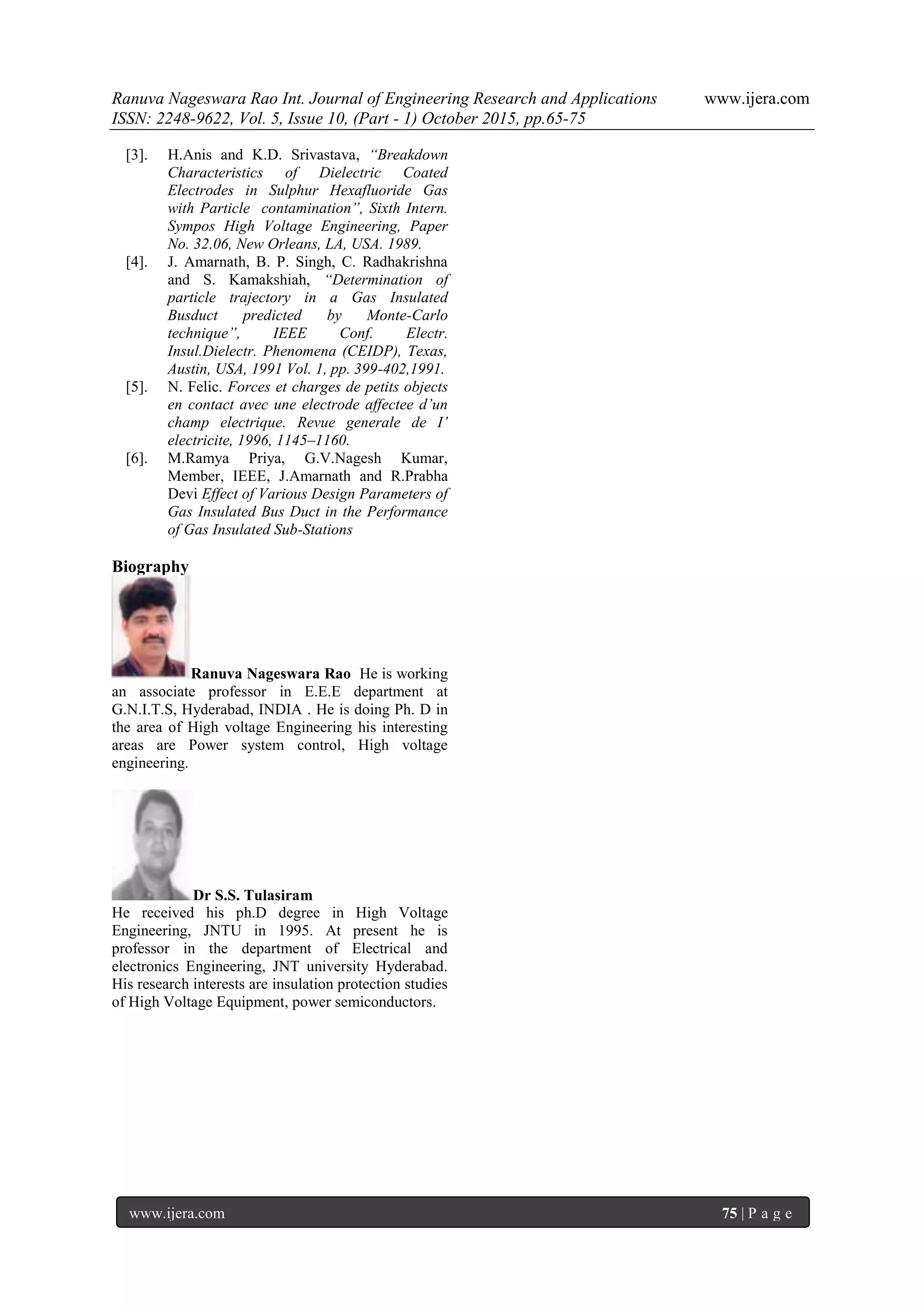 Ranuva Nageswara Rao Int. Journal of Engineering Research and Applications www.ijera.com
ISSN: 2248-9622, Vol. 5, Issue 10, (Part - 1) October 2015, pp.65-75
www.ijera.com 75 | P a g e
[3]. H.Anis and K.D. Srivastava, “Breakdown
Characteristics of Dielectric Coated
Electrodes in Sulphur Hexafluoride Gas
with Particle contamination”, Sixth Intern.
Sympos High Voltage Engineering, Paper
No. 32.06, New Orleans, LA, USA. 1989.
[4]. J. Amarnath, B. P. Singh, C. Radhakrishna
and S. Kamakshiah, “Determination of
particle trajectory in a Gas Insulated
Busduct predicted by Monte-Carlo
technique”, IEEE Conf. Electr.
Insul.Dielectr. Phenomena (CEIDP), Texas,
Austin, USA, 1991 Vol. 1, pp. 399-402,1991.
[5]. N. Felic. Forces et charges de petits objects
en contact avec une electrode affectee d’un
champ electrique. Revue generale de I’
electricite, 1996, 1145–1160.
[6]. M.Ramya Priya, G.V.Nagesh Kumar,
Member, IEEE, J.Amarnath and R.Prabha
Devi Effect of Various Design Parameters of
Gas Insulated Bus Duct in the Performance
of Gas Insulated Sub-Stations
Biography
Ranuva Nageswara Rao He is working
an associate professor in E.E.E department at
G.N.I.T.S, Hyderabad, INDIA . He is doing Ph. D in
the area of High voltage Engineering his interesting
areas are Power system control, High voltage
engineering.
Dr S.S. Tulasiram
He received his ph.D degree in High Voltage
Engineering, JNTU in 1995. At present he is
professor in the department of Electrical and
electronics Engineering, JNT university Hyderabad.
His research interests are insulation protection studies
of High Voltage Equipment, power semiconductors.
 
