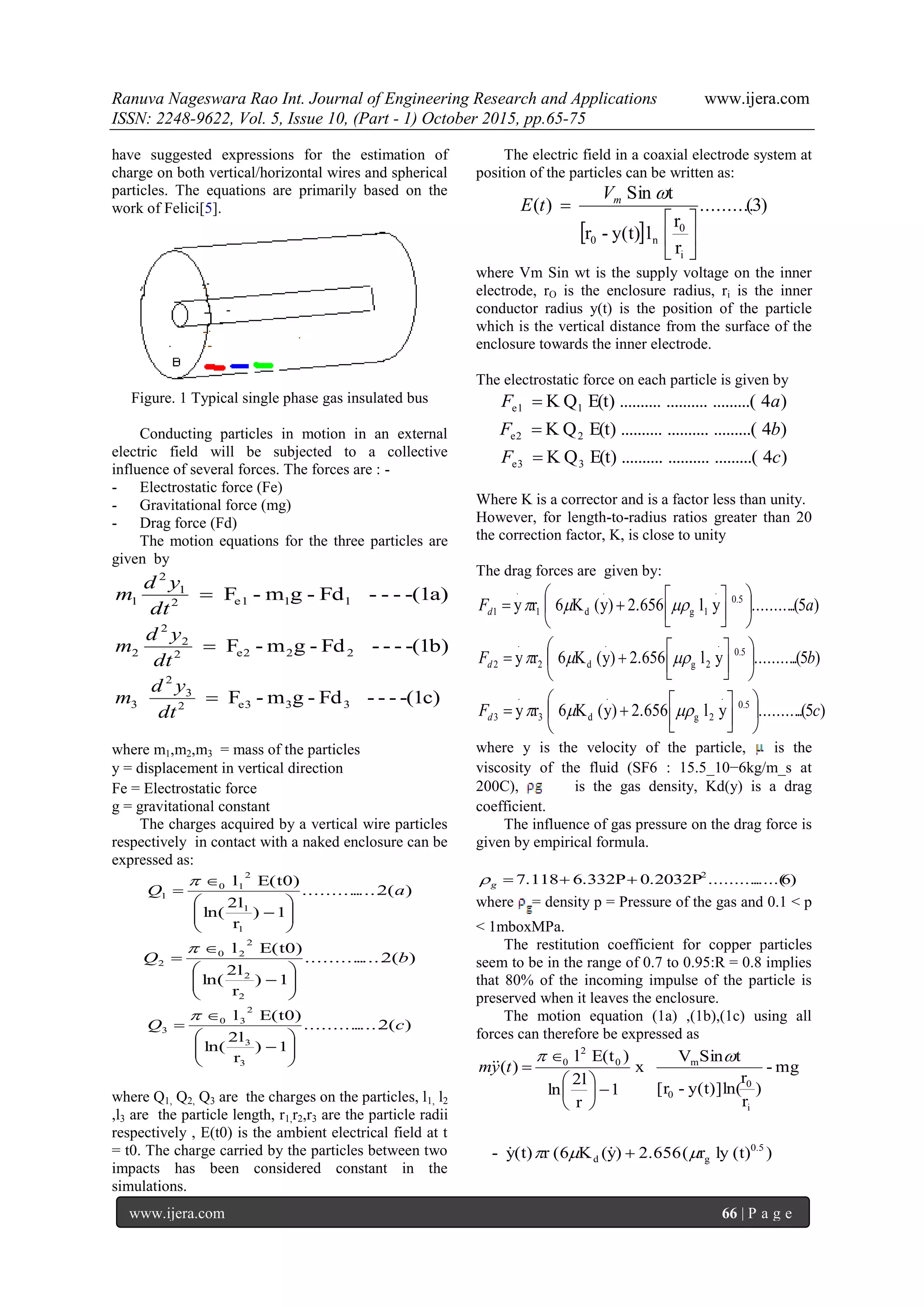 Ranuva Nageswara Rao Int. Journal of Engineering Research and Applications www.ijera.com
ISSN: 2248-9622, Vol. 5, Issue 10, (Part - 1) October 2015, pp.65-75
www.ijera.com 66 | P a g e
have suggested expressions for the estimation of
charge on both vertical/horizontal wires and spherical
particles. The equations are primarily based on the
work of Felici[5].
Figure. 1 Typical single phase gas insulated bus
Conducting particles in motion in an external
electric field will be subjected to a collective
influence of several forces. The forces are : -
- Electrostatic force (Fe)
- Gravitational force (mg)
- Drag force (Fd)
The motion equations for the three particles are
given by
-(1a)---Fd-gm-F 11e12
1
2
1 
dt
yd
m
-(1b)---Fd-gm-F 22e22
2
2
2 
dt
yd
m
-(1c)---Fd-gm-F 33e32
3
2
3 
dt
yd
m
where m1,m2,m3 = mass of the particles
y = displacement in vertical direction
Fe = Electrostatic force
g = gravitational constant
The charges acquired by a vertical wire particles
respectively in contact with a naked enclosure can be
expressed as:
)(2...............
1)
r
2l
ln(
E(t0)l
1
1
2
10
1 aQ










)(2...............
1)
r
2l
ln(
E(t0)l
2
2
2
20
2 bQ










)(2...............
1)
r
2l
ln(
E(t0)l
3
3
2
30
3 cQ










where Q1, Q2, Q3 are the charges on the particles, l1, l2
,l3 are the particle length, r1,r2,r3 are the particle radii
respectively , E(t0) is the ambient electrical field at t
= t0. The charge carried by the particles between two
impacts has been considered constant in the
simulations.
The electric field in a coaxial electrode system at
position of the particles can be written as:
 
)3(..........
r
r
ly(t)-r
tSin
)(
i
0
n0 






mV
tE
where Vm Sin wt is the supply voltage on the inner
electrode, rO is the enclosure radius, ri is the inner
conductor radius y(t) is the position of the particle
which is the vertical distance from the surface of the
enclosure towards the inner electrode.
The electrostatic force on each particle is given by
)4.........(....................E(t)QK 1e1 aF 
)4.........(....................E(t)QK 2e2 bF 
)4.........(....................E(t)QK 3e3 cF 
Where K is a corrector and is a factor less than unity.
However, for length-to-radius ratios greater than 20
the correction factor, K, is close to unity
The drag forces are given by:
)5.(..........yl2.656)y(K6ry 0.5
.
1g
.
d1
.
1 aFd 









 
)5.(..........yl2.656)y(K6ry 0.5
.
2g
.
d2
.
2 bFd 









 
)5.(..........yl2.656)y(K6ry 0.5
.
2g
.
d3
.
3 cFd 









 
where y is the velocity of the particle, is the
viscosity of the fluid (SF6 : 15.5_10−6kg/m_s at
200C), is the gas density, Kd(y) is a drag
coefficient.
The influence of gas pressure on the drag force is
given by empirical formula.
)6.....(..........0.2032P6.332P7.118 2
g
where = density p = Pressure of the gas and 0.1 < p
< 1mboxMPa.
The restitution coefficient for copper particles
seem to be in the range of 0.7 to 0.95:R = 0.8 implies
that 80% of the incoming impulse of the particle is
preserved when it leaves the enclosure.
The motion equation (1a) ,(1b),(1c) using all
forces can therefore be expressed as
)(t)lyr(2.656)y(K(6r(t)y-
mg-
)
r
r
y(t)]ln(-[r
tSinV
x
1
r
2l
ln
)E(tl
)(
0.5
gd
i
0
0
m0
2
0












 tym
 