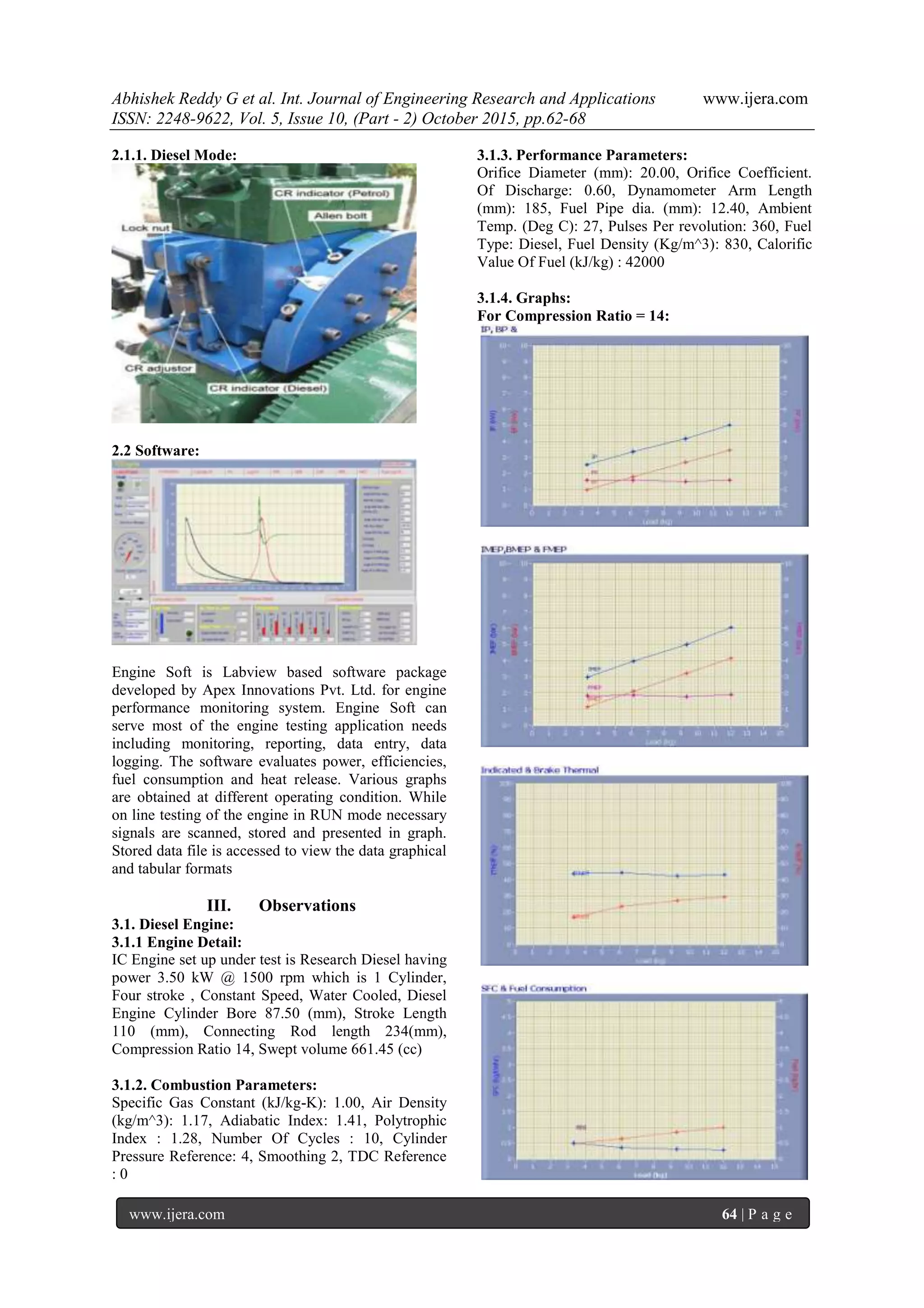 Abhishek Reddy G et al. Int. Journal of Engineering Research and Applications www.ijera.com
ISSN: 2248-9622, Vol. 5, Issue 10, (Part - 2) October 2015, pp.62-68
www.ijera.com 64 | P a g e
2.1.1. Diesel Mode:
2.2 Software:
Engine Soft is Labview based software package
developed by Apex Innovations Pvt. Ltd. for engine
performance monitoring system. Engine Soft can
serve most of the engine testing application needs
including monitoring, reporting, data entry, data
logging. The software evaluates power, efficiencies,
fuel consumption and heat release. Various graphs
are obtained at different operating condition. While
on line testing of the engine in RUN mode necessary
signals are scanned, stored and presented in graph.
Stored data file is accessed to view the data graphical
and tabular formats
III. Observations
3.1. Diesel Engine:
3.1.1 Engine Detail:
IC Engine set up under test is Research Diesel having
power 3.50 kW @ 1500 rpm which is 1 Cylinder,
Four stroke , Constant Speed, Water Cooled, Diesel
Engine Cylinder Bore 87.50 (mm), Stroke Length
110 (mm), Connecting Rod length 234(mm),
Compression Ratio 14, Swept volume 661.45 (cc)
3.1.2. Combustion Parameters:
Specific Gas Constant (kJ/kg-K): 1.00, Air Density
(kg/m^3): 1.17, Adiabatic Index: 1.41, Polytrophic
Index : 1.28, Number Of Cycles : 10, Cylinder
Pressure Reference: 4, Smoothing 2, TDC Reference
: 0
3.1.3. Performance Parameters:
Orifice Diameter (mm): 20.00, Orifice Coefficient.
Of Discharge: 0.60, Dynamometer Arm Length
(mm): 185, Fuel Pipe dia. (mm): 12.40, Ambient
Temp. (Deg C): 27, Pulses Per revolution: 360, Fuel
Type: Diesel, Fuel Density (Kg/m^3): 830, Calorific
Value Of Fuel (kJ/kg) : 42000
3.1.4. Graphs:
For Compression Ratio = 14:
 
