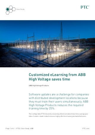 PTC.comPage 1 of 4 | PTCU Case Study: ABB
Case Study
Customized eLearning from ABB
High Voltage saves time
ABB High Voltage Products
Software updates are a challenge for companies
with distributed development locations because
they must train their users simultaneously. ABB
High Voltage Products reduces the required
training time by 25%.
The configurable PTC University eLearning libraries makes these time savings pos-
sible. Custom-made content ensures highly effective training and satisfied users.
 