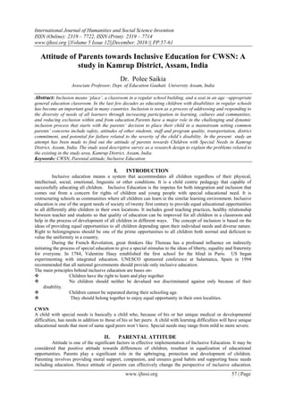 International Journal of Humanities and Social Science Invention
ISSN (Online): 2319 – 7722, ISSN (Print): 2319 – 7714
www.ijhssi.org ||Volume 5 Issue 12||December. 2016 || PP.57-61
www.ijhssi.org 57 | Page
Attitude of Parents towards Inclusive Education for CWSN: A
study in Kamrup District, Assam, India
Dr. Polee Saikia
Associate Professor, Dept. of Education Gauhati University Assam, India
Abstract: Inclusion means ‘place’, a classroom in a regular school building, and a seat in an age –appropriate
general education classroom. In the last few decades as educating children with disabilities in regular schools
has become an important goal in many countries. Inclusion is seen as a process of addressing and responding to
the diversity of needs of all learners through increasing participation in learning, cultures and communities,
and reducing exclusion within and from education.Parents have a major role in the challenging and dynamic
inclusion process that starts with the parents’ decision to place their child in a mainstream setting common
parents’ concerns include safety, attitudes of other students, staff and program quality, transportation, district
commitment, and potential for failure related to the severity of the child’s disability. In the present study an
attempt has been made to find out the attitude of parents towards Children with Special Needs in Kamrup
District, Assam, India. The study used descriptive survey as a research design to explain the problems related to
the existing in the study area, Kamrup District, Assam, India.
Keywords: CWSN, Parental attitude, Inclusive Education
I. INTRODUCTION
Inclusive education means a system that accommodates all children regardless of their physical,
intellectual, social, emotional, linguistic or other conditions. It is a child centric pedagogy that capable of
successfully educating all children. Inclusive Education is the impetus for both integration and inclusion that
comes out from a concern for rights of children and young people with special educational need. It is
restructuring schools as communities where all children can learn in the similar learning environment. Inclusive
education is one of the urgent needs of society of twenty first century to provide equal educational opportunities
to all differently able children in their own locations. It includes good teaching practices, healthy relationship
between teacher and students so that quality of education can be improved for all children in a classroom and
help in the process of development of all children in different ways. The concept of inclusion is based on the
ideas of providing equal opportunities to all children depending upon their individual needs and diverse nature.
Right to belongingness should be one of the prime opportunities to all children both normal and deficient to
value the uniformity in a country.
During the French Revolution, great thinkers like Thoreau has a profound influence on indirectly
initiating the process of special education to give a special stimulus to the ideas of liberty, equality and fraternity
for everyone. In 1784, Valentine Hauy established the first school for the blind in Paris. US began
experimenting with integrated education. UNESCO sponsored conference at Salamanca, Spain in 1994
recommended that all national governments should provide only inclusive education.
The main principles behind inclusive education are bases on-
 Children have the right to learn and play together
 No children should neither be devalued nor discriminated against only because of their
disability.
 Children cannot be separated during their schooling age.
 They should belong together to enjoy equal opportunity in their own localities.
CWSN
A child with special needs is basically a child who, because of his or her unique medical or developmental
difficulties, has needs in addition to those of his or her peers. A child with learning difficulties will have unique
educational needs that most of same aged peers won’t have. Special needs may range from mild to more severe.
II. PARENTAL ATTITUDE
Attitude is one of the significant factors in effective implementation of Inclusive Education. It may be
considered that positive attitude towards differences of children, resultant in equalization of educational
opportunities. Parents play a significant role in the upbringing, protection and development of children.
Parenting involves providing moral support, companion, and ensures good habits and supporting basic needs
including education. Hence attitude of parents can effectively change the perspective of inclusive education.
 