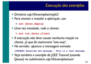 Execução dos exemplos
Diretório cap10/exemplos/mejb2/
Para montar e instalar a aplicação, use
> ant jboss.deploy

Uma vez instalada, rode o cliente:
> ant run.jboss.client

A execução não deve causar nenhuma reação no
cliente, já que foi assíncrona "one-way".
No servidor, aparece a mensagem enviada:
[STDERR] Received new message : This is a test message.

Veja também o exemplo do J2EE Tutorial (usando
Queue) no subdiretório cap10/exemplos/sun/

10

 