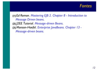 Fontes
[1] Ed

Roman. Mastering EJB 2. Chapter 8 - Introduction to
Message Driven beans.
[2] J2EE Tutorial. Message-driven Beans.
[3] Monson-Haefel. Enterprise JavaBeans. Chapter 13 Message-driven beans.

12

 