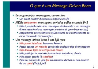 O que é um Message-Driven Bean
Bean guiado por mensagens, ou eventos
Um event-handler distribuído em forma de EJB

MDBs consomem mensagens enviadas a filas e canais JMS
Não é possível enviar uma mensagem diretamente a um messagedriven bean (envia-se mensagens a um canal que o bean escuta)
Acoplamento entre clientes e MDB resume-se à conhecimento de
canal comum de comunicações

Um message-driven bean é um EJB mas
Não possui interfaces Home ou Remote
Possui apenas um método que recebe qualquer tipo de mensagem
Não devolve tipos ou exceções ao cliente
Não participa de contexto transacional iniciado no cliente
Não possui estado (é stateless)
Pode ser ouvinte de uma fila ou assinante durável ou não-durável
de um canal (Topic) JMS
2

 