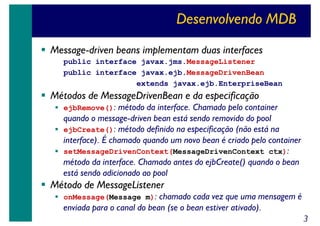 Desenvolvendo MDB
Message-driven beans implementam duas interfaces
public interface javax.jms.MessageListener
public interface javax.ejb.MessageDrivenBean
extends javax.ejb.EnterpriseBean

Métodos de MessageDrivenBean e da especificação

ejbRemove(): método da interface. Chamado pelo container

quando o message-driven bean está sendo removido do pool
ejbCreate(): método definido na especificação (não está na
interface). É chamado quando um novo bean é criado pelo container
setMessageDrivenContext(MessageDrivenContext ctx):
método da interface. Chamado antes do ejbCreate() quando o bean
está sendo adicionado ao pool

Método de MessageListener

onMessage(Message m): chamado cada vez que uma mensagem é

enviada para o canal do bean (se o bean estiver ativado).
3

 
