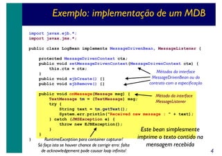 Exemplo: implementação de um MDB
import javax.ejb.*;
import javax.jms.*;
public class LogBean implements MessageDrivenBean, MessageListener {
protected MessageDrivenContext ctx;
public void setMessageDrivenContext(MessageDrivenContext ctx) {
this.ctx = ctx;
Métodos da interface
}
MessageDrivenBean ou do
public void ejbCreate() {}
contrato com a especificação
public void ejbRemove() {}
public void onMessage(Message msg) {
Método da interface
TextMessage tm = (TextMessage) msg;
MessageListener
try {
String text = tm.getText();
System.err.println("Received new message : " + text);
} catch (JMSException e) {
throw new EJBException();
}
Este bean simplesmente
}
}

RuntimeException para container capturar!
Só faça isto se houver chance de corrigir erro: falta
de acknowledgement pode causar loop infinito!

imprime o texto contido na
mensagem recebida

4

 