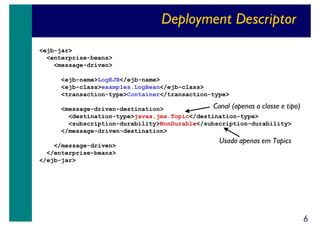 Deployment Descriptor
<ejb-jar>
<enterprise-beans>
<message-driven>
<ejb-name>LogEJB</ejb-name>
<ejb-class>examples.LogBean</ejb-class>
<transaction-type>Container</transaction-type>

Canal (apenas a classe e tipo)
<message-driven-destination>
<destination-type>javax.jms.Topic</destination-type>
<subscription-durability>NonDurable</subscription-durability>
</message-driven-destination>
</message-driven>
</enterprise-beans>
</ejb-jar>

Usado apenas em Topics

6

 