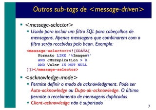 Outros sub-tags de <message-driven>
<message-selector>
Usado para incluir um filtro SQL para cabeçalhos de
mensagens. Apenas mensagens que combinarem com o
filtro serão recebidas pelo bean. Exemplo:
<message-selector><![CDATA[
Formato LIKE '%Imagem%'
AND JMSExpiration > 0
AND Valor IS NOT NULL
]]></message-selector>

<acknowledge-mode>
Permite definir o modo de acknowledgment. Pode ser
Auto-acknowledge ou Dups-ok-acknowledge. O último
permite o recebimento de mensagens duplicadas
Client-acknowledge não é suportado

7

 