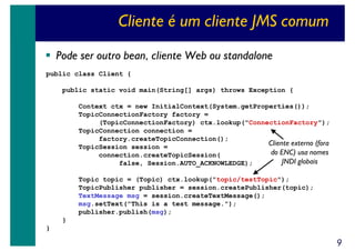 Cliente é um cliente JMS comum
Pode ser outro bean, cliente Web ou standalone
public class Client {
public static void main(String[] args) throws Exception {
Context ctx = new InitialContext(System.getProperties());
TopicConnectionFactory factory =
(TopicConnectionFactory) ctx.lookup("ConnectionFactory");
TopicConnection connection =
factory.createTopicConnection();
Cliente externo (fora
TopicSession session =
do ENC) usa nomes
connection.createTopicSession(
JNDI globais
false, Session.AUTO_ACKNOWLEDGE);
Topic topic = (Topic) ctx.lookup("topic/testTopic");
TopicPublisher publisher = session.createPublisher(topic);
TextMessage msg = session.createTextMessage();
msg.setText("This is a test message.");
publisher.publish(msg);
}
}

9

 